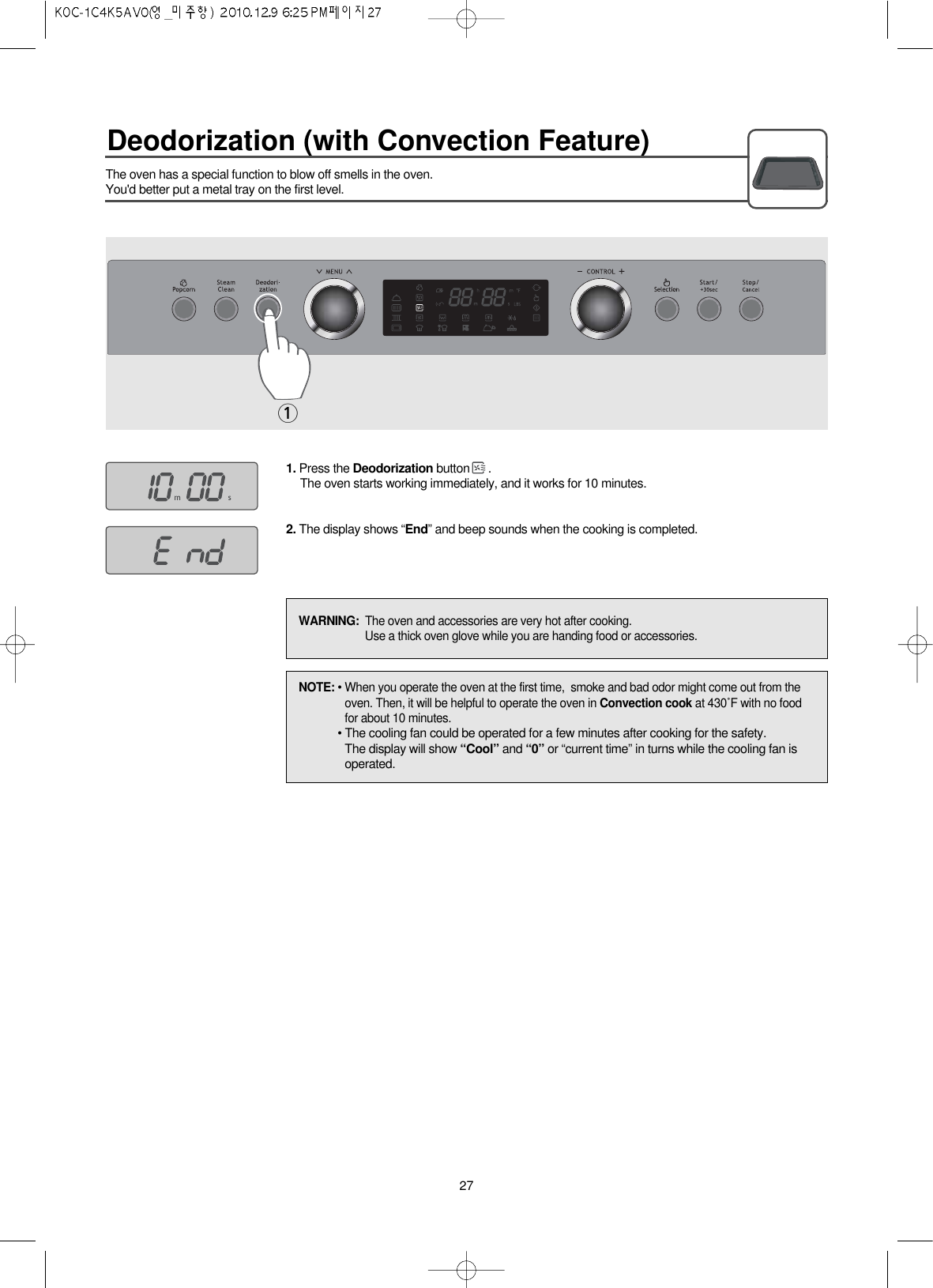 Deodorization (with Convection Feature)27The oven has a special function to blow off smells in the oven.You&apos;d better put a metal tray on the first level.1. Press the Deodorization button .The oven starts working immediately, and it works for 10 minutes.2. The display shows “End” and beep sounds when the cooking is completed.1NOTE: • When you operate the oven at the first time,  smoke and bad odor might come out from theoven. Then, it will be helpful to operate the oven in Convection cook at 430˚F with no foodfor about 10 minutes.• The cooling fan could be operated for a few minutes after cooking for the safety.The display will show “Cool” and “0” or “current time” in turns while the cooling fan isoperated.WARNING:  The oven and accessories are very hot after cooking.Use a thick oven glove while you are handing food or accessories.