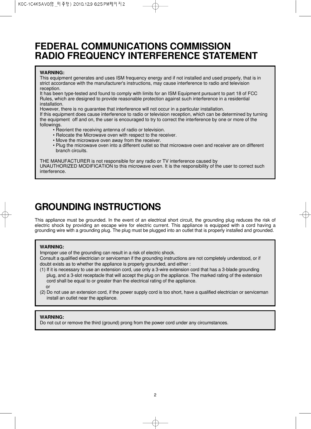 2FEDERAL COMMUNICATIONS COMMISSION RADIO FREQUENCY INTERFERENCE STATEMENTGROUNDING INSTRUCTIONSThis appliance must be grounded. In the event of an electrical short circuit, the grounding plug reduces the risk ofelectric shock by providing an escape wire for electric current. This appliance is equipped with a cord having agrounding wire with a grounding plug. The plug must be plugged into an outlet that is properly installed and grounded.WARNING:This equipment generates and uses ISM frequency energy and if not installed and used properly, that is instrict accordance with the manufacturer&apos;s instructions, may cause interference to radio and televisionreception. It has been type-tested and found to comply with limits for an ISM Equipment pursuant to part 18 of FCCRules, which are designed to provide reasonable protection against such interference in a residentialinstallation.However, there is no guarantee that interference will not occur in a particular installation. If this equipment does cause interference to radio or television reception, which can be determined by turningthe equipment  off and on, the user is encouraged to try to correct the interference by one or more of thefollowings.• Reorient the receiving antenna of radio or television.• Relocate the Microwave oven with respect to the receiver.• Move the microwave oven away from the receiver.• Plug the microwave oven into a different outlet so that microwave oven and receiver are on differentbranch circuits. THE MANUFACTURER is not responsible for any radio or TV interference caused by UNAUTHORIZED MODIFICATION to this microwave oven. It is the responsibility of the user to correct suchinterference.WARNING:Improper use of the grounding can result in a risk of electric shock.Consult a qualified electrician or serviceman if the grounding instructions are not completely understood, or ifdoubt exists as to whether the appliance is properly grounded, and either :(1) If it is necessary to use an extension cord, use only a 3-wire extension cord that has a 3-blade groundingplug, and a 3-slot receptacle that will accept the plug on the appliance. The marked rating of the extensioncord shall be equal to or greater than the electrical rating of the appliance.or(2) Do not use an extension cord, if the power supply cord is too short, have a qualified electrician or servicemaninstall an outlet near the appliance.WARNING:Do not cut or remove the third (ground) prong from the power cord under any circumstances.