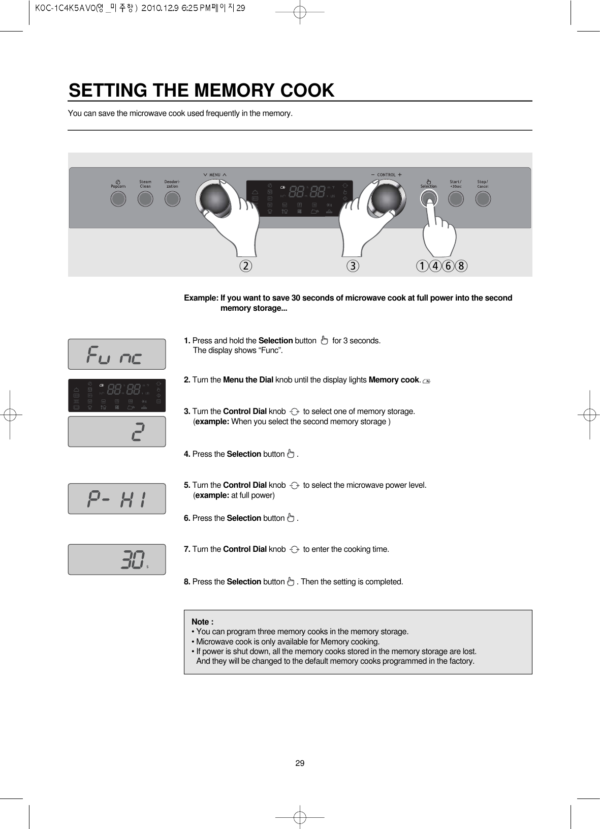 29You can save the microwave cook used frequently in the memory.Example: If you want to save 30 seconds of microwave cook at full power into the secondmemory storage...1. Press and hold the Selection button  for 3 seconds.The display shows “Func”.2. Turn the Menu the Dial knob until the display lights Memory cook.3. Turn the Control Dial knob  to select one of memory storage.(example: When you select the second memory storage )4. Press the Selection button . 5. Turn the Control Dial knob  to select the microwave power level.(example: at full power)6. Press the Selection button .7. Turn the Control Dial knob  to enter the cooking time.8. Press the Selection button . Then the setting is completed.Note :• You can program three memory cooks in the memory storage.• Microwave cook is only available for Memory cooking.• If power is shut down, all the memory cooks stored in the memory storage are lost.And they will be changed to the default memory cooks programmed in the factory.231468SETTING THE MEMORY COOK