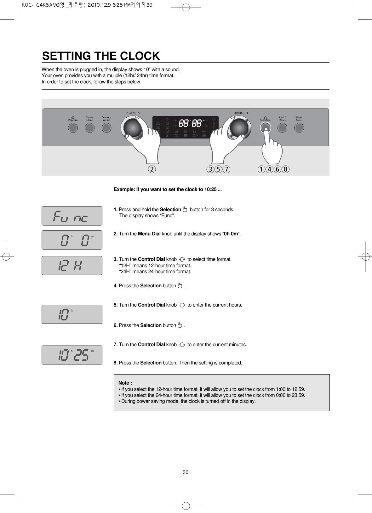 30When the oven is plugged in, the display shows “ 0” with a sound.Your oven provides you with a muliple (12hr/ 24hr) time format.In order to set the clock, follow the steps below.Example: If you want to set the clock to 10:25 ... 1. Press and hold the Selection button for 3 seconds.The display shows “Func”.2. Turn the Menu Dial knob until the display shows “0h 0m”.3. Turn the Control Dial knob  to select time format.“12H” means 12-hour time format.“24H” means 24-hour time format.4. Press the Selection button .5. Turn the Control Dial knob  to enter the current hours.6. Press the Selection button .7. Turn the Control Dial knob  to enter the current minutes.8. Press the Selection button. Then the setting is completed.2 357 1468Note :• If you select the 12-hour time format, it will allow you to set the clock from 1:00 to 12:59.• If you select the 24-hour time format, it will allow you to set the clock from 0:00 to 23:59.• During power saving mode, the clock is turned off in the display.SETTING THE CLOCK