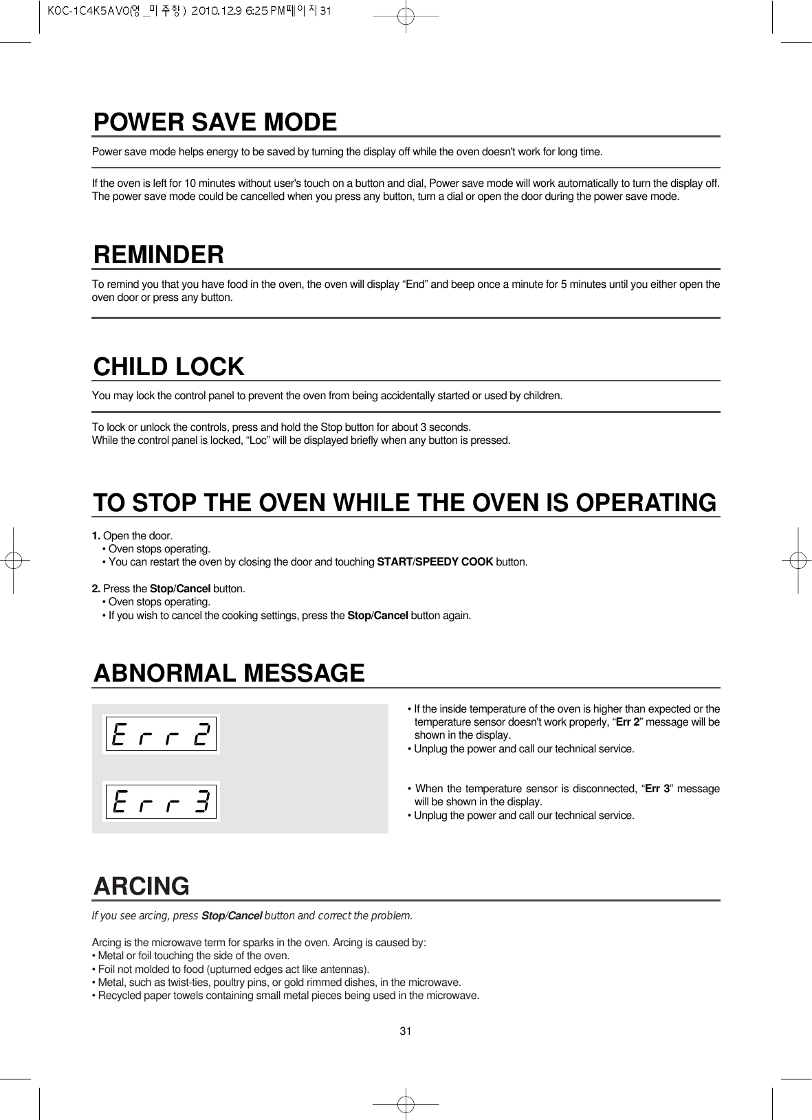 31Power save mode helps energy to be saved by turning the display off while the oven doesn&apos;t work for long time.If the oven is left for 10 minutes without user&apos;s touch on a button and dial, Power save mode will work automatically to turn the display off.The power save mode could be cancelled when you press any button, turn a dial or open the door during the power save mode. You may lock the control panel to prevent the oven from being accidentally started or used by children.To lock or unlock the controls, press and hold the Stop button for about 3 seconds.While the control panel is locked, “Loc” will be displayed briefly when any button is pressed. To remind you that you have food in the oven, the oven will display “End” and beep once a minute for 5 minutes until you either open theoven door or press any button.1. Open the door.• Oven stops operating.• You can restart the oven by closing the door and touching START/SPEEDY COOK button.2. Press the Stop/Cancel button.• Oven stops operating.• If you wish to cancel the cooking settings, press the Stop/Cancel button again.If you see arcing, press Stop/Cancel button and correct the problem.Arcing is the microwave term for sparks in the oven. Arcing is caused by:• Metal or foil touching the side of the oven.• Foil not molded to food (upturned edges act like antennas).• Metal, such as twist-ties, poultry pins, or gold rimmed dishes, in the microwave.• Recycled paper towels containing small metal pieces being used in the microwave.ARCINGABNORMAL MESSAGE• If the inside temperature of the oven is higher than expected or thetemperature sensor doesn&apos;t work properly, “Err 2” message will beshown in the display.• Unplug the power and call our technical service.• When the temperature sensor is disconnected, “Err 3” messagewill be shown in the display.• Unplug the power and call our technical service.POWER SAVE MODEREMINDERCHILD LOCKTO STOP THE OVEN WHILE THE OVEN IS OPERATING