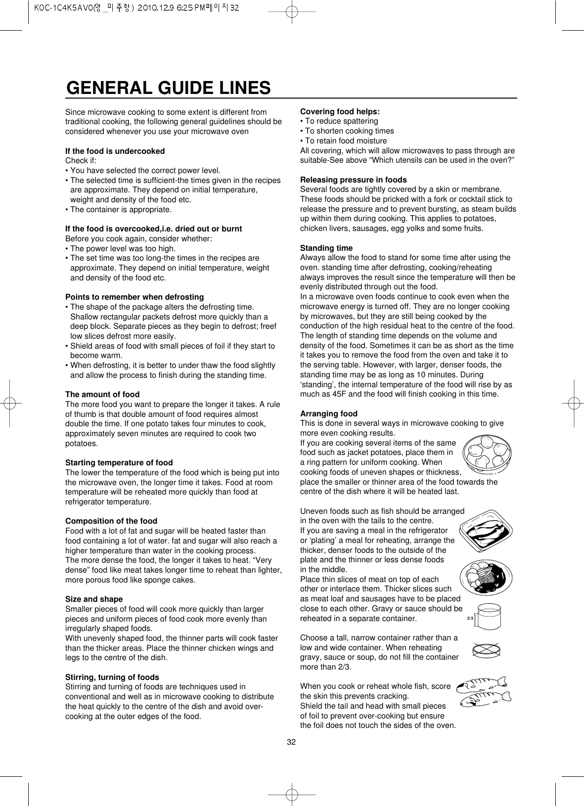 32GENERAL GUIDE LINESSince microwave cooking to some extent is different fromtraditional cooking, the following general guidelines should beconsidered whenever you use your microwave ovenIf the food is undercookedCheck if:• You have selected the correct power level.• The selected time is sufficient-the times given in the recipesare approximate. They depend on initial temperature,weight and density of the food etc.• The container is appropriate.If the food is overcooked,i.e. dried out or burntBefore you cook again, consider whether:• The power level was too high.• The set time was too long-the times in the recipes areapproximate. They depend on initial temperature, weightand density of the food etc.Points to remember when defrosting• The shape of the package alters the defrosting time.Shallow rectangular packets defrost more quickly than adeep block. Separate pieces as they begin to defrost; freeflow slices defrost more easily.• Shield areas of food with small pieces of foil if they start tobecome warm.• When defrosting, it is better to under thaw the food slightlyand allow the process to finish during the standing time.The amount of foodThe more food you want to prepare the longer it takes. A ruleof thumb is that double amount of food requires almostdouble the time. If one potato takes four minutes to cook,approximately seven minutes are required to cook twopotatoes.Starting temperature of foodThe lower the temperature of the food which is being put intothe microwave oven, the longer time it takes. Food at roomtemperature will be reheated more quickly than food atrefrigerator temperature.Composition of the foodFood with a lot of fat and sugar will be heated faster thanfood containing a lot of water. fat and sugar will also reach ahigher temperature than water in the cooking process.The more dense the food, the longer it takes to heat. “Verydense” food like meat takes longer time to reheat than lighter,more porous food like sponge cakes.Size and shapeSmaller pieces of food will cook more quickly than largerpieces and uniform pieces of food cook more evenly thanirregularly shaped foods.With unevenly shaped food, the thinner parts will cook fasterthan the thicker areas. Place the thinner chicken wings andlegs to the centre of the dish.Stirring, turning of foodsStirring and turning of foods are techniques used inconventional and well as in microwave cooking to distributethe heat quickly to the centre of the dish and avoid over-cooking at the outer edges of the food.Covering food helps:• To reduce spattering• To shorten cooking times• To retain food moistureAll covering, which will allow microwaves to pass through aresuitable-See above “Which utensils can be used in the oven?”Releasing pressure in foodsSeveral foods are tightly covered by a skin or membrane.These foods should be pricked with a fork or cocktail stick torelease the pressure and to prevent bursting, as steam buildsup within them during cooking. This applies to potatoes,chicken livers, sausages, egg yolks and some fruits.Standing timeAlways allow the food to stand for some time after using theoven. standing time after defrosting, cooking/reheatingalways improves the result since the temperature will then beevenly distributed through out the food.In a microwave oven foods continue to cook even when themicrowave energy is turned off. They are no longer cookingby microwaves, but they are still being cooked by theconduction of the high residual heat to the centre of the food. The length of standing time depends on the volume anddensity of the food. Sometimes it can be as short as the timeit takes you to remove the food from the oven and take it tothe serving table. However, with larger, denser foods, thestanding time may be as long as 10 minutes. During‘standing’, the internal temperature of the food will rise by asmuch as 45F and the food will finish cooking in this time.Arranging foodThis is done in several ways in microwave cooking to givemore even cooking results.If you are cooking several items of the samefood such as jacket potatoes, place them ina ring pattern for uniform cooking. Whencooking foods of uneven shapes or thickness,place the smaller or thinner area of the food towards thecentre of the dish where it will be heated last.Uneven foods such as fish should be arrangedin the oven with the tails to the centre.If you are saving a meal in the refrigeratoror ‘plating’ a meal for reheating, arrange thethicker, denser foods to the outside of the plate and the thinner or less dense foods in the middle. Place thin slices of meat on top of each other or interlace them. Thicker slices suchas meat loaf and sausages have to be placedclose to each other. Gravy or sauce should bereheated in a separate container.Choose a tall, narrow container rather than alow and wide container. When reheatinggravy, sauce or soup, do not fill the containermore than 2/3.When you cook or reheat whole fish, scorethe skin this prevents cracking.Shield the tail and head with small piecesof foil to prevent over-cooking but ensurethe foil does not touch the sides of the oven.2/3