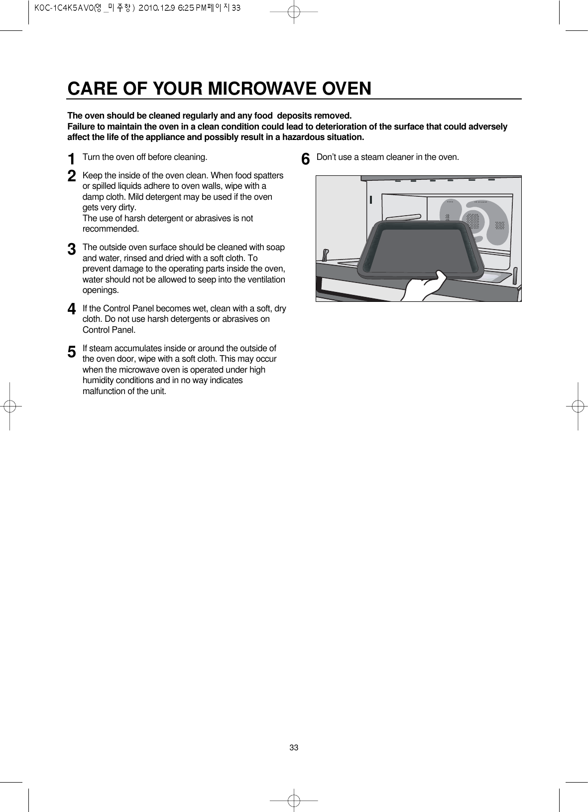 33CARE OF YOUR MICROWAVE OVENTurn the oven off before cleaning.Keep the inside of the oven clean. When food spattersor spilled liquids adhere to oven walls, wipe with adamp cloth. Mild detergent may be used if the ovengets very dirty. The use of harsh detergent or abrasives is notrecommended.The outside oven surface should be cleaned with soapand water, rinsed and dried with a soft cloth. Toprevent damage to the operating parts inside the oven,water should not be allowed to seep into the ventilationopenings.If the Control Panel becomes wet, clean with a soft, drycloth. Do not use harsh detergents or abrasives onControl Panel.If steam accumulates inside or around the outside ofthe oven door, wipe with a soft cloth. This may occurwhen the microwave oven is operated under highhumidity conditions and in no way indicatesmalfunction of the unit.Don’t use a steam cleaner in the oven.123456The oven should be cleaned regularly and any food  deposits removed.Failure to maintain the oven in a clean condition could lead to deterioration of the surface that could adverselyaffect the life of the appliance and possibly result in a hazardous situation.