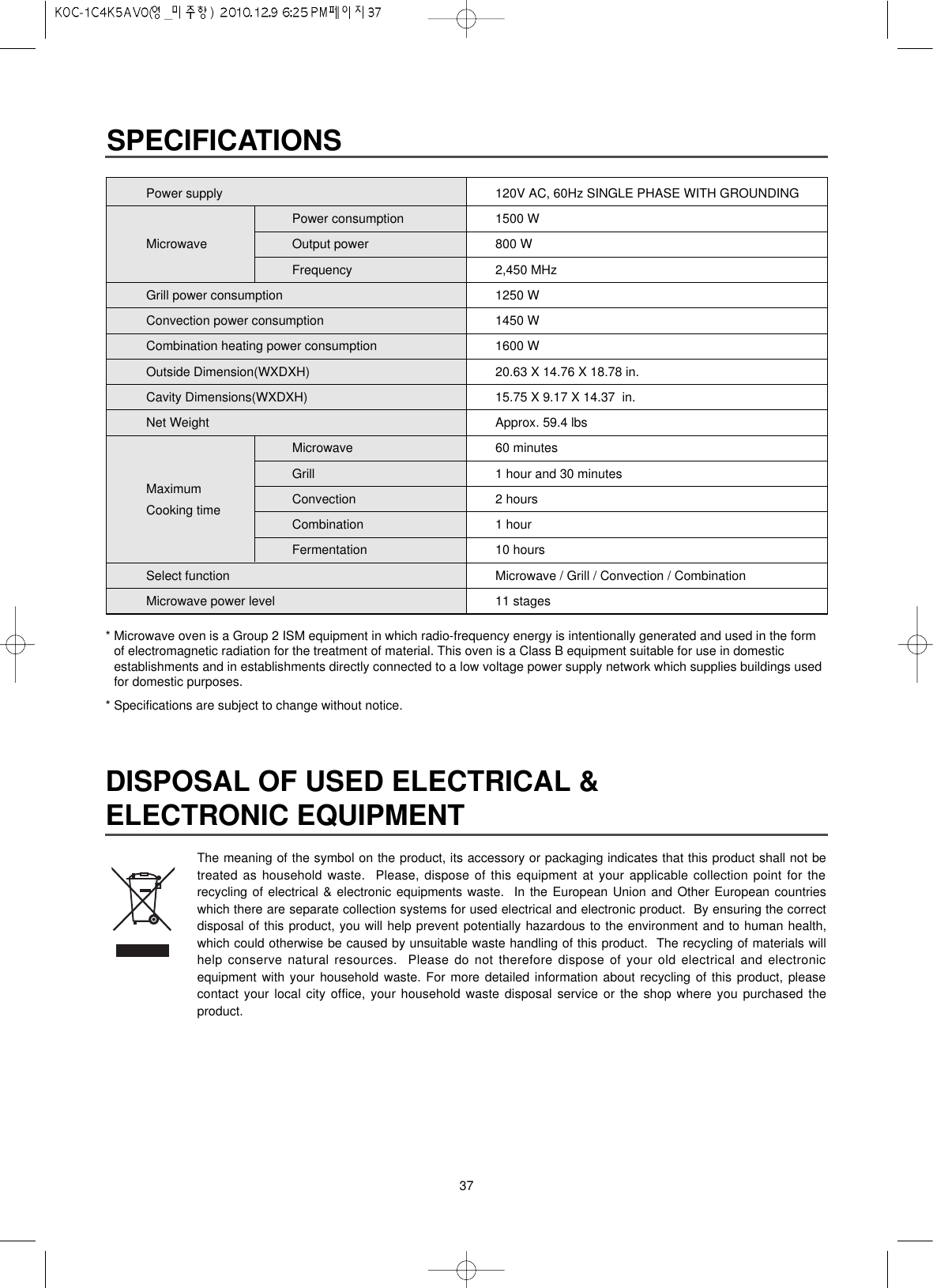 37Power supplyPower consumptionMicrowave Output powerFrequencyGrill power consumptionConvection power consumptionCombination heating power consumptionOutside Dimension(WXDXH)Cavity Dimensions(WXDXH)Net WeightMicrowaveGrillMaximum ConvectionCooking time CombinationFermentationSelect functionMicrowave power levelSPECIFICATIONS120V AC, 60Hz SINGLE PHASE WITH GROUNDING1500 W800 W2,450 MHz1250 W1450 W1600 W20.63 X 14.76 X 18.78 in.15.75 X 9.17 X 14.37  in.Approx. 59.4 lbs60 minutes1 hour and 30 minutes2 hours1 hour10 hoursMicrowave / Grill / Convection / Combination11 stagesDISPOSAL OF USED ELECTRICAL &amp;ELECTRONIC EQUIPMENTThe meaning of the symbol on the product, its accessory or packaging indicates that this product shall not betreated as household waste.  Please, dispose of this equipment at your applicable collection point for therecycling of electrical &amp; electronic equipments waste.  In the European Union and Other European countrieswhich there are separate collection systems for used electrical and electronic product.  By ensuring the correctdisposal of this product, you will help prevent potentially hazardous to the environment and to human health,which could otherwise be caused by unsuitable waste handling of this product.  The recycling of materials willhelp conserve natural resources.  Please do not therefore dispose of your old electrical and electronicequipment with your household waste. For more detailed information about recycling of this product, pleasecontact your local city office, your household waste disposal service or the shop where you purchased theproduct.* Microwave oven is a Group 2 ISM equipment in which radio-frequency energy is intentionally generated and used in the formof electromagnetic radiation for the treatment of material. This oven is a Class B equipment suitable for use in domesticestablishments and in establishments directly connected to a low voltage power supply network which supplies buildings usedfor domestic purposes.* Specifications are subject to change without notice.