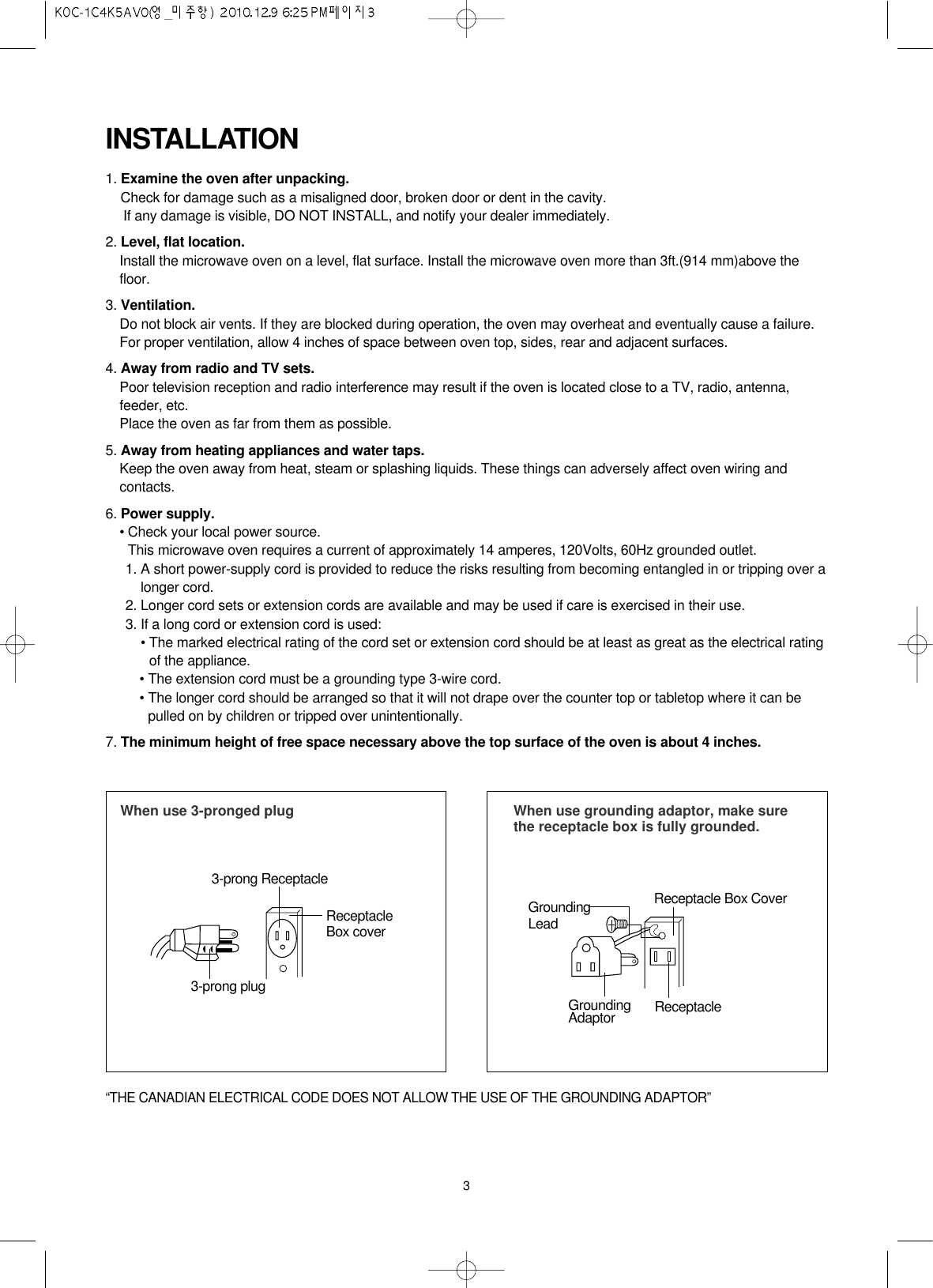 3INSTALLATION1. Examine the oven after unpacking.Check for damage such as a misaligned door, broken door or dent in the cavity. If any damage is visible, DO NOT INSTALL, and notify your dealer immediately.2. Level, flat location.Install the microwave oven on a level, flat surface. Install the microwave oven more than 3ft.(914 mm)above thefloor.3. Ventilation.Do not block air vents. If they are blocked during operation, the oven may overheat and eventually cause a failure. For proper ventilation, allow 4 inches of space between oven top, sides, rear and adjacent surfaces.4. Away from radio and TV sets.Poor television reception and radio interference may result if the oven is located close to a TV, radio, antenna,feeder, etc.  Place the oven as far from them as possible.5. Away from heating appliances and water taps.Keep the oven away from heat, steam or splashing liquids. These things can adversely affect oven wiring andcontacts.6. Power supply.• Check your local power source.This microwave oven requires a current of approximately 14 amperes, 120Volts, 60Hz grounded outlet.1. A short power-supply cord is provided to reduce the risks resulting from becoming entangled in or tripping over alonger cord.2. Longer cord sets or extension cords are available and may be used if care is exercised in their use.3. If a long cord or extension cord is used:• The marked electrical rating of the cord set or extension cord should be at least as great as the electrical ratingof the appliance.• The extension cord must be a grounding type 3-wire cord.• The longer cord should be arranged so that it will not drape over the counter top or tabletop where it can bepulled on by children or tripped over unintentionally.7. The minimum height of free space necessary above the top surface of the oven is about 4 inches.When use 3-pronged plug 3-prong ReceptacleReceptacleBox cover3-prong plugWhen use grounding adaptor, make surethe receptacle box is fully grounded.Receptacle Box CoverReceptacle GroundingLeadGroundingAdaptor“THE CANADIAN ELECTRICAL CODE DOES NOT ALLOW THE USE OF THE GROUNDING ADAPTOR”