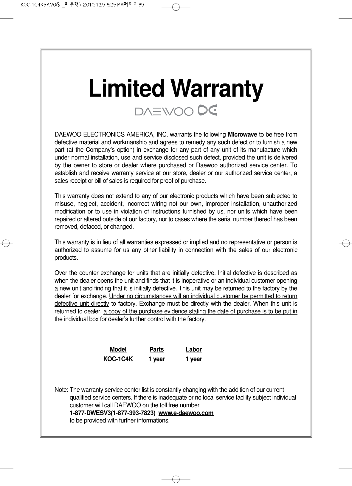 Limited WarrantyDAEWOO ELECTRONICS AMERICA, INC. warrants the following Microwave to be free fromdefective material and workmanship and agrees to remedy any such defect or to furnish a newpart (at the Company’s option) in exchange for any part of any unit of its manufacture whichunder normal installation, use and service disclosed such defect, provided the unit is deliveredby the owner to store or dealer where purchased or Daewoo authorized service center. Toestablish and receive warranty service at our store, dealer or our authorized service center, asales receipt or bill of sales is required for proof of purchase.This warranty does not extend to any of our electronic products which have been subjected tomisuse, neglect, accident, incorrect wiring not our own, improper installation, unauthorizedmodification or to use in violation of instructions furnished by us, nor units which have beenrepaired or altered outside of our factory, nor to cases where the serial number thereof has beenremoved, defaced, or changed.This warranty is in lieu of all warranties expressed or implied and no representative or person isauthorized to assume for us any other liability in connection with the sales of our electronicproducts.Over the counter exchange for units that are initially defective. Initial defective is described aswhen the dealer opens the unit and finds that it is inoperative or an individual customer openinga new unit and finding that it is initially defective. This unit may be returned to the factory by thedealer for exchange. Under no circumstances will an individual customer be permitted to returndefective unit directly to factory. Exchange must be directly with the dealer. When this unit isreturned to dealer, a copy of the purchase evidence stating the date of purchase is to be put inthe individual box for dealer’s further control with the factory.Model Parts LaborKOC-1C4K 1 year 1 yearNote: The warranty service center list is constantly changing with the addition of our currentqualified service centers. If there is inadequate or no local service facility subject individualcustomer will call DAEWOO on the toll free number1-877-DWESV3(1-877-393-7823)  www.e-daewoo.comto be provided with further informations.