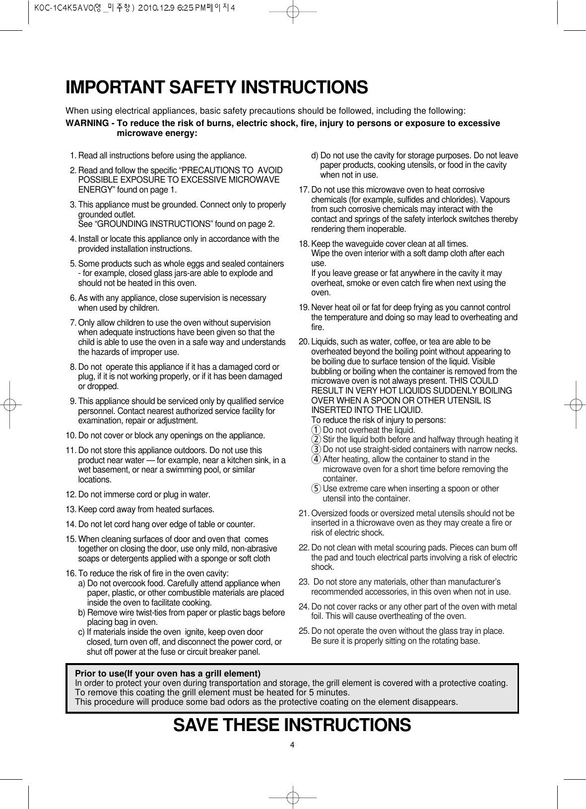 4IMPORTANT SAFETY INSTRUCTIONSWhen using electrical appliances, basic safety precautions should be followed, including the following:WARNING - To reduce the risk of burns, electric shock, fire, injury to persons or exposure to excessivemicrowave energy:SAVE THESE INSTRUCTIONS11. Read all instructions before using the appliance.12. Read and follow the specific “PRECAUTIONS TO  AVOIDPOSSIBLE EXPOSURE TO EXCESSIVE MICROWAVEENERGY” found on page 1.13. This appliance must be grounded. Connect only to properlygrounded outlet.See “GROUNDING INSTRUCTIONS” found on page 2.14. Install or locate this appliance only in accordance with theprovided installation instructions.15. Some products such as whole eggs and sealed containers- for example, closed glass jars-are able to explode andshould not be heated in this oven.16. As with any appliance, close supervision is necessarywhen used by children.17. Only allow children to use the oven without supervisionwhen adequate instructions have been given so that thechild is able to use the oven in a safe way and understandsthe hazards of improper use.18. Do not  operate this appliance if it has a damaged cord orplug, if it is not working properly, or if it has been damagedor dropped.19. This appliance should be serviced only by qualified servicepersonnel. Contact nearest authorized service facility forexamination, repair or adjustment.10. Do not cover or block any openings on the appliance.11. Do not store this appliance outdoors. Do not use thisproduct near water — for example, near a kitchen sink, in awet basement, or near a swimming pool, or similarlocations.12. Do not immerse cord or plug in water.13. Keep cord away from heated surfaces.14. Do not let cord hang over edge of table or counter.15. When cleaning surfaces of door and oven that  comestogether on closing the door, use only mild, non-abrasivesoaps or detergents applied with a sponge or soft cloth16. To reduce the risk of fire in the oven cavity:a) Do not overcook food. Carefully attend appliance whenpaper, plastic, or other combustible materials are placedinside the oven to facilitate cooking.b) Remove wire twist-ties from paper or plastic bags beforeplacing bag in oven.c) If materials inside the oven  ignite, keep oven doorclosed, turn oven off, and disconnect the power cord, orshut off power at the fuse or circuit breaker panel.d) Do not use the cavity for storage purposes. Do not leavepaper products, cooking utensils, or food in the cavitywhen not in use.17. Do not use this microwave oven to heat corrosivechemicals (for example, sulfides and chlorides). Vapoursfrom such corrosive chemicals may interact with thecontact and springs of the safety interlock switches therebyrendering them inoperable.18. Keep the waveguide cover clean at all times.Wipe the oven interior with a soft damp cloth after eachuse.If you leave grease or fat anywhere in the cavity it mayoverheat, smoke or even catch fire when next using theoven.19. Never heat oil or fat for deep frying as you cannot controlthe temperature and doing so may lead to overheating andfire.20. Liquids, such as water, coffee, or tea are able to beoverheated beyond the boiling point without appearing tobe boiling due to surface tension of the liquid. Visiblebubbling or boiling when the container is removed from themicrowave oven is not always present. THIS COULDRESULT IN VERY HOT LIQUIDS SUDDENLY BOILINGOVER WHEN A SPOON OR OTHER UTENSIL ISINSERTED INTO THE LIQUID.To reduce the risk of injury to persons:1Do not overheat the liquid.2Stir the liquid both before and halfway through heating it3Do not use straight-sided containers with narrow necks.4After heating, allow the container to stand in themicrowave oven for a short time before removing thecontainer.5Use extreme care when inserting a spoon or otherutensil into the container.21. Oversized foods or oversized metal utensils should not beinserted in a thicrowave oven as they may create a fire orrisk of electric shock.22. Do not clean with metal scouring pads. Pieces can bum offthe pad and touch electrical parts involving a risk of electricshock.23. Do not store any materials, other than manufacturer’srecommended accessories, in this oven when not in use.24. Do not cover racks or any other part of the oven with metalfoil. This will cause overtheating of the oven.25. Do not operate the oven without the glass tray in place.Be sure it is properly sitting on the rotating base.Prior to use(If your oven has a grill element) In order to protect your oven during transportation and storage, the grill element is covered with a protective coating.To remove this coating the grill element must be heated for 5 minutes. This procedure will produce some bad odors as the protective coating on the element disappears.