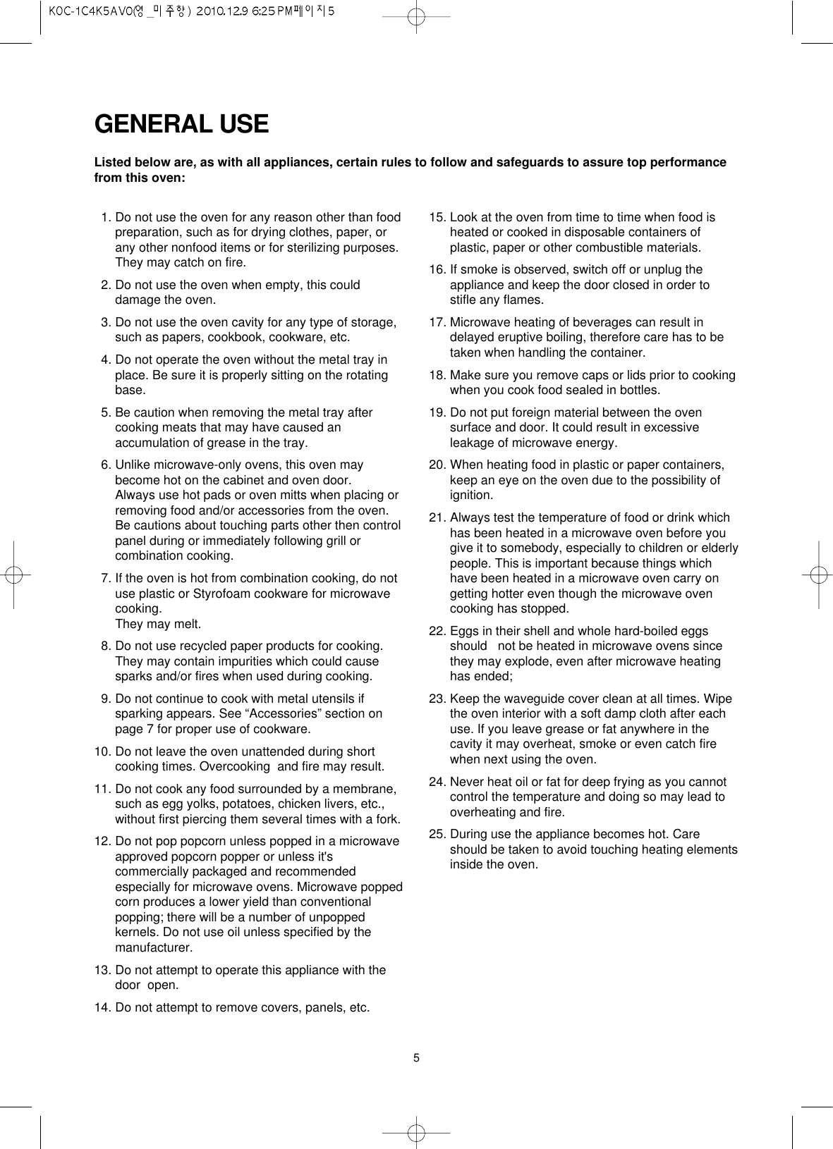 511. Do not use the oven for any reason other than foodpreparation, such as for drying clothes, paper, orany other nonfood items or for sterilizing purposes.They may catch on fire.12. Do not use the oven when empty, this coulddamage the oven. 13. Do not use the oven cavity for any type of storage,such as papers, cookbook, cookware, etc.14. Do not operate the oven without the metal tray inplace. Be sure it is properly sitting on the rotatingbase.15. Be caution when removing the metal tray aftercooking meats that may have caused anaccumulation of grease in the tray.16. Unlike microwave-only ovens, this oven maybecome hot on the cabinet and oven door.Always use hot pads or oven mitts when placing orremoving food and/or accessories from the oven.Be cautions about touching parts other then controlpanel during or immediately following grill orcombination cooking.17. If the oven is hot from combination cooking, do notuse plastic or Styrofoam cookware for microwavecooking.They may melt.18. Do not use recycled paper products for cooking.They may contain impurities which could causesparks and/or fires when used during cooking.19. Do not continue to cook with metal utensils ifsparking appears. See “Accessories” section onpage 7 for proper use of cookware.10. Do not leave the oven unattended during shortcooking times. Overcooking  and fire may result.11. Do not cook any food surrounded by a membrane,such as egg yolks, potatoes, chicken livers, etc.,without first piercing them several times with a fork.12. Do not pop popcorn unless popped in a microwaveapproved popcorn popper or unless it&apos;scommercially packaged and recommendedespecially for microwave ovens. Microwave poppedcorn produces a lower yield than conventionalpopping; there will be a number of unpoppedkernels. Do not use oil unless specified by themanufacturer.13. Do not attempt to operate this appliance with thedoor  open.14. Do not attempt to remove covers, panels, etc.15. Look at the oven from time to time when food isheated or cooked in disposable containers ofplastic, paper or other combustible materials.16. If smoke is observed, switch off or unplug theappliance and keep the door closed in order tostifle any flames.17. Microwave heating of beverages can result indelayed eruptive boiling, therefore care has to betaken when handling the container.18. Make sure you remove caps or lids prior to cookingwhen you cook food sealed in bottles.19. Do not put foreign material between the ovensurface and door. It could result in excessiveleakage of microwave energy.20. When heating food in plastic or paper containers,keep an eye on the oven due to the possibility ofignition.21. Always test the temperature of food or drink whichhas been heated in a microwave oven before yougive it to somebody, especially to children or elderlypeople. This is important because things whichhave been heated in a microwave oven carry ongetting hotter even though the microwave ovencooking has stopped.22. Eggs in their shell and whole hard-boiled eggsshould   not be heated in microwave ovens sincethey may explode, even after microwave heatinghas ended;23. Keep the waveguide cover clean at all times. Wipethe oven interior with a soft damp cloth after eachuse. If you leave grease or fat anywhere in thecavity it may overheat, smoke or even catch firewhen next using the oven.24. Never heat oil or fat for deep frying as you cannotcontrol the temperature and doing so may lead tooverheating and fire.25. During use the appliance becomes hot. Careshould be taken to avoid touching heating elementsinside the oven.Listed below are, as with all appliances, certain rules to follow and safeguards to assure top performancefrom this oven:GENERAL USE