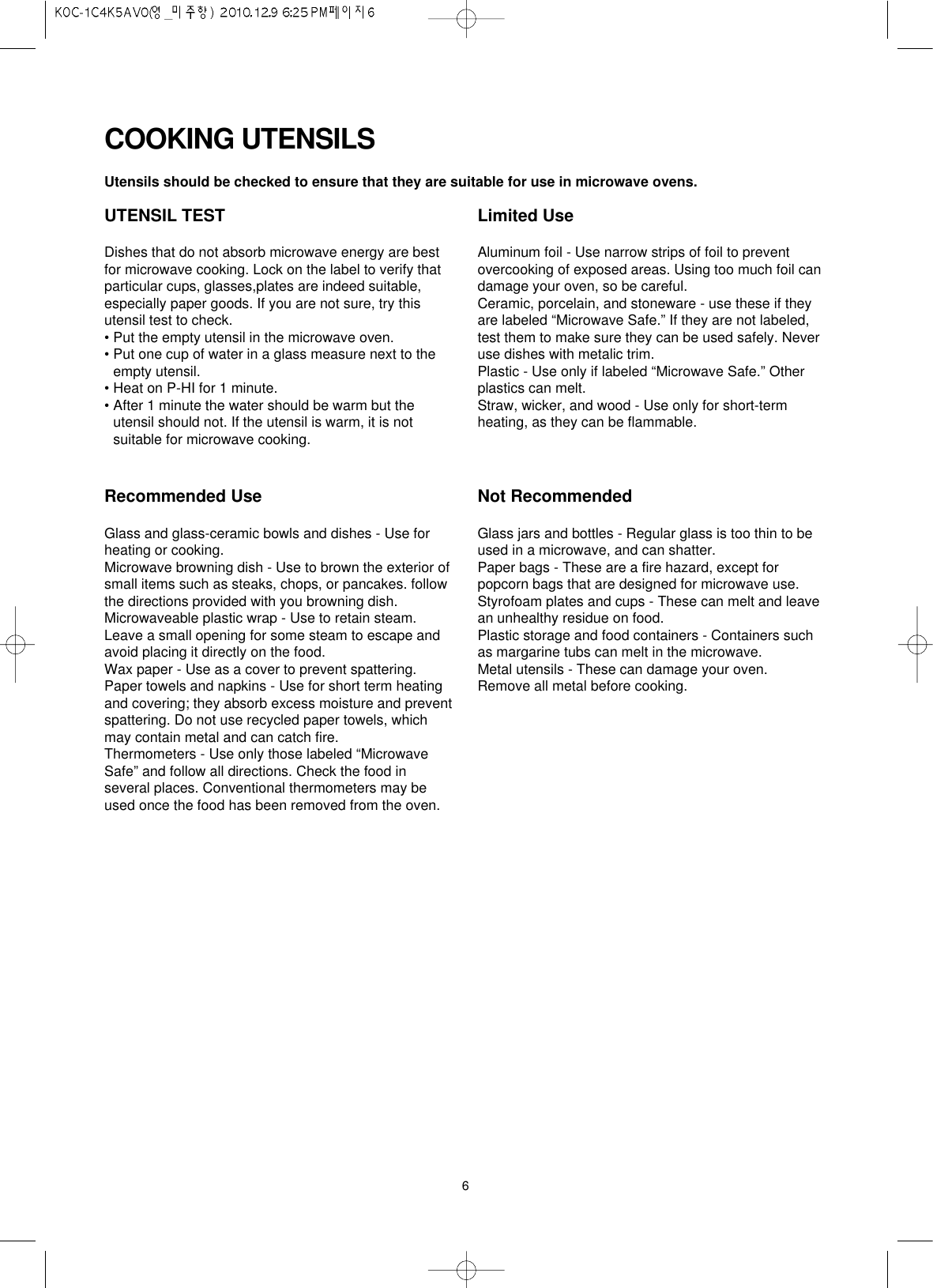 6UTENSIL TESTDishes that do not absorb microwave energy are bestfor microwave cooking. Lock on the label to verify thatparticular cups, glasses,plates are indeed suitable,especially paper goods. If you are not sure, try thisutensil test to check.• Put the empty utensil in the microwave oven.• Put one cup of water in a glass measure next to theempty utensil.• Heat on P-HI for 1 minute.• After 1 minute the water should be warm but theutensil should not. If the utensil is warm, it is notsuitable for microwave cooking.Limited UseAluminum foil - Use narrow strips of foil to preventovercooking of exposed areas. Using too much foil candamage your oven, so be careful.Ceramic, porcelain, and stoneware - use these if theyare labeled “Microwave Safe.” If they are not labeled,test them to make sure they can be used safely. Neveruse dishes with metalic trim.Plastic - Use only if labeled “Microwave Safe.” Otherplastics can melt.Straw, wicker, and wood - Use only for short-termheating, as they can be flammable.Recommended UseGlass and glass-ceramic bowls and dishes - Use forheating or cooking.Microwave browning dish - Use to brown the exterior ofsmall items such as steaks, chops, or pancakes. followthe directions provided with you browning dish.Microwaveable plastic wrap - Use to retain steam.Leave a small opening for some steam to escape andavoid placing it directly on the food.Wax paper - Use as a cover to prevent spattering.Paper towels and napkins - Use for short term heatingand covering; they absorb excess moisture and preventspattering. Do not use recycled paper towels, whichmay contain metal and can catch fire.Thermometers - Use only those labeled “MicrowaveSafe” and follow all directions. Check the food inseveral places. Conventional thermometers may beused once the food has been removed from the oven.Not RecommendedGlass jars and bottles - Regular glass is too thin to beused in a microwave, and can shatter.Paper bags - These are a fire hazard, except forpopcorn bags that are designed for microwave use.Styrofoam plates and cups - These can melt and leavean unhealthy residue on food.Plastic storage and food containers - Containers suchas margarine tubs can melt in the microwave.Metal utensils - These can damage your oven.Remove all metal before cooking.Utensils should be checked to ensure that they are suitable for use in microwave ovens.COOKING UTENSILS