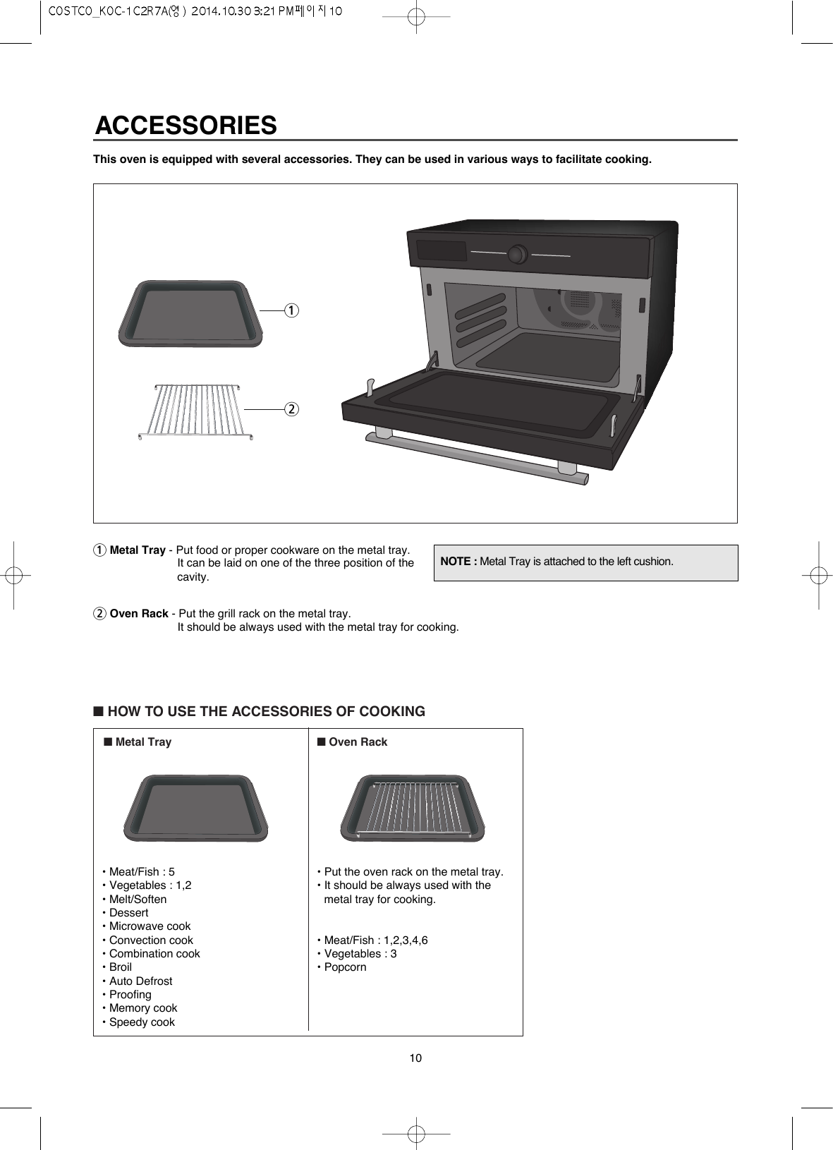 10This oven is equipped with several accessories. They can be used in various ways to facilitate cooking.1Metal Tray - Put food or proper cookware on the metal tray.It can be laid on one of the three position of thecavity.2Oven Rack - Put the grill rack on the metal tray.It should be always used with the metal tray for cooking. ■HOW TO USE THE ACCESSORIES OF COOKING■Metal Tray ■Oven RackNOTE : Metal Tray is attached to the left cushion.12• Meat/Fish : 5• Vegetables : 1,2• Melt/Soften• Dessert• Microwave cook• Convection cook• Combination cook• Broil• Auto Defrost• Proofing• Memory cook• Speedy cook• Put the oven rack on the metal tray.• It should be always used with themetal tray for cooking. • Meat/Fish : 1,2,3,4,6• Vegetables : 3• PopcornACCESSORIES