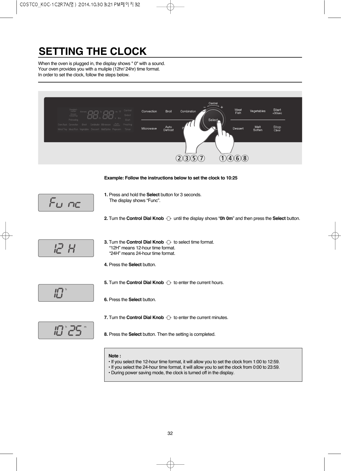 32When the oven is plugged in, the display shows &quot; 0&quot; with a sound.Your oven provides you with a muliple (12hr/ 24hr) time format.In order to set the clock, follow the steps below.Example: Follow the instructions below to set the clock to 10:251. Press and hold the Select button for 3 seconds.The display shows “Func”.2. Turn the Control Dial Knob until the display shows “0h 0m” and then press the Select button.3. Turn the Control Dial Knob to select time format.“12H” means 12-hour time format.“24H” means 24-hour time format.4. Press the Select button.5. Turn the Control Dial Knob to enter the current hours.6. Press the Select button.7. Turn the Control Dial Knob to enter the current minutes.8. Press the Select button. Then the setting is completed.Note :• If you select the 12-hour time format, it will allow you to set the clock from 1:00 to 12:59.• If you select the 24-hour time format, it will allow you to set the clock from 0:00 to 23:59.• During power saving mode, the clock is turned off in the display.2357 1468SETTING THE CLOCK