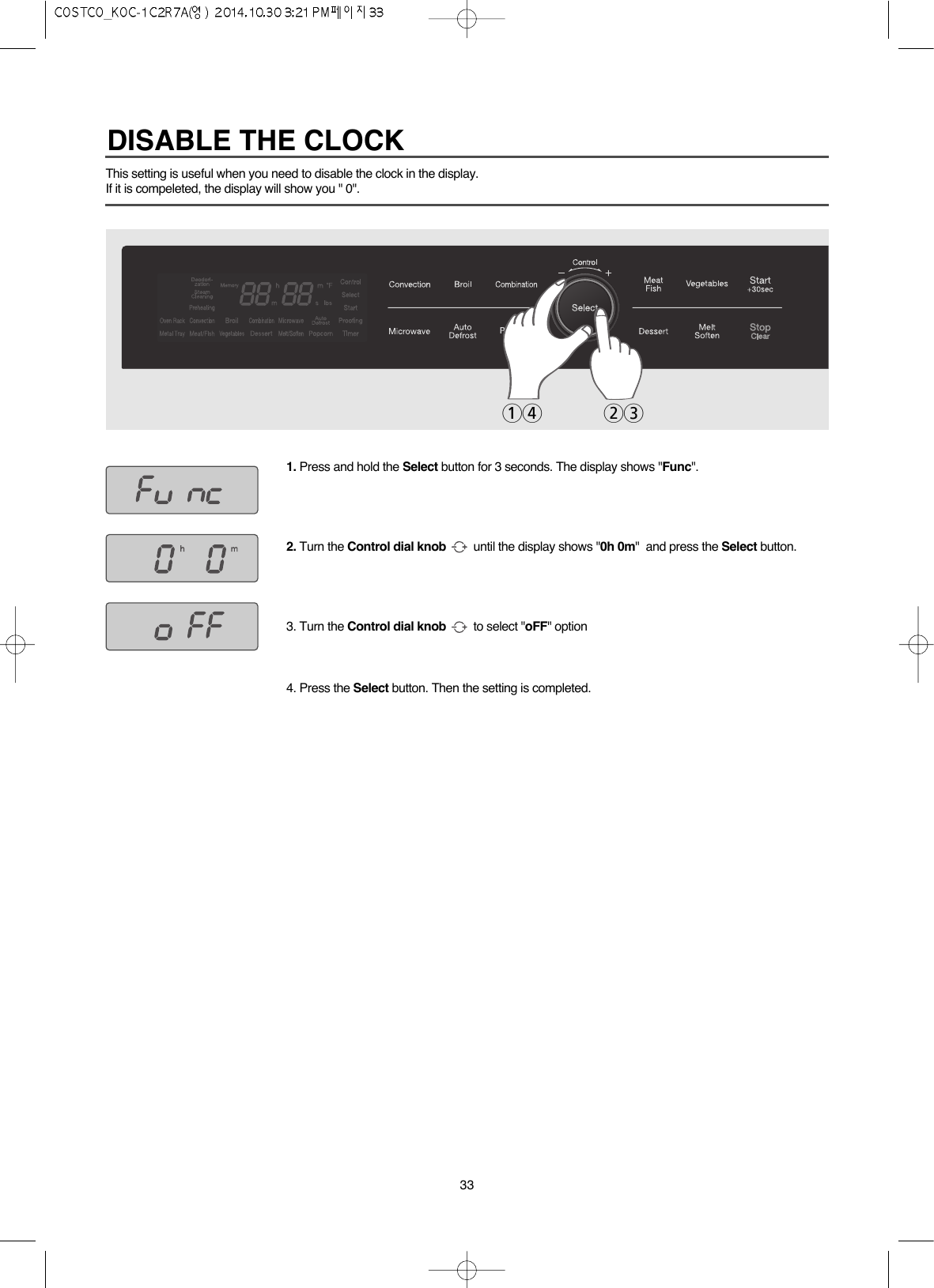 33This setting is useful when you need to disable the clock in the display.If it is compeleted, the display will show you &quot; 0&quot;.1. Press and hold the Select button for 3 seconds. The display shows &quot;Func&quot;.2. Turn the Control dial knob until the display shows &quot;0h 0m&quot;  and press the Select button.3. Turn the Control dial knob to select &quot;oFF&quot; option 4. Press the Select button. Then the setting is completed.14 23DISABLE THE CLOCK