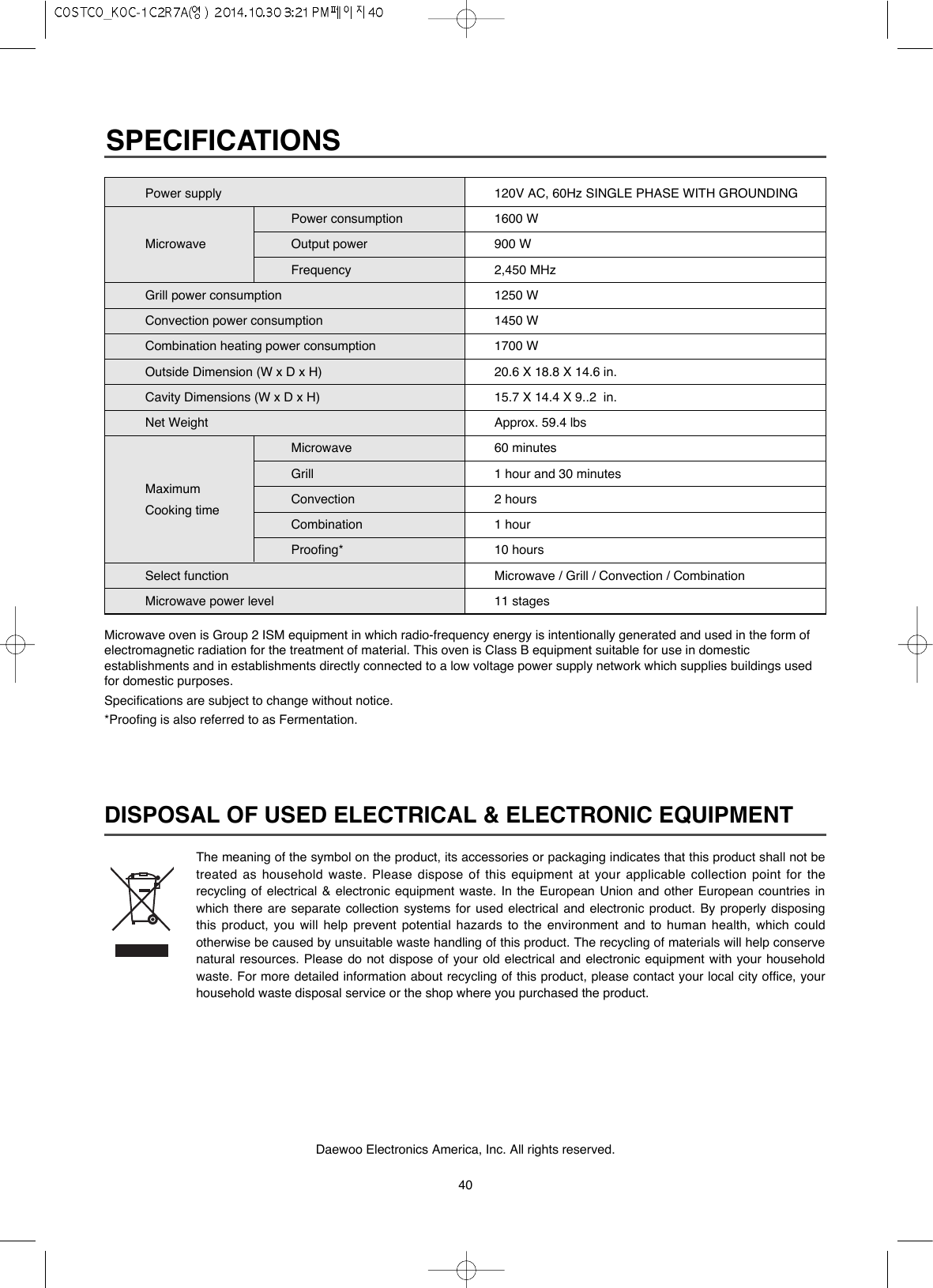 40DISPOSAL OF USED ELECTRICAL &amp; ELECTRONIC EQUIPMENTThe meaning of the symbol on the product, its accessories or packaging indicates that this product shall not betreated as household waste. Please dispose of this equipment at your applicable collection point for therecycling of electrical &amp; electronic equipment waste. In the European Union and other European countries inwhich there are separate collection systems for used electrical and electronic product. By properly disposingthis product, you will help prevent potential hazards to the environment and to human health, which couldotherwise be caused by unsuitable waste handling of this product. The recycling of materials will help conservenatural resources. Please do not dispose of your old electrical and electronic equipment with your householdwaste. For more detailed information about recycling of this product, please contact your local city office, yourhousehold waste disposal service or the shop where you purchased the product.Daewoo Electronics America, Inc. All rights reserved.Microwave oven is Group 2 ISM equipment in which radio-frequency energy is intentionally generated and used in the form ofelectromagnetic radiation for the treatment of material. This oven is Class B equipment suitable for use in domesticestablishments and in establishments directly connected to a low voltage power supply network which supplies buildings usedfor domestic purposes.Specifications are subject to change without notice.*Proofing is also referred to as Fermentation.SPECIFICATIONSPower supplyPower consumptionMicrowave Output powerFrequencyGrill power consumptionConvection power consumptionCombination heating power consumptionOutside Dimension (W x D x H)Cavity Dimensions (W x D x H)Net WeightMicrowaveGrillMaximum ConvectionCooking timeCombinationProofing*Select functionMicrowave power level120V AC, 60Hz SINGLE PHASE WITH GROUNDING1600 W900 W2,450 MHz1250 W1450 W1700 W20.6 X 18.8 X 14.6 in.15.7 X 14.4 X 9..2  in.Approx. 59.4 lbs60 minutes1 hour and 30 minutes2 hours1 hour10 hoursMicrowave / Grill / Convection / Combination11 stages