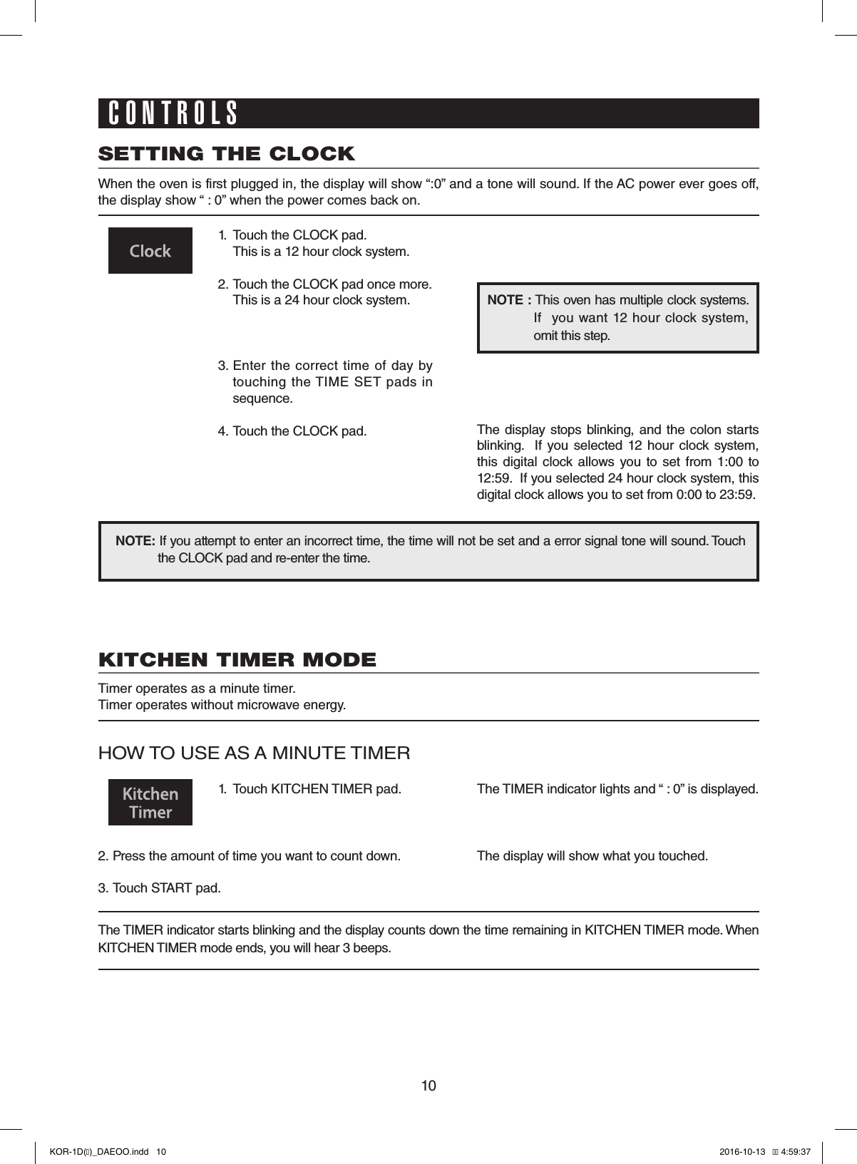 10SETTING THE CLOCKWhen the oven is first plugged in, the display will show “:0” and a tone will sound. If the AC power ever goes off, the display show “ : 0” when the power comes back on.1.  Touch the CLOCK pad.                   This is a 12 hour clock system.2.  Touch the CLOCK pad once more.  This is a 24 hour clock system.3.  Enter the  correct  time  of  day by touching  the TIME  SET pads  in sequence.4.  Touch the CLOCK pad.NOTE: If you attempt to enter an incorrect time, the time will not be set and a error signal tone will sound. Touch the CLOCK pad and re-enter the time.The display  stops blinking, and the colon starts blinking.    If  you selected  12  hour  clock  system, this  digital clock  allows  you to  set  from 1:00 to 12:59.  If you selected 24 hour clock system, this digital clock allows you to set from 0:00 to 23:59.NOTE : This oven has multiple clock systems.  If    you want 12 hour  clock system, omit this step.CONTROLSKITCHEN TIMER MODETimer operates as a minute timer.Timer operates without microwave energy.HOW TO USE AS A MINUTE TIMER1.  Touch KITCHEN TIMER pad.2.  Press the amount of time you want to count down.3.  Touch START pad.The TIMER indicator lights and “ : 0” is displayed.The display will show what you touched.The TIMER indicator starts blinking and the display counts down the time remaining in KITCHEN TIMER mode. When KITCHEN TIMER mode ends, you will hear 3 beeps.KOR-1D(�)_DAEOO.indd   10 2016-10-13   �� 4:59:37