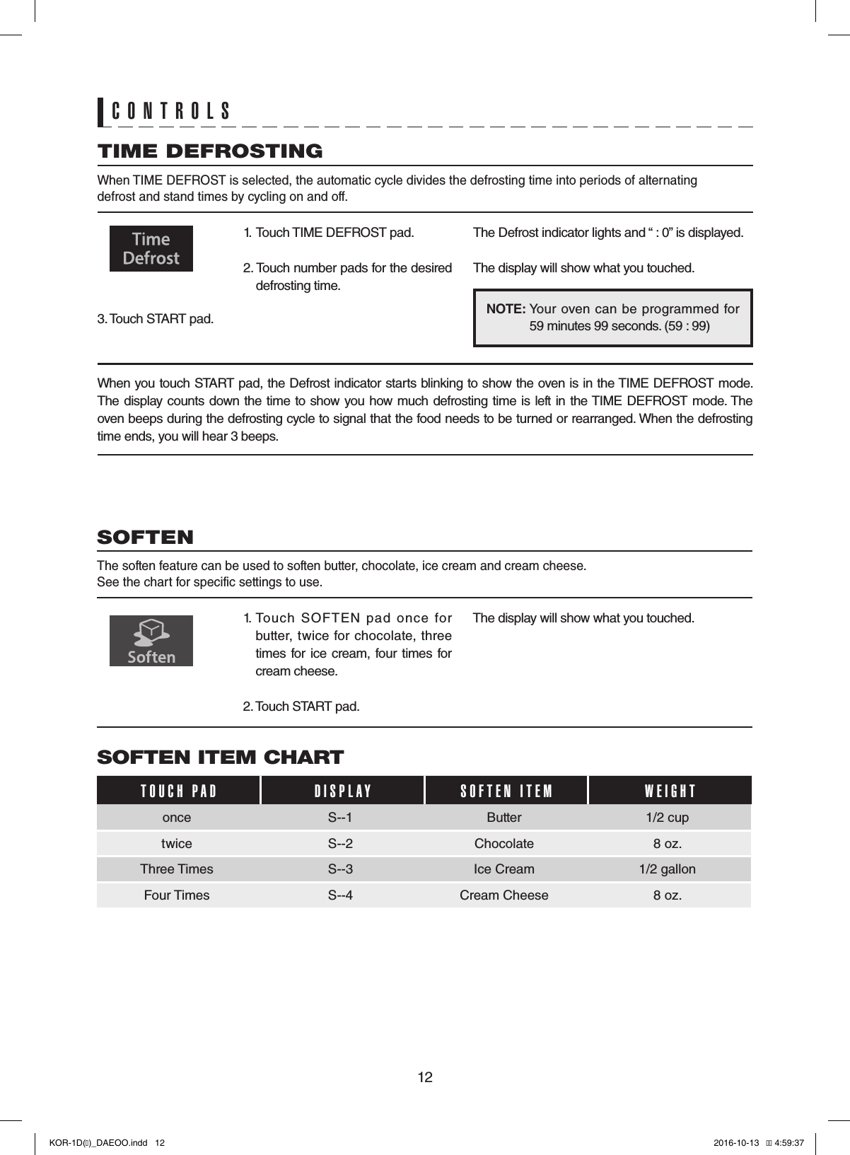 12CONTROLSNOTE:       Your  oven can be programmed  for   59 minutes 99 seconds. (59 : 99)TIME DEFROSTING When TIME DEFROST is selected, the automatic cycle divides the defrosting time into periods of alternatingdefrost and stand times by cycling on and off.1.  Touch TIME DEFROST pad.2. Touch number pads for the desired defrosting time.3. Touch START pad.The Defrost indicator lights and “ : 0” is displayed.The display will show what you touched.When you touch START pad, the Defrost indicator starts blinking to show the oven is in the TIME DEFROST mode. The display counts down the time to show you how much defrosting time is left in the TIME DEFROST mode. The oven beeps during the defrosting cycle to signal that the food needs to be turned or rearranged. When the defrosting time ends, you will hear 3 beeps.SOFTEN The soften feature can be used to soften butter, chocolate, ice cream and cream cheese.See the chart for specific settings to use.1.  Touch  SOFTEN  pad  once  for butter, twice for chocolate,  three times for ice cream,  four  times for cream cheese.2. Touch START pad.The display will show what you touched.SOFTEN ITEM CHARTTOUCH PAD    DISPLAY SOFTEN ITEM WEIGHTonce S--1 Butter 1/2 cuptwice S--2 Chocolate  8 oz.Three Times S--3 Ice Cream  1/2 gallonFour Times S--4 Cream Cheese  8 oz.KOR-1D(�)_DAEOO.indd   12 2016-10-13   �� 4:59:37