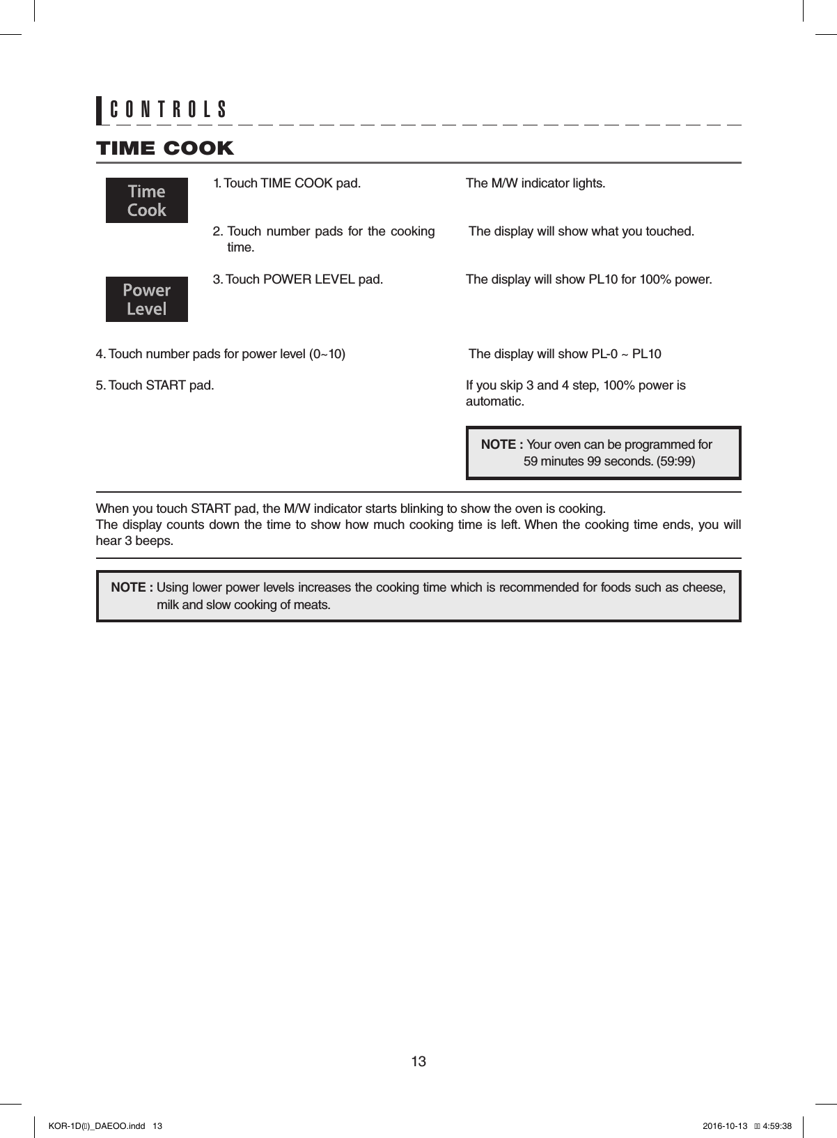 13TIME COOK1. Touch TIME COOK pad. 2. Touch  number pads for  the  cooking time.  3. Touch POWER LEVEL pad.   4. Touch number pads for power level (0~10)  5. Touch START pad.    The display will show PL-0 ~ PL10If you skip 3 and 4 step, 100% power is automatic.The M/W indicator lights. The display will show what you touched.The display will show PL10 for 100% power.NOTE :     Your oven can be programmed for 59 minutes 99 seconds. (59:99)NOTE :   Using lower power levels increases the cooking time which is recommended for foods such as cheese,   milk and slow cooking of meats.When you touch START pad, the M/W indicator starts blinking to show the oven is cooking.The display counts down the time to show how much cooking time is left. When the cooking time ends, you will hear 3 beeps.CONTROLSKOR-1D(�)_DAEOO.indd   13 2016-10-13   �� 4:59:38