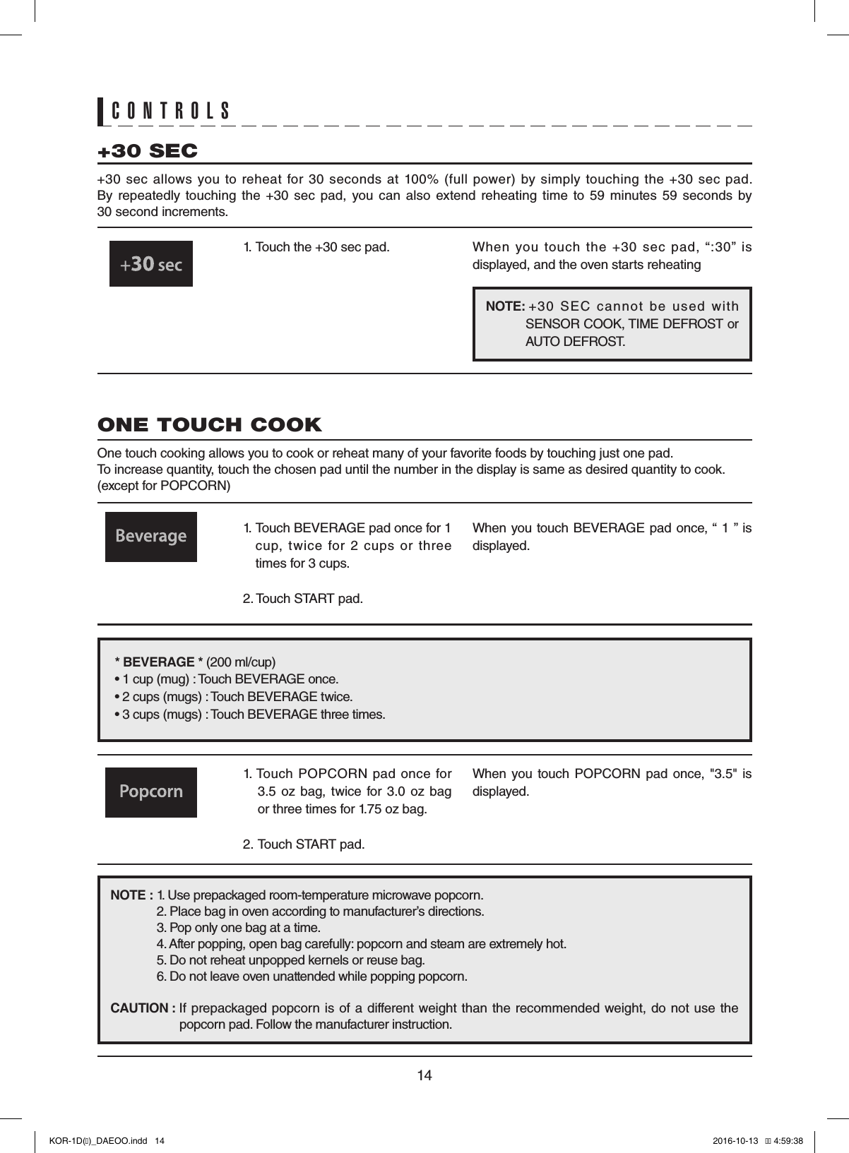 141.  Touch the +30 sec pad. When  you  touch  the  +30  sec  pad,  “:30”  is displayed, and the oven starts reheating+30 SEC+30  sec  allows  you  to  reheat  for  30  seconds  at  100%  (full  power)  by  simply  touching  the  +30  sec  pad.  By  repeatedly  touching the  +30  sec  pad,  you  can  also  extend  reheating  time  to  59  minutes  59  seconds  by  30 second increments.1.   Touch BEVERAGE pad once for 1 cup,  twice  for  2  cups  or  three times for 3 cups.2. Touch START pad.When you touch BEVERAGE pad once, “ 1 ” is displayed.ONE TOUCH COOKOne touch cooking allows you to cook or reheat many of your favorite foods by touching just one pad.To increase quantity, touch the chosen pad until the number in the display is same as desired quantity to cook. (except for POPCORN)* BEVERAGE * (200 ml/cup)• 1 cup (mug) : Touch BEVERAGE once.• 2 cups (mugs) : Touch BEVERAGE twice.• 3 cups (mugs) : Touch BEVERAGE three times.CONTROLSNOTE : 1. Use prepackaged room-temperature microwave popcorn. 2. Place bag in oven according to manufacturer’s directions. 3. Pop only one bag at a time. 4. After popping, open bag carefully: popcorn and steam are extremely hot. 5. Do not reheat unpopped kernels or reuse bag. 6. Do not leave oven unattended while popping popcorn.CAUTION :  If prepackaged  popcorn is  of a different weight than  the recommended  weight, do not  use the   popcorn pad. Follow the manufacturer instruction.1. Touch POPCORN  pad  once for 3.5  oz  bag,  twice for  3.0  oz  bag or three times for 1.75 oz bag.2.  Touch START pad.When  you  touch  POPCORN  pad once,  &quot;3.5&quot;  is displayed.NOTE:       +30  SEC  cannot  be  used  with SENSOR COOK, TIME DEFROST or AUTO DEFROST.KOR-1D(�)_DAEOO.indd   14 2016-10-13   �� 4:59:38