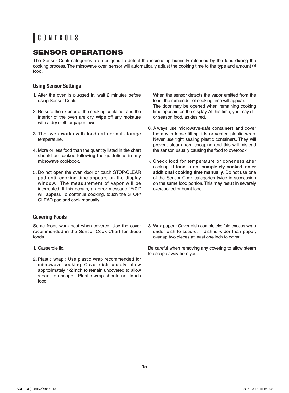 15CONTROLSSENSOR OPERATIONSThe Sensor Cook  categories are  designed  to  detect  the  increasing humidity released  by the  food during the cooking process. The microwave oven sensor will automatically adjust the cooking time to the type and amount of food. Using Sensor Settings1.  After  the  oven  is  plugged  in,  wait  2  minutes  before using Sensor Cook.2. Be sure the exterior of the cooking container and the interior of  the  oven  are dry. Wipe  off  any  moisture with a dry cloth or paper towel.3. The  oven  works  with  foods  at  normal  storage temperature. 4. More or less food than the quantity listed in the chart should  be  cooked  following the  guidelines in  any microwave cookbook.5. Do  not  open  the  oven  door  or  touch STOP/CLEAR pad  until  cooking  time  appears  on  the  display window.    The  measurement  of  vapor  will  be interrupted.  If  this  occurs, an  error  message  &quot;Er01&quot; will appear. To continue  cooking, touch  the  STOP/CLEAR pad and cook manually.   When the sensor detects the vapor emitted from the food, the remainder of cooking time will appear.    The  door  may  be  opened  when  remaining cooking time appears on the display. At this time, you may stir or season food, as desired.6. Always  use microwave-safe  containers  and cover them with  loose  fitting lids  or  vented plastic  wrap. Never  use  tight  sealing  plastic  containers. They  will prevent  steam from  escaping  and  this will mislead the sensor, usually causing the food to overcook.7.  Check  food  for  temperature  or  doneness  after cooking. If food is not completely cooked, enter additional cooking time manually. Do not use one of  the  Sensor  Cook  categories  twice  in  succession on the same food portion. This may result in severely overcooked or burnt food.Covering FoodsSome  foods  work best when covered.  Use  the  cover recommended  in  the  Sensor Cook  Chart  for  these foods.1.  Casserole lid.2. Plastic  wrap  :  Use plastic  wrap recommended  for microwave  cooking.  Cover  dish  loosely;  allow approximately 1/2 inch to remain uncovered to allow steam  to  escape.   Plastic  wrap  should not  touch food.3. Wax paper : Cover dish completely; fold excess wrap under  dish  to  secure. If  dish is  wider than  paper, overlap two pieces at least one inch to cover.Be careful when removing any covering to allow steam to escape away from you.KOR-1D(�)_DAEOO.indd   15 2016-10-13   �� 4:59:38