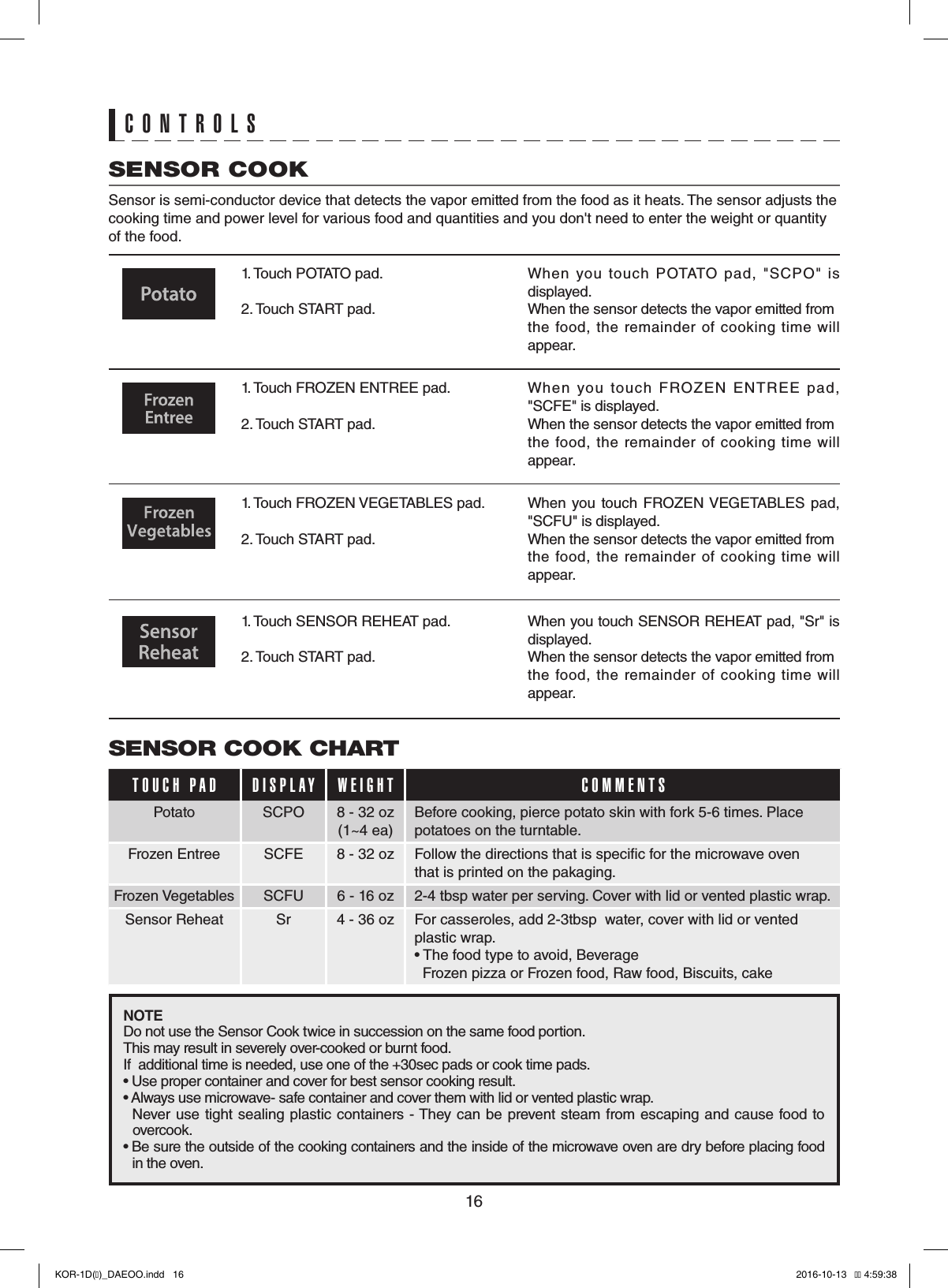 16CONTROLSSENSOR COOK Sensor is semi-conductor device that detects the vapor emitted from the food as it heats. The sensor adjusts the cooking time and power level for various food and quantities and you don&apos;t need to enter the weight or quantity of the food.1. Touch POTATO pad.     2. Touch START pad.When  you  touch  POTATO  pad,  &quot;SCPO&quot;  is displayed.       When the sensor detects the vapor emitted from the  food,  the remainder of  cooking time  will appear.1. Touch FROZEN ENTREE pad.   2. Touch START pad.   When  you  touch  FROZEN  ENTREE  pad, &quot;SCFE&quot; is displayed.     When the sensor detects the vapor emitted from the  food,  the remainder of  cooking time  will appear.   1. Touch FROZEN VEGETABLES pad.   2. Touch START pad.     When  you  touch  FROZEN VEGETABLES pad, &quot;SCFU&quot; is displayed.     When the sensor detects the vapor emitted from the  food,  the remainder of  cooking time  will appear.1. Touch SENSOR REHEAT pad.    2. Touch START pad.   When you touch SENSOR REHEAT pad, &quot;Sr&quot; is displayed.       When the sensor detects the vapor emitted from the  food,  the remainder of  cooking time  will appear. SENSOR COOK CHARTTOUCH PAD DISPLAY WEIGHT COMMENTSPotato SCPO 8 - 32 oz(1~4 ea)Before cooking, pierce potato skin with fork 5-6 times. Place potatoes on the turntable.Frozen Entree SCFE 8 - 32 oz Follow the directions that is specic for the microwave oven   that is printed on the pakaging.Frozen Vegetables SCFU 6 - 16 oz 2-4 tbsp water per serving. Cover with lid or vented plastic wrap.Sensor Reheat Sr 4 - 36 oz For casseroles, add 2-3tbsp  water, cover with lid or vented plastic wrap. • The food type to avoid, Beverage   Frozen pizza or Frozen food, Raw food, Biscuits, cakeNOTEDo not use the Sensor Cook twice in succession on the same food portion.   This may result in severely over-cooked or burnt food.             If  additional time is needed, use one of the +30sec pads or cook time pads.         • Use proper container and cover for best sensor cooking result.           •  Always use microwave- safe container and cover them with lid or vented plastic wrap.        Never  use tight sealing  plastic containers - They can be  prevent steam from escaping and  cause food to   overcook.                  •  Be sure the outside of the cooking containers and the inside of the microwave oven are dry before placing food   in the oven.KOR-1D(�)_DAEOO.indd   16 2016-10-13   �� 4:59:38