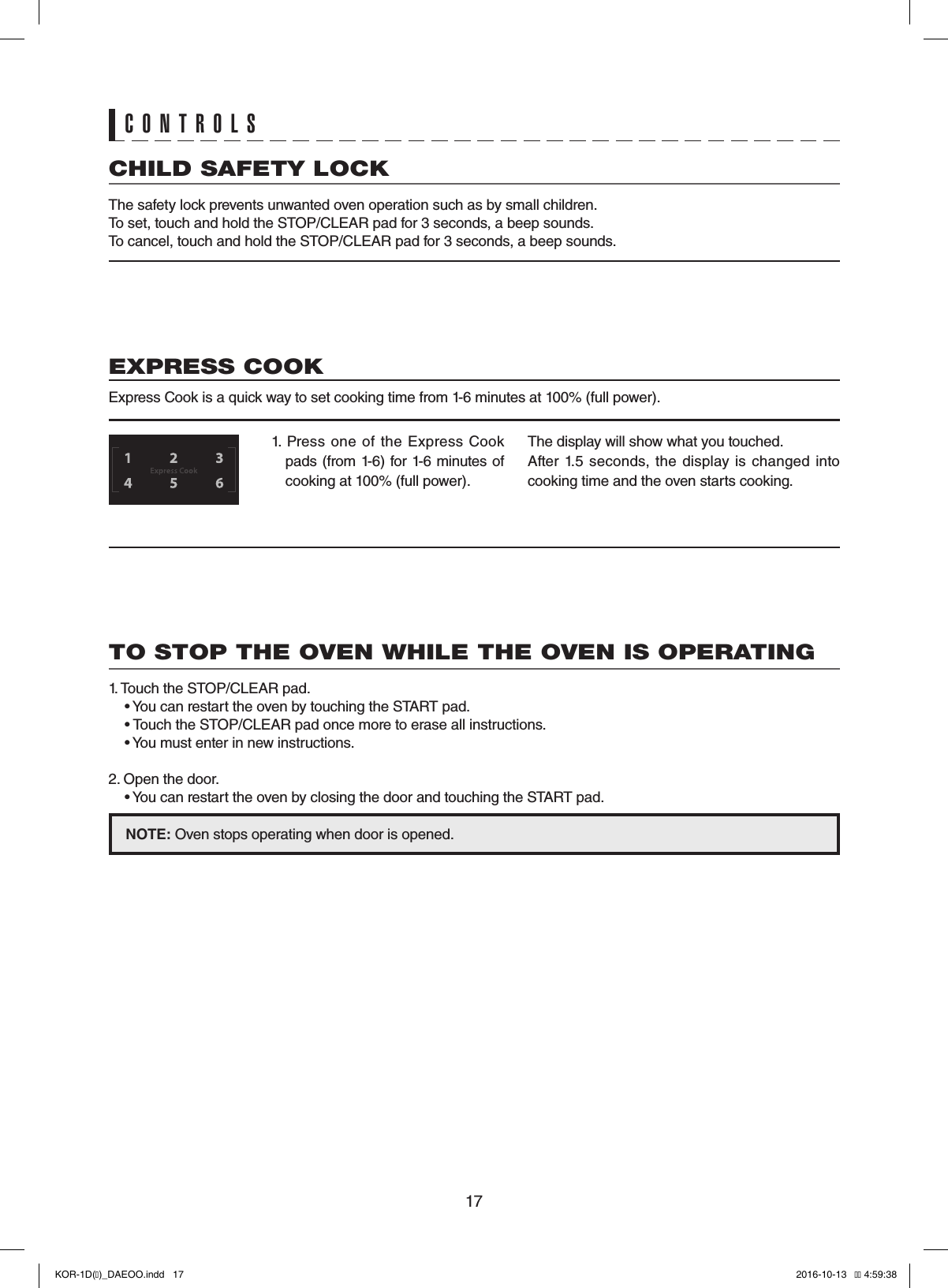 17CHILD SAFETY LOCKThe safety lock prevents unwanted oven operation such as by small children.To set, touch and hold the STOP/CLEAR pad for 3 seconds, a beep sounds.To cancel, touch and hold the STOP/CLEAR pad for 3 seconds, a beep sounds.TO STOP THE OVEN WHILE THE OVEN IS OPERATING1. Touch the STOP/CLEAR pad.  • You can restart the oven by touching the START pad.  • Touch the STOP/CLEAR pad once more to erase all instructions.  • You must enter in new instructions.2. Open the door.  • You can restart the oven by closing the door and touching the START pad.NOTE: Oven stops operating when door is opened.CONTROLS1.  Press  one  of  the  Express  Cook pads (from 1-6) for 1-6 minutes of cooking at 100% (full power).The display will show what you touched.After  1.5  seconds,  the  display  is changed  into cooking time and the oven starts cooking.EXPRESS COOKExpress Cook is a quick way to set cooking time from 1-6 minutes at 100% (full power).KOR-1D(�)_DAEOO.indd   17 2016-10-13   �� 4:59:38