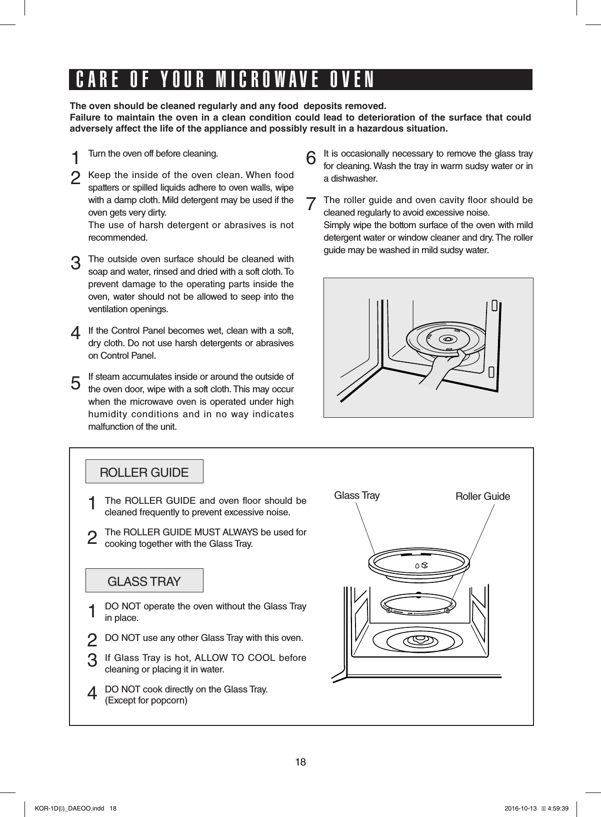18Turn the oven off before cleaning.Keep  the  inside of  the  oven  clean. When  food spatters or spilled liquids adhere to oven walls, wipe with a damp cloth. Mild detergent may be used if the oven gets very dirty. The  use  of harsh  detergent or  abrasives is not recommended.The outside  oven surface should  be cleaned  with soap and water, rinsed and dried with a soft cloth. To prevent  damage to the operating  parts inside the oven, water should not be allowed to seep into the ventilation openings.If the Control Panel becomes wet, clean with a soft, dry cloth. Do not use harsh detergents or abrasives on Control Panel.If steam accumulates inside or around the outside of the oven door, wipe with a soft cloth. This may occur when the  microwave oven is  operated under high humidity  conditions  and  in  no  way  indicates malfunction of the unit.It is occasionally necessary to remove the glass tray for cleaning. Wash the tray in warm sudsy water or in a dishwasher.The  roller guide and  oven  cavity floor  should  be cleaned regularly to avoid excessive noise. Simply wipe the bottom surface of the oven with mild detergent water or window cleaner and dry. The roller guide may be washed in mild sudsy water.1 2   3    4 567ROLLER GUIDEGlass Tray Roller GuideThe ROLLER  GUIDE  and  oven  floor should  be cleaned frequently to prevent excessive noise.The ROLLER GUIDE MUST ALWAYS be used for cooking together with the Glass Tray.1  2GLASS TRAYDO NOT operate the oven without the Glass Tray in place.DO NOT use any other Glass Tray with this oven.If  Glass Tray is  hot, ALLOW TO  COOL  before cleaning or placing it in water.DO NOT cook directly on the Glass Tray.(Except for popcorn)1  2 3 4The oven should be cleaned regularly and any food  deposits removed.Failure to maintain the oven in a clean condition could lead to deterioration of the surface that could adversely affect the life of the appliance and possibly result in a hazardous situation.CARE OF YOUR MICROWAVE OVENKOR-1D(�)_DAEOO.indd   18 2016-10-13   �� 4:59:39