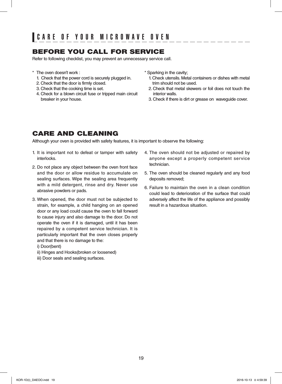 19CARE AND CLEANINGAlthough your oven is provided with safety features, it is important to observe the following:1.  It  is  important not  to  defeat or  tamper with  safety interlocks.2. Do not place any object between the oven front face and  the door  or  allow  residue  to  accumulate on sealing surfaces. Wipe  the sealing area  frequently with  a  mild  detergent,  rinse  and  dry.  Never use abrasive powders or pads.3. When  opened, the  door  must not  be  subjected  to strain, for example,  a  child  hanging  on an opened door or any load could cause the oven to fall forward to cause injury and also damage to the door. Do not operate  the  oven if it is damaged, until it has been repaired by  a competent service technician.  It is particularly  important that the oven  closes  properly and that there is no damage to the:  i) Door(bent)  ii) Hinges and Hooks(broken or loosened)  iii) Door seals and sealing surfaces.4. The  oven should  not  be adjusted or  repaired  by anyone  except  a  properly  competent  service technician.5. The oven should be cleaned regularly and any food  deposits removed;6. Failure  to  maintain the  oven in  a  clean condition could lead to deterioration of  the surface  that could adversely affect the life of the appliance and possibly result in a hazardous situation.BEFORE YOU CALL FOR SERVICERefer to following checklist, you may prevent an unnecessary service call.*  The oven doesn’t work :  1.   Check that the power cord is securely plugged in.  2. Check that the door is firmly closed.  3. Check that the cooking time is set.  4.  Check for a blown circuit fuse or tripped main circuit   breaker in your house.* Sparking in the cavity;  1.  Check utensils. Metal containers or dishes with metal   trim should not be used.  2.  Check that metal skewers or foil does not touch the   interior walls.  3. Check if there is dirt or grease on  waveguide cover.CARE OF YOUR MICROWAVE OVENKOR-1D(�)_DAEOO.indd   19 2016-10-13   �� 4:59:39