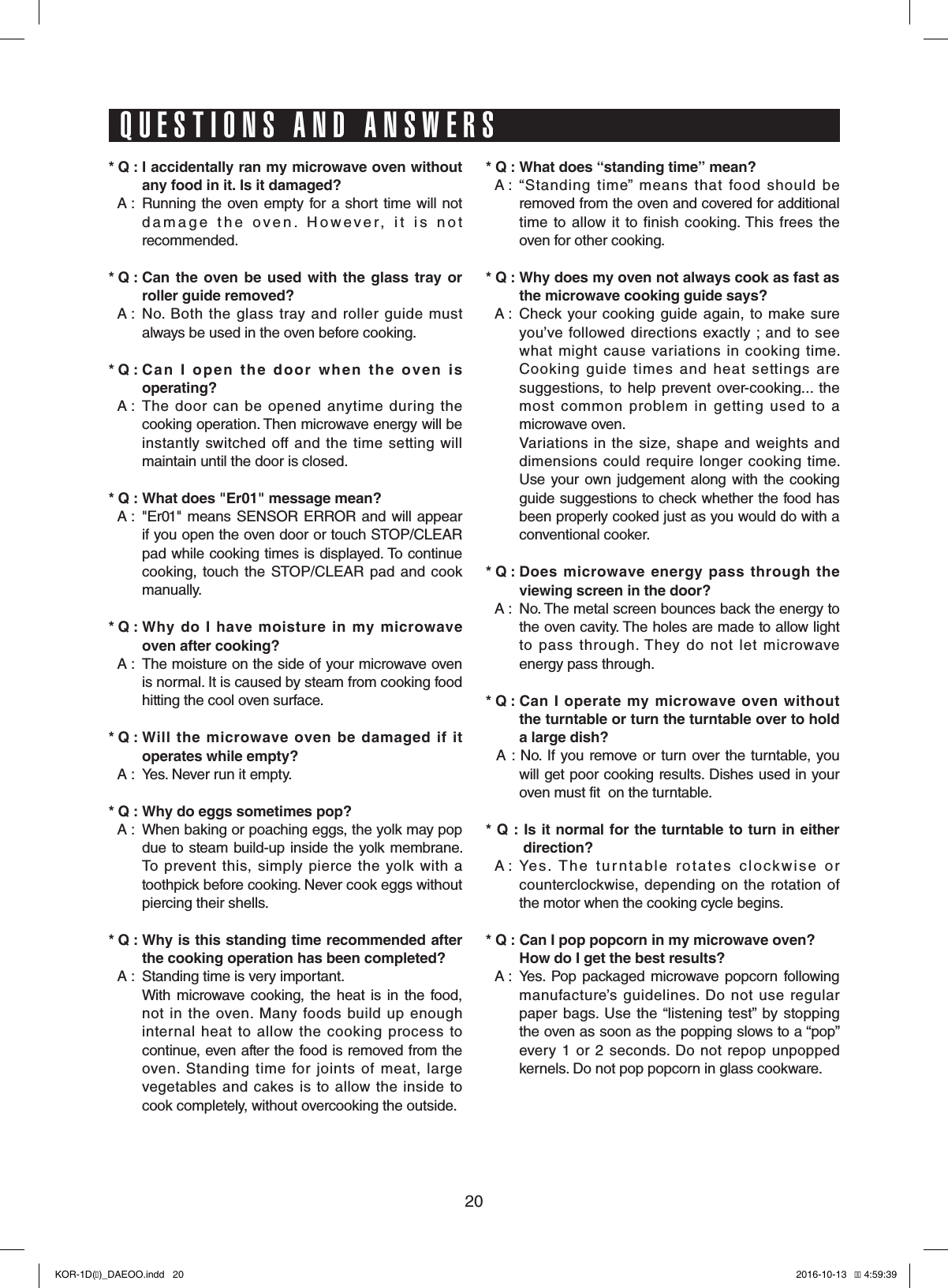 20* Q : I accidentally ran my microwave oven without any food in it. Is it damaged?* A :  Running the  oven empty for a short  time will not damage  the  oven.  However,  it  is  not  recommended.* Q : Can the oven be used with the glass tray or roller guide removed?* A :  No.  Both the  glass  tray  and  roller  guide  must always be used in the oven before cooking.* Q : Can I open the door when the oven is operating?* A :   The  door  can  be  opened  anytime  during  the cooking operation. Then microwave energy will be instantly switched  off  and  the time  setting  will maintain until the door is closed.* Q : What does &quot;Er01&quot; message mean?* A :  &quot;Er01&quot; means SENSOR  ERROR and will appear if you open the oven door or touch STOP/CLEAR pad while cooking times is displayed. To continue cooking,  touch the STOP/CLEAR  pad  and  cook manually.* Q : Why do I have moisture in my microwave oven after cooking?* A :  The moisture on the side of your microwave oven is normal. It is caused by steam from cooking food hitting the cool oven surface.* Q : Will the microwave oven be damaged if it operates while empty?* A :  Yes. Never run it empty.* Q : Why do eggs sometimes pop?* A :   When baking or poaching eggs, the yolk may pop due to steam build-up inside the yolk membrane. To  prevent  this,  simply  pierce  the yolk with  a toothpick before cooking. Never cook eggs without piercing their shells.* Q : Why is this standing time recommended after the cooking operation has been completed?* A :  Standing time is very important.  With  microwave  cooking, the heat is in  the  food, not  in  the  oven.  Many  foods  build  up  enough internal  heat  to  allow  the cooking  process  to continue, even after the food is removed from the oven.  Standing  time  for  joints  of  meat,  large vegetables  and cakes is  to  allow  the  inside to cook completely, without overcooking the outside.* Q : What does “standing time” mean?* A :   “Standing  time”  means  that  food  should  be removed from the oven and covered for additional time to allow  it to  finish  cooking. This  frees  the oven for other cooking.* Q : Why does my oven not always cook as fast as  the microwave cooking guide says?* A :   Check  your  cooking guide  again, to make  sure you’ve  followed  directions  exactly ; and  to  see what  might  cause  variations  in cooking  time. Cooking  guide  times  and  heat  settings  are suggestions,  to help  prevent over-cooking...  the most  common  problem  in  getting  used  to  a microwave oven.  Variations in the  size,  shape  and weights and dimensions  could require  longer  cooking  time. Use  your own  judgement  along with the cooking guide suggestions to check whether the food has been properly cooked just as you would do with a conventional cooker.* Q : Does microwave energy pass through the viewing screen in the door?* A :  No. The metal screen bounces back the energy to the oven cavity. The holes are made to allow light to  pass  through. They  do  not  let  microwave energy pass through.* Q :  Can I operate my microwave oven without    the turntable or turn the turntable over to hold a large dish?* A : No.  If you remove or turn over the turntable, you will get poor cooking results. Dishes used in your oven must fit  on the turntable.* Q : Is it normal for the turntable to turn in either   direction?* A :  Yes.  The  turntable  rotates  clockwise  or  counterclockwise,  depending on  the  rotation  of the motor when the cooking cycle begins.* Q : Can I pop popcorn in my microwave oven?  How do I get the best results?* A :  Yes.  Pop  packaged microwave popcorn  following manufacture’s  guidelines.  Do not  use regular paper bags.  Use the “listening  test”  by  stopping the oven as soon as the popping slows to a “pop” every  1 or  2  seconds. Do  not  repop  unpopped kernels. Do not pop popcorn in glass cookware.QUESTIONS AND ANSWERSKOR-1D(�)_DAEOO.indd   20 2016-10-13   �� 4:59:39