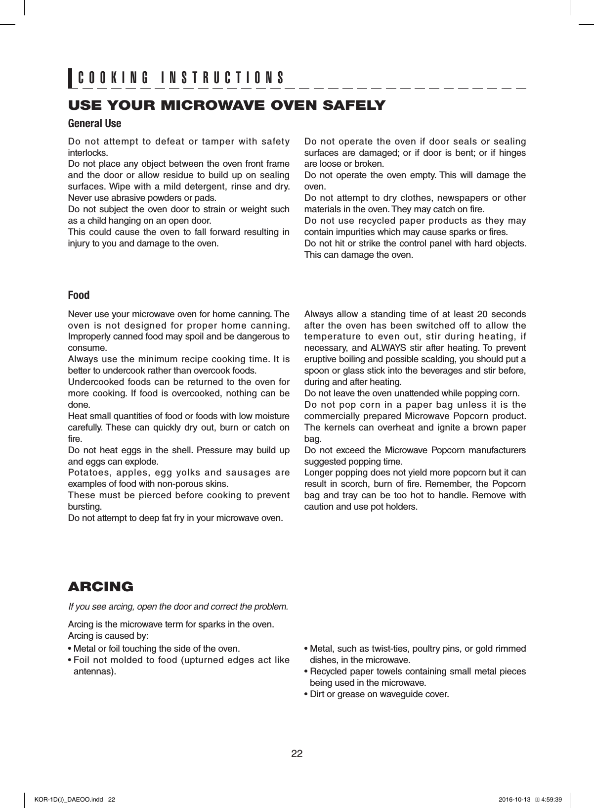 22ARCINGIf you see arcing, open the door and correct the problem.Arcing is the microwave term for sparks in the oven.Arcing is caused by:• Metal or foil touching the side of the oven.•  Foil not  molded  to  food  (upturned  edges  act like   antennas).•  Metal, such as twist-ties, poultry pins, or gold rimmed   dishes, in the microwave.•  Recycled paper towels containing small metal pieces    being used in the microwave.•  Dirt or grease on waveguide cover.USE YOUR MICROWAVE OVEN SAFELYGeneral UseFoodCOOKING INSTRUCTIONSDo  not  attempt  to  defeat  or  tamper  with  safety interlocks.Do not place any object between the oven front frame and the  door or  allow  residue to  build up  on  sealing surfaces. Wipe  with  a  mild detergent,  rinse and  dry. Never use abrasive powders or pads.Do not subject  the oven door to strain or weight such as a child hanging on an open door.This could cause the  oven to  fall  forward  resulting  in injury to you and damage to the oven.Do  not  operate  the  oven  if  door  seals  or  sealing surfaces  are  damaged;  or  if  door  is  bent;  or  if  hinges are loose or broken.Do  not  operate the oven  empty. This  will  damage  the oven.Do  not  attempt  to  dry  clothes, newspapers  or  other materials in the oven. They may catch on fire.Do  not  use  recycled  paper  products  as  they  may contain impurities which may cause sparks or fires.Do not hit or strike the control panel with hard objects. This can damage the oven.Never use your microwave oven for home canning. The oven  is  not  designed  for  proper  home  canning. Improperly canned food may spoil and be dangerous to consume.Always use  the  minimum  recipe  cooking time.  It is better to undercook rather than overcook foods. Undercooked foods can  be  returned to  the  oven  for more  cooking.  If  food  is  overcooked,  nothing can be done.Heat small quantities of food or foods with low moisture carefully. These  can  quickly  dry  out,  burn  or  catch  on fire.Do  not  heat  eggs  in  the  shell.  Pressure  may build  up and eggs can explode.Potatoes,  apples,  egg  yolks  and  sausages  are examples of food with non-porous skins.These  must be  pierced  before  cooking  to  prevent bursting.Do not attempt to deep fat fry in your microwave oven.Always  allow a  standing  time of at  least  20 seconds after  the  oven  has  been  switched  off  to  allow  the temperature  to  even  out,  stir  during  heating,  if necessary, and ALWAYS stir after  heating. To  prevent eruptive boiling and possible scalding, you should put a spoon or glass stick into the beverages and stir before, during and after heating.Do not leave the oven unattended while popping corn.Do  not  pop  corn  in  a  paper  bag  unless  it  is  the commercially prepared Microwave  Popcorn product. The kernels  can overheat  and  ignite  a brown paper bag.Do  not  exceed  the  Microwave  Popcorn  manufacturers suggested popping time. Longer popping does not yield more popcorn but it can result in scorch,  burn  of  fire.  Remember,  the  Popcorn bag and tray can be  too  hot to  handle.  Remove with caution and use pot holders.KOR-1D(�)_DAEOO.indd   22 2016-10-13   �� 4:59:39