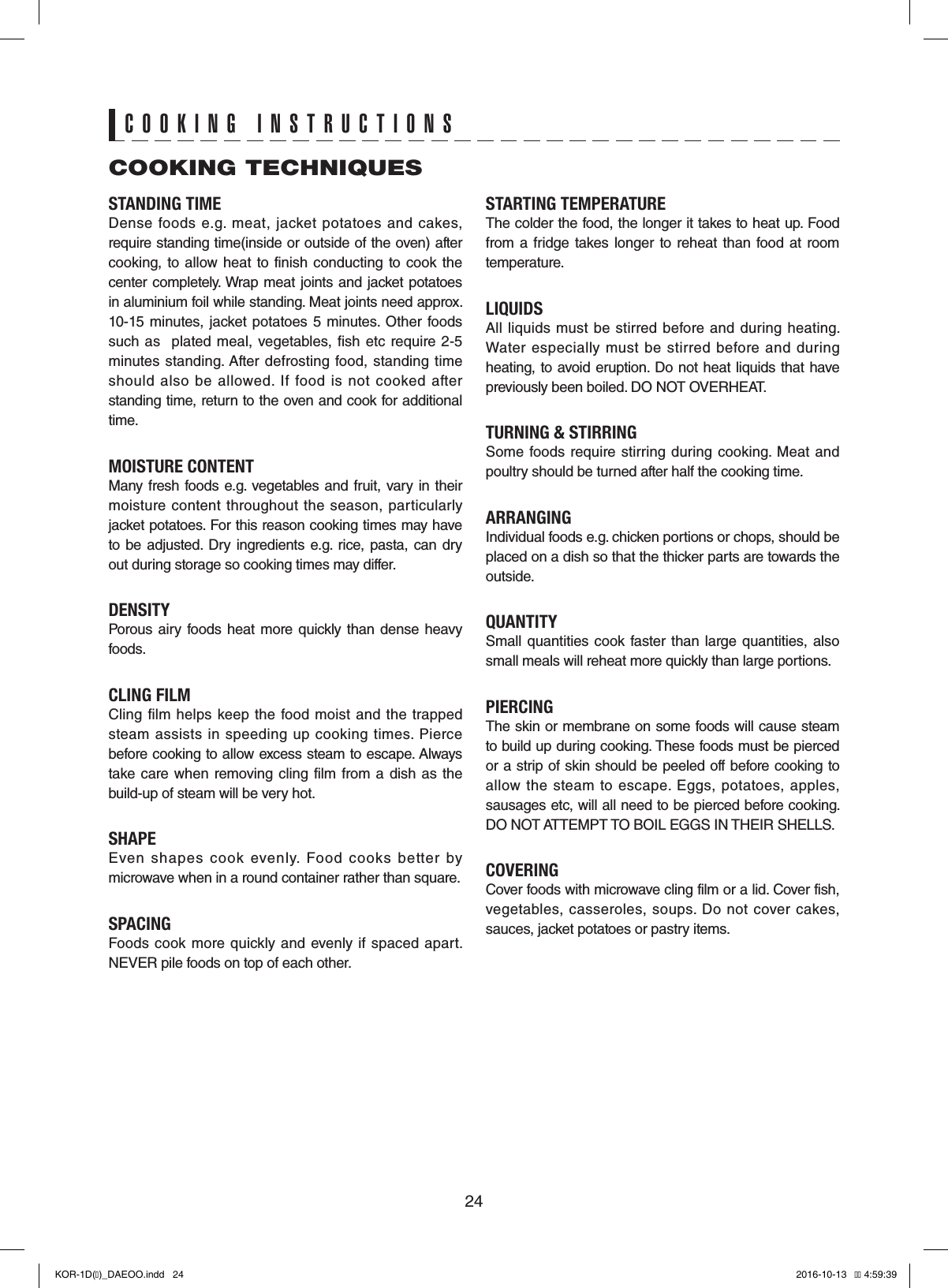 24STANDING TIMEDense  foods  e.g.  meat,  jacket  potatoes and  cakes, require standing time(inside or outside of the oven) after cooking,  to allow  heat  to  finish conducting to cook the center completely. Wrap meat joints and jacket potatoes in aluminium foil while standing. Meat joints need approx. 10-15  minutes, jacket potatoes 5 minutes.  Other foods such as    plated  meal,  vegetables,  fish etc  require  2-5 minutes  standing. After defrosting food, standing  time should  also  be  allowed.  If  food  is  not  cooked  after standing time, return to the oven and cook for additional time.MOISTURE CONTENTMany fresh foods e.g. vegetables and  fruit,  vary in their moisture  content throughout the  season,  particularly jacket potatoes. For this reason cooking times may have to be  adjusted. Dry  ingredients e.g.  rice, pasta,  can  dry out during storage so cooking times may differ.DENSITYPorous airy  foods heat  more quickly  than dense heavy foods.CLING FILMCling  film helps  keep  the food  moist and  the trapped steam  assists  in  speeding up  cooking  times.  Pierce before cooking to allow excess steam to escape. Always take  care when  removing  cling  film from a dish  as  the build-up of steam will be very hot.SHAPEEven  shapes  cook  evenly.  Food  cooks  better  by microwave when in a round container rather than square.SPACINGFoods cook  more  quickly  and evenly if  spaced apart. NEVER pile foods on top of each other.STARTING TEMPERATUREThe colder the food, the longer it takes to heat up. Food from a  fridge takes  longer to  reheat than food at room temperature.LIQUIDSAll  liquids must  be  stirred  before and  during heating. Water  especially  must  be stirred before  and  during heating, to avoid eruption. Do not heat liquids that have previously been boiled. DO NOT OVERHEAT.TURNING &amp; STIRRINGSome foods require  stirring  during cooking.  Meat  and poultry should be turned after half the cooking time.ARRANGINGIndividual foods e.g. chicken portions or chops, should be placed on a dish so that the thicker parts are towards the outside.QUANTITYSmall quantities cook  faster  than large  quantities, also small meals will reheat more quickly than large portions.PIERCINGThe skin or membrane on some foods will cause steam to build up during cooking. These foods must be pierced or a strip of skin should be peeled off before cooking to allow  the  steam  to  escape.  Eggs,  potatoes, apples, sausages etc, will all need to be pierced before cooking. DO NOT ATTEMPT TO BOIL EGGS IN THEIR SHELLS.COVERINGCover foods with microwave cling film or a lid. Cover fish, vegetables,  casseroles, soups.  Do not cover  cakes, sauces, jacket potatoes or pastry items.COOKING TECHNIQUESCOOKING INSTRUCTIONSKOR-1D(�)_DAEOO.indd   24 2016-10-13   �� 4:59:39