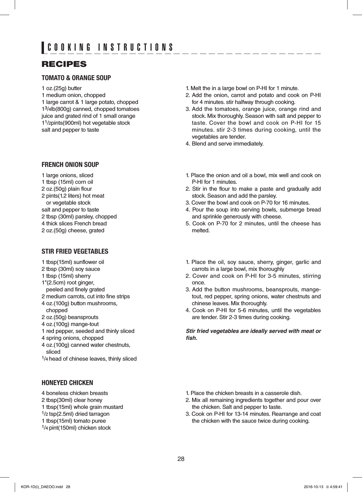 28TOMATO &amp; ORANGE SOUP1 oz.(25g) butter1 medium onion, chopped1 large carrot &amp; 1 large potato, chopped13/4lb(800g) canned, chopped tomatoesjuice and grated rind of 1 small orange11/2pints(900ml) hot vegetable stocksalt and pepper to taste1. Melt the in a large bowl on P-HI for 1 minute.2. Add  the onion, carrot  and  potato  and  cook  on P-HI for 4 minutes. stir halfway through cooking.3. Add  the  tomatoes,  orange juice, orange  rind  and stock. Mix thoroughly. Season with salt and pepper to taste.  Cover  the  bowl  and  cook  on  P-HI  for  15 minutes.  stir 2-3  times during  cooking,  until  the vegetables are tender.4. Blend and serve immediately.FRENCH ONION SOUP1 large onions, sliced1 tbsp (15ml) corn oil2 oz.(50g) plain flour2 pints(1.2 liters) hot meat    or vegetable stocksalt and pepper to taste2 tbsp (30ml) parsley, chopped4 thick slices French bread2 oz.(50g) cheese, grated1. Place the onion and oil a bowl, mix well and cook on P-HI for 1 minutes.2. Stir in the flour  to  make a  paste  and  gradually  add stock. Season and add the parsley.3. Cover the bowl and cook on P-70 for 16 minutes.4. Pour  the  soup  into serving  bowls, submerge  bread and sprinkle generously with cheese.5.  Cook  on P-70  for  2  minutes,  until the cheese  has melted.STIR FRIED VEGETABLES1 tbsp(15ml) sunflower oil2 tbsp (30ml) soy sauce1 tbsp (15ml) sherry1&quot;(2.5cm) root ginger,    peeled and finely grated 2 medium carrots, cut into fine strips4 oz.(100g) button mushrooms,   chopped2 oz.(50g) beansprouts4 oz.(100g) mange-tout1 red pepper, seeded and thinly sliced4 spring onions, chopped4 oz.(100g) canned water chestnuts,   sliced1/4 head of chinese leaves, thinly sliced1.  Place  the oil, soy  sauce,  sherry, ginger, garlic  and carrots in a large bowl, mix thoroughly2.  Cover  and  cook on  P-HI for  3-5  minutes,  stirring once.3. Add the  button mushrooms,  beansprouts,  mange-tout, red pepper, spring onions, water chestnuts and chinese leaves. Mix thoroughly.4. Cook  on  P-HI  for 5-6 minutes, until the vegetables are tender. Stir 2-3 times during cooking.Stir fried vegetables are ideally served with meat or fish.HONEYED CHICKEN4 boneless chicken breasts2 tbsp(30ml) clear honey1 tbsp(15ml) whole grain mustard1/2 tsp(2.5ml) dried tarragon1 tbsp(15ml) tomato puree1/4 pint(150ml) chicken stock1. Place the chicken breasts in a casserole dish.2. Mix all remaining ingredients together and pour over the chicken. Salt and pepper to taste.3. Cook on P-HI for 13-14 minutes. Rearrange and coat the chicken with the sauce twice during cooking.RECIPESCOOKING INSTRUCTIONSKOR-1D(�)_DAEOO.indd   28 2016-10-13   �� 4:59:41