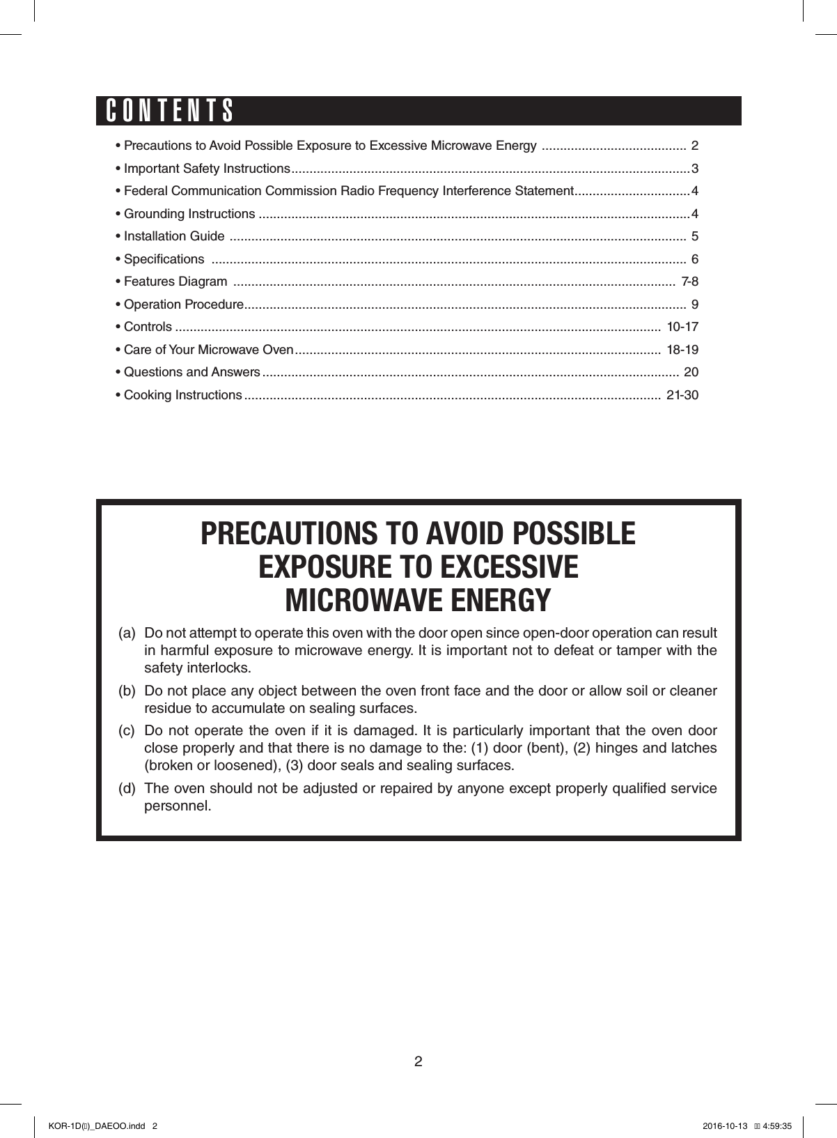 2• Precautions to Avoid Possible Exposure to Excessive Microwave Energy  ........................................ 2• Important Safety Instructions ..............................................................................................................3• Federal Communication Commission Radio Frequency Interference Statement ................................4• Grounding Instructions .......................................................................................................................4• Installation Guide  .............................................................................................................................. 5• Specications  ................................................................................................................................... 6• Features Diagram  ..........................................................................................................................  7-8• Operation Procedure .......................................................................................................................... 9• Controls ......................................................................................................................................  10-17• Care of Your Microwave Oven .....................................................................................................  18-19• Questions and Answers ................................................................................................................... 20• Cooking Instructions ...................................................................................................................  21-30PRECAUTIONS TO AVOID POSSIBLEEXPOSURE TO EXCESSIVEMICROWAVE ENERGY(a)  Do not attempt to operate this oven with the door open since open-door operation can result in harmful exposure to microwave energy. It is important not to defeat or tamper with the safety interlocks.(b)  Do not place any object between the oven front face and the door or allow soil or cleaner residue to accumulate on sealing surfaces.(c)  Do not operate the oven if it is damaged. It is particularly important that  the  oven  door  close properly and that there is no damage to the: (1) door (bent), (2) hinges and latches (broken or loosened), (3) door seals and sealing surfaces.(d)  The oven should not be adjusted or repaired by anyone except properly qualied service personnel.CONTENTSKOR-1D(�)_DAEOO.indd   2 2016-10-13   �� 4:59:35