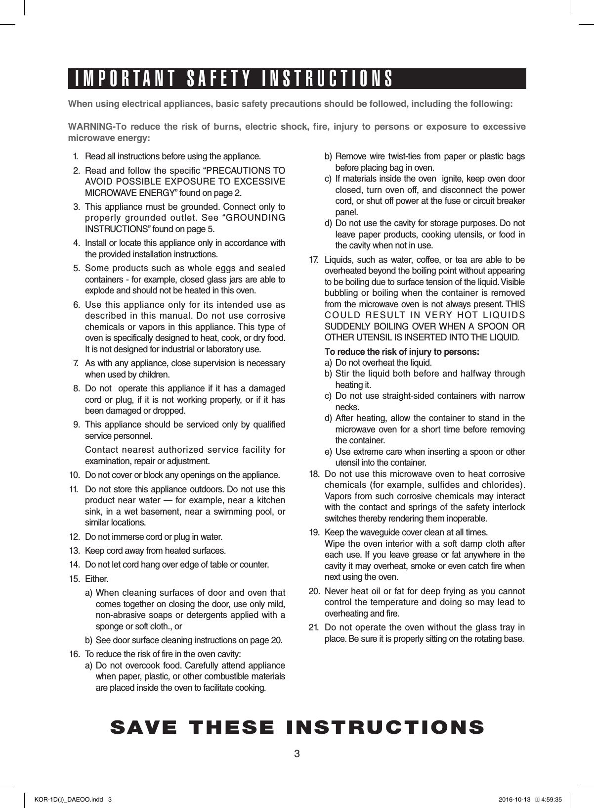 3When using electrical appliances, basic safety precautions should be followed, including the following:WARNING-To reduce the risk of burns, electric shock, fire, injury to persons or exposure to excessive  microwave energy:11.  Read all instructions before using the appliance.12.  Read and follow the specific “PRECAUTIONS TO  AVOID  POSSIBLE  EXPOSURE TO  EXCESSIVE MICROWAVE ENERGY” found on page 2.13.  This  appliance must be grounded. Connect only to properly  grounded  outlet.  See  “GROUNDING INSTRUCTIONS” found on page 5.14.  Install or locate this appliance only in accordance with the provided installation instructions.15.  Some  products  such  as whole  eggs  and sealed containers - for example, closed glass jars are able to explode and should not be heated in this oven.16.  Use  this  appliance  only  for  its  intended  use  as described  in  this  manual.  Do  not  use  corrosive chemicals  or vapors in  this appliance. This  type  of oven is specifically designed to heat, cook, or dry food. It is not designed for industrial or laboratory use.17.  As with any appliance, close supervision is necessary when used by children.18.  Do not  operate this appliance  if it  has a damaged cord  or plug,  if it  is not working  properly,  or if  it has been damaged or dropped.19.  This appliance  should be  serviced only by qualified service personnel.     Contact  nearest  authorized  service  facility  for examination, repair or adjustment.10.  Do not cover or block any openings on the appliance. 11.  Do not store this appliance outdoors. Do not use this product near  water — for  example,  near a kitchen sink, in a  wet basement, near a swimming pool,  or similar locations.12.  Do not immerse cord or plug in water.13.  Keep cord away from heated surfaces.14.  Do not let cord hang over edge of table or counter.15.  Either.  a)  When cleaning surfaces  of  door  and  oven that   comes together on closing the door, use only mild,  non-abrasive soaps  or detergents applied with  a  sponge or soft cloth., or  b)  See door surface cleaning instructions on page 20.16.  To reduce the risk of fire in the oven cavity:     a)   Do not  overcook food.  Carefully attend appliance when paper, plastic, or other combustible materials  are placed inside the oven to facilitate cooking.     b)  Remove  wire twist-ties  from paper or  plastic bags  before placing bag in oven.    c)   If materials inside the oven  ignite, keep oven door  closed, turn oven off, and  disconnect the power  cord, or shut off power at the fuse or circuit breaker  panel.  d)  Do not use the cavity for storage purposes. Do not  leave paper products, cooking  utensils,  or food  in  the cavity when not in use.17.   Liquids, such  as water, coffee, or tea are able  to be overheated beyond the boiling point without appearing to be boiling due to surface tension of the liquid. Visible bubbling  or boiling when the  container  is  removed from the microwave oven is not always present. THIS COULD  RESULT  IN  VERY  HOT  LIQUIDS  SUDDENLY BOILING  OVER WHEN A  SPOON OR OTHER UTENSIL IS INSERTED INTO THE LIQUID.   To reduce the risk of injury to persons:  a) Do not overheat the liquid.  b)  Stir  the  liquid  both  before  and  halfway through  heating it.  c)   Do  not use straight-sided  containers  with narrow  necks.  d)  After  heating,  allow the container to  stand  in the  microwave oven for a short  time before removing  the container.  e)  Use extreme care when inserting a spoon or other  utensil into the container.18.  Do  not  use  this microwave oven  to heat corrosive chemicals  (for  example,  sulfides  and chlorides). Vapors from such  corrosive chemicals  may  interact with the contact and  springs of  the safety interlock switches thereby rendering them inoperable.19.  Keep the waveguide cover clean at all times. Wipe the  oven interior with  a  soft damp cloth  after each use. If you leave grease or fat anywhere in the cavity it may overheat, smoke or even catch fire when next using the oven.20.  Never heat oil  or  fat  for deep frying as you cannot control the temperature  and  doing  so may lead to overheating and fire.21.   Do not operate  the  oven without the glass tray in place. Be sure it is properly sitting on the rotating base.SAVE THESE INSTRUCTIONSIMPORTANT SAFETY INSTRUCTIONSKOR-1D(�)_DAEOO.indd   3 2016-10-13   �� 4:59:35