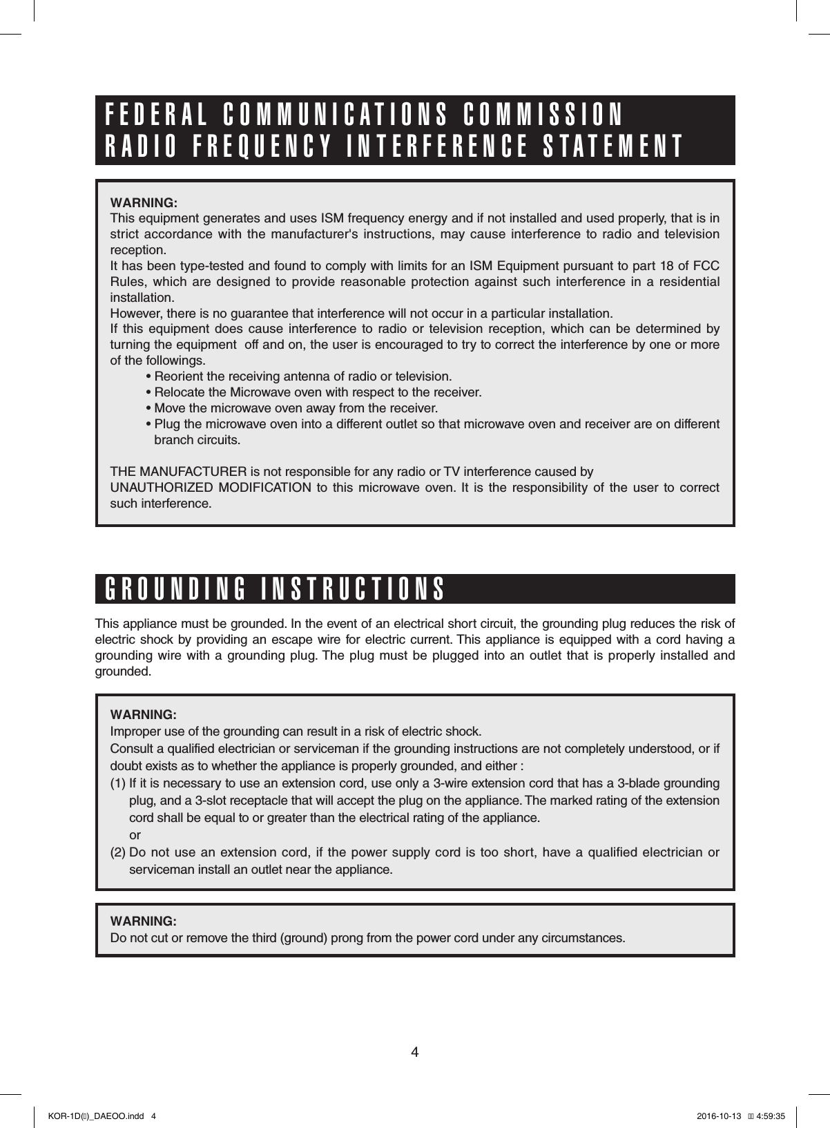 4WARNING: This equipment generates and uses ISM frequency energy and if not installed and used properly, that is in strict  accordance with the  manufacturer&apos;s  instructions,  may  cause  interference  to  radio and television reception. It has been type-tested and found to comply with limits for an ISM Equipment pursuant to part 18 of FCC Rules,  which  are  designed  to  provide  reasonable  protection  against  such  interference  in  a  residential installation.However, there is no guarantee that interference will not occur in a particular installation. If  this  equipment  does  cause  interference  to  radio  or  television  reception,  which  can  be  determined  by turning the equipment  off and on, the user is encouraged to try to correct the interference by one or more of the followings.          • Reorient the receiving antenna of radio or television.          • Relocate the Microwave oven with respect to the receiver.          • Move the microwave oven away from the receiver.          •  Plug the microwave oven into a different outlet so that microwave oven and receiver are on different   branch circuits. THE MANUFACTURER is not responsible for any radio or TV interference caused by UNAUTHORIZED  MODIFICATION  to  this  microwave  oven.  It  is  the  responsibility  of  the  user  to  correct such interference.This appliance must be grounded. In the event of an electrical short circuit, the grounding plug reduces the risk of electric  shock by  providing  an escape wire  for electric current. This appliance is equipped  with  a cord  having a grounding  wire  with  a  grounding  plug. The  plug must  be  plugged into  an  outlet that  is  properly  installed  and grounded.WARNING: Improper use of the grounding can result in a risk of electric shock.Consult a qualified electrician or serviceman if the grounding instructions are not completely understood, or if doubt exists as to whether the appliance is properly grounded, and either :(1)   If it is necessary to use an extension cord, use only a 3-wire extension cord that has a 3-blade grounding   plug, and a 3-slot receptacle that will accept the plug on the appliance. The marked rating of the extension   cord shall be equal to or greater than the electrical rating of the appliance.             or(2)  Do  not use  an  extension cord,  if the  power  supply  cord  is too  short, have  a  qualified  electrician or   serviceman install an outlet near the appliance.WARNING: Do not cut or remove the third (ground) prong from the power cord under any circumstances.FEDERAL COMMUNICATIONS COMMISSION RADIO FREQUENCY INTERFERENCE STATEMENTGROUNDING INSTRUCTIONSKOR-1D(�)_DAEOO.indd   4 2016-10-13   �� 4:59:35