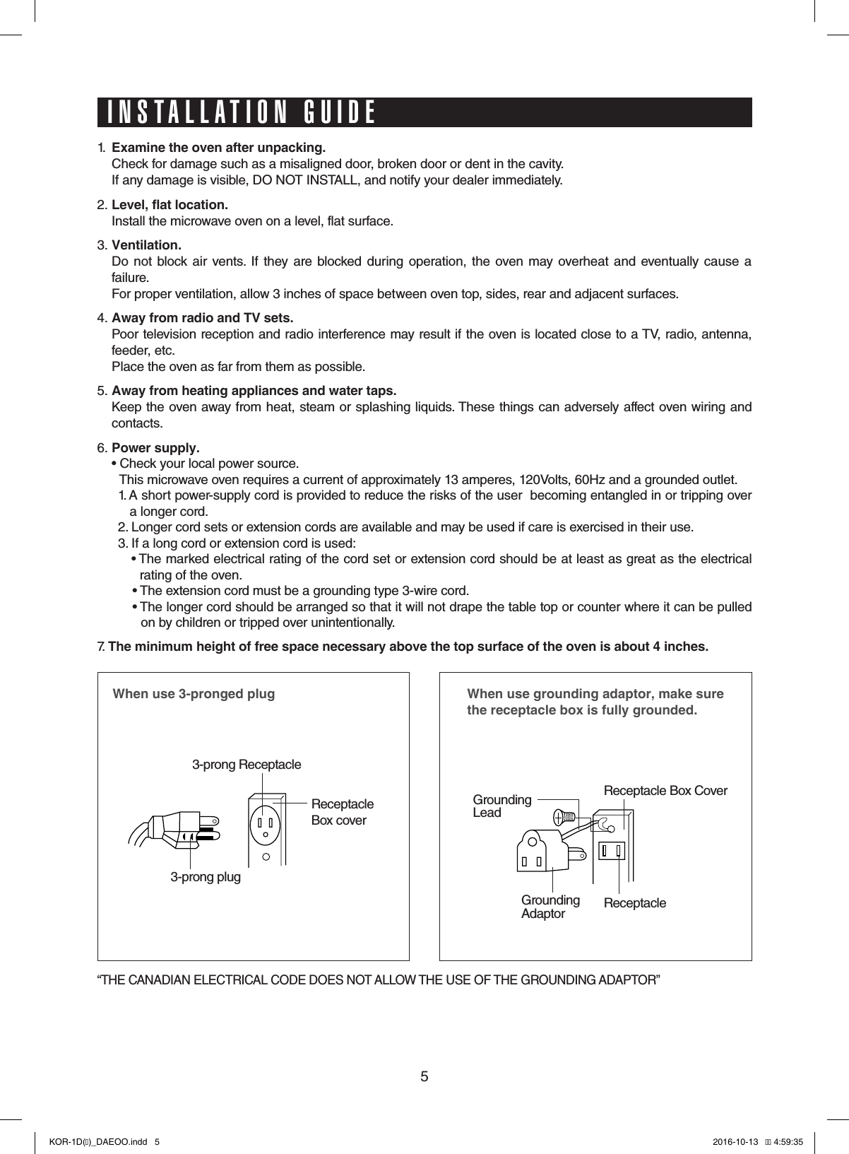 51.  Examine the oven after unpacking.  Check for damage such as a misaligned door, broken door or dent in the cavity.   If any damage is visible, DO NOT INSTALL, and notify your dealer immediately.2. Level, flat location.  Install the microwave oven on a level, flat surface.3. Ventilation.    Do  not  block  air  vents.  If  they  are blocked during  operation, the oven  may overheat and eventually  cause  a failure.   For proper ventilation, allow 3 inches of space between oven top, sides, rear and adjacent surfaces.4. Away from radio and TV sets.  Poor television reception and radio interference may result if the oven is located close to a TV, radio, antenna, feeder, etc.    Place the oven as far from them as possible.5. Away from heating appliances and water taps.  Keep the oven away from heat, steam or splashing liquids. These things can adversely affect oven wiring and contacts.6. Power supply.  •  Check your local power source.                This microwave oven requires a current of approximately 13 amperes, 120Volts, 60Hz and a grounded outlet.1.  A short power-supply cord is provided to reduce the risks of the user  becoming entangled in or tripping over   a longer cord.2. Longer cord sets or extension cords are available and may be used if care is exercised in their use.3.  If a long cord or extension cord is used:•   The marked electrical rating of the cord set or extension cord should be at least as great as the electrical   rating of the oven.•  The extension cord must be a grounding type 3-wire cord.•  The longer cord should be arranged so that it will not drape the table top or counter where it can be pulled   on by children or tripped over unintentionally.7.  The minimum height of free space necessary above the top surface of the oven is about 4 inches.When use 3-pronged plug 3-prong ReceptacleReceptacle Box cover3-prong plugWhen use grounding adaptor, make sure the receptacle box is fully grounded.Receptacle Box CoverReceptacle GroundingLeadGroundingAdaptor“THE CANADIAN ELECTRICAL CODE DOES NOT ALLOW THE USE OF THE GROUNDING ADAPTOR”INSTALLATION GUIDEKOR-1D(�)_DAEOO.indd   5 2016-10-13   �� 4:59:35