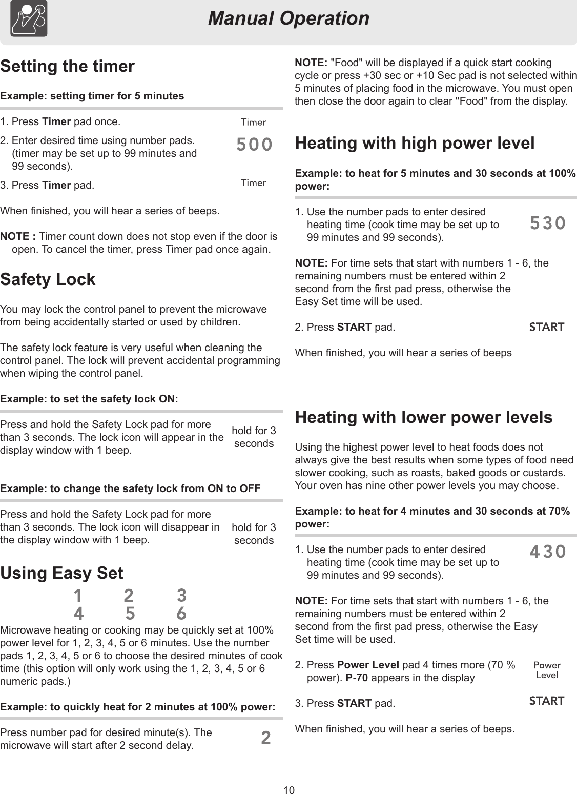 10Manual OperationSetting the timerExample: setting timer for 5 minutes1. Press Timer pad once.2. Enter desired time using number pads. (timer may be set up to 99 minutes and  99 seconds).3. Press Timer pad.When nished, you will hear a series of beeps.NOTE : Timer count down does not stop even if the door is open. To cancel the timer, press Timer pad once again.Heating with high power levelExample: to heat for 5 minutes and 30 seconds at 100%power:1. Use the number pads to enter desired  heating time (cook time may be set up to  99 minutes and 99 seconds).NOTE: For time sets that start with numbers 1 - 6, theremaining numbers must be entered within 2second from the rst pad press, otherwise theEasy Set time will be used.2. Press START pad.When nished, you will hear a series of beepsHeating with lower power levelsUsing the highest power level to heat foods does notalways give the best results when some types of food needslower cooking, such as roasts, baked goods or custards.Your oven has nine other power levels you may choose.Example: to heat for 4 minutes and 30 seconds at 70% power:1. Use the number pads to enter desired  heating time (cook time may be set up to  99 minutes and 99 seconds).NOTE: For time sets that start with numbers 1 - 6, theremaining numbers must be entered within 2second from the rst pad press, otherwise the EasySet time will be used.  2. Press Power Level pad 4 times more (70 %  power). P-70 appears in the display 3. Press START pad.When nished, you will hear a series of beeps.Safety LockYou may lock the control panel to prevent the microwave from being accidentally started or used by children.The safety lock feature is very useful when cleaning the control panel. The lock will prevent accidental programming when wiping the control panel.Example: to set the safety lock ON:Press and hold the Safety Lock pad for morethan 3 seconds. The lock icon will appear in thedisplay window with 1 beep. Example: to change the safety lock from ON to OFFPress and hold the Safety Lock pad for morethan 3 seconds. The lock icon will disappear inthe display window with 1 beep.Microwave heating or cooking may be quickly set at 100% power level for 1, 2, 3, 4, 5 or 6 minutes. Use the number pads 1, 2, 3, 4, 5 or 6 to choose the desired minutes of cook time (this option will only work using the 1, 2, 3, 4, 5 or 6 numeric pads.)Example: to quickly heat for 2 minutes at 100% power:Press number pad for desired minute(s). Themicrowave will start after 2 second delay.NOTE: &quot;Food&quot; will be displayed if a quick start cooking cycle or press +30 sec or +10 Sec pad is not selected within 5 minutes of placing food in the microwave. You must open then close the door again to clear &apos;&apos;Food&quot; from the display.Using Easy Sethold for 3 secondshold for 3 seconds