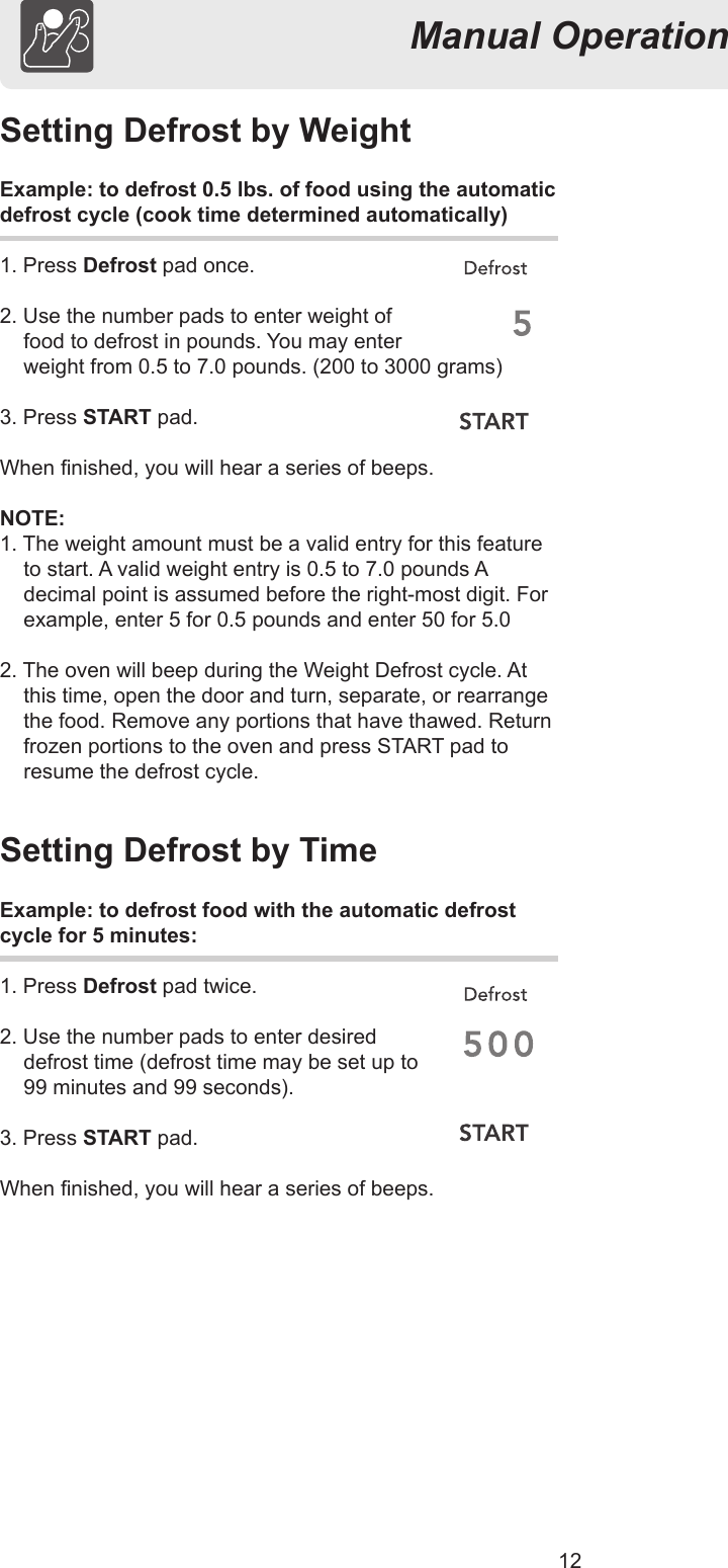 12Manual OperationSetting Defrost by WeightExample: to defrost 0.5 lbs. of food using the automaticdefrost cycle (cook time determined automatically)1. Press Defrost pad once.2. Use the number pads to enter weight of  food to defrost in pounds. You may enter  weight from 0.5 to 7.0 pounds. (200 to 3000 grams)3. Press START pad.When nished, you will hear a series of beeps.NOTE:1. The weight amount must be a valid entry for this feature to start. A valid weight entry is 0.5 to 7.0 pounds A decimal point is assumed before the right-most digit. For example, enter 5 for 0.5 pounds and enter 50 for 5.02. The oven will beep during the Weight Defrost cycle. At this time, open the door and turn, separate, or rearrange the food. Remove any portions that have thawed. Return frozen portions to the oven and press START pad to resume the defrost cycle.Setting Defrost by TimeExample: to defrost food with the automatic defrostcycle for 5 minutes:1. Press Defrost pad twice.2. Use the number pads to enter desired  defrost time (defrost time may be set up to  99 minutes and 99 seconds).3. Press START pad.When nished, you will hear a series of beeps.