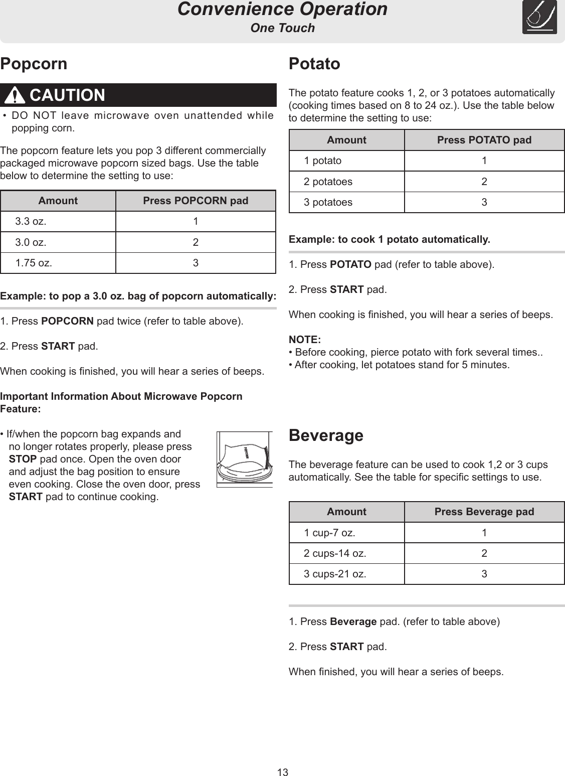 13Convenience OperationOne TouchCAUTION• DO NOT leave microwave oven unattended while popping corn.PopcornExample: to pop a 3.0 oz. bag of popcorn automatically:1. Press POPCORN pad twice (refer to table above).2. Press START pad.When cooking is nished, you will hear a series of beeps.Important Information About Microwave PopcornFeature:• If/when the popcorn bag expands and no longer rotates properly, please press STOP pad once. Open the oven door and adjust the bag position to ensure even cooking. Close the oven door, press START pad to continue cooking.Example: to cook 1 potato automatically.1. Press POTATO pad (refer to table above).2. Press START pad.When cooking is nished, you will hear a series of beeps.NOTE:• Before cooking, pierce potato with fork several times..• After cooking, let potatoes stand for 5 minutes.1. Press Beverage pad. (refer to table above)2. Press START pad.When nished, you will hear a series of beeps.The popcorn feature lets you pop 3 dierent commercially packaged microwave popcorn sized bags. Use the table below to determine the setting to use:PotatoThe potato feature cooks 1, 2, or 3 potatoes automatically(cooking times based on 8 to 24 oz.). Use the table belowto determine the setting to use:BeverageThe beverage feature can be used to cook 1,2 or 3 cups automatically. See the table for specic settings to use.Amount Press POPCORN pad3.3 oz. 13.0 oz. 21.75 oz. 3Amount Press POTATO pad1 potato 12 potatoes 23 potatoes 3Amount Press Beverage pad1 cup-7 oz. 12 cups-14 oz. 23 cups-21 oz. 3