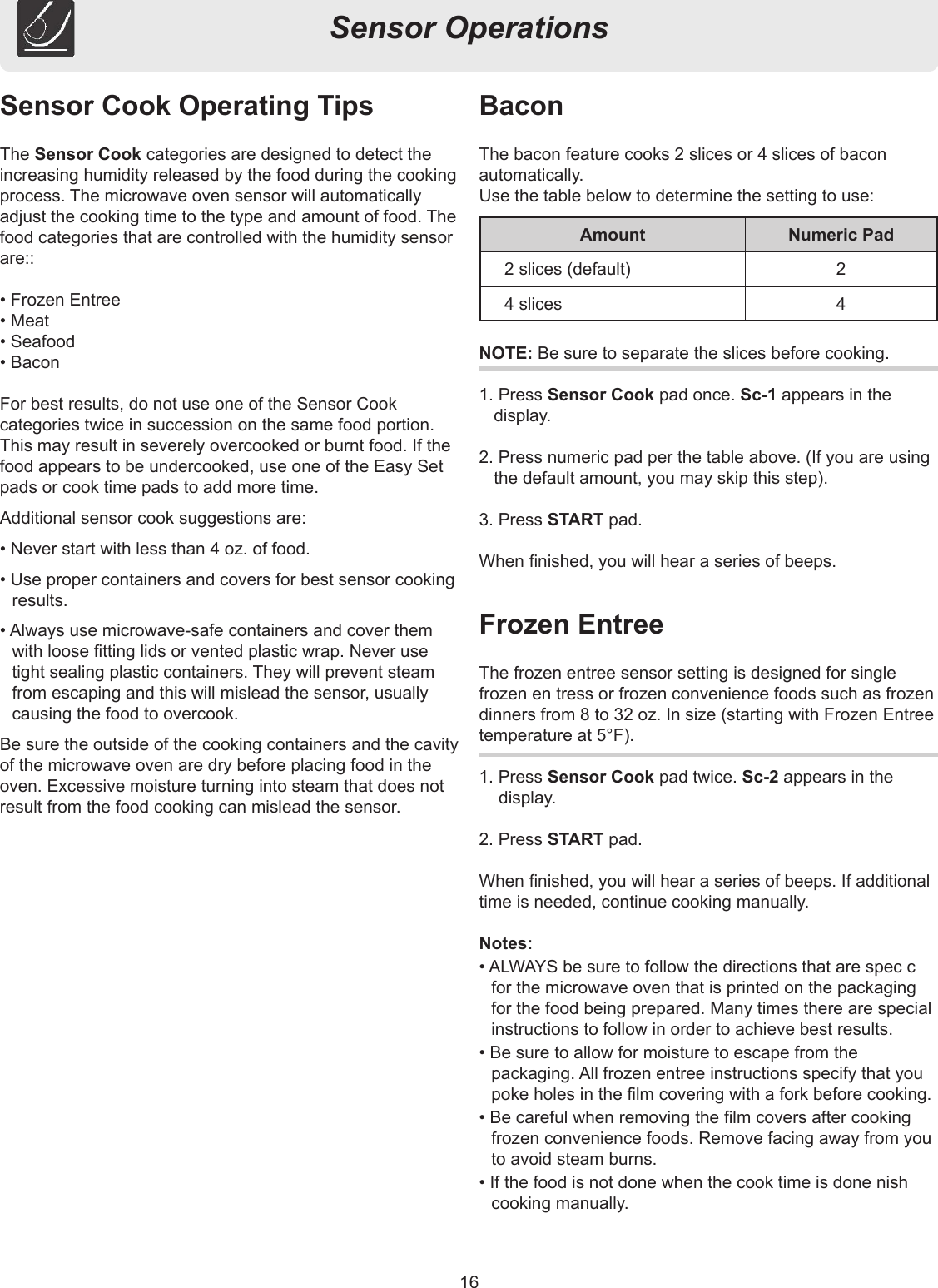 16Sensor OperationsSensor Cook Operating TipsThe Sensor Cook categories are designed to detect the increasing humidity released by the food during the cooking process. The microwave oven sensor will automatically adjust the cooking time to the type and amount of food. The food categories that are controlled with the humidity sensor are::• Frozen Entree• Meat• Seafood• BaconFor best results, do not use one of the Sensor Cook categories twice in succession on the same food portion.This may result in severely overcooked or burnt food. If the food appears to be undercooked, use one of the Easy Set pads or cook time pads to add more time.Additional sensor cook suggestions are:• Never start with less than 4 oz. of food.• Use proper containers and covers for best sensor cooking results.• Always use microwave-safe containers and cover them with loose tting lids or vented plastic wrap. Never use tight sealing plastic containers. They will prevent steam from escaping and this will mislead the sensor, usually causing the food to overcook.Be sure the outside of the cooking containers and the cavity of the microwave oven are dry before placing food in the oven. Excessive moisture turning into steam that does not result from the food cooking can mislead the sensor.NOTE: Be sure to separate the slices before cooking.1. Press Sensor Cook pad once. Sc-1 appears in the display.2. Press numeric pad per the table above. (If you are using the default amount, you may skip this step).3. Press START pad.When nished, you will hear a series of beeps.BaconThe bacon feature cooks 2 slices or 4 slices of bacon automatically.Use the table below to determine the setting to use:Frozen EntreeThe frozen entree sensor setting is designed for single frozen en tress or frozen convenience foods such as frozen dinners from 8 to 32 oz. In size (starting with Frozen Entree temperature at 5°F).1. Press Sensor Cook pad twice. Sc-2 appears in the display.2. Press START pad.When nished, you will hear a series of beeps. If additional time is needed, continue cooking manually.Notes:• ALWAYS be sure to follow the directions that are spec c for the microwave oven that is printed on the packaging for the food being prepared. Many times there are special instructions to follow in order to achieve best results.• Be sure to allow for moisture to escape from the packaging. All frozen entree instructions specify that you poke holes in the lm covering with a fork before cooking.• Be careful when removing the lm covers after cooking frozen convenience foods. Remove facing away from you to avoid steam burns.• If the food is not done when the cook time is done nish cooking manually.Amount Numeric Pad2 slices (default) 24 slices 4