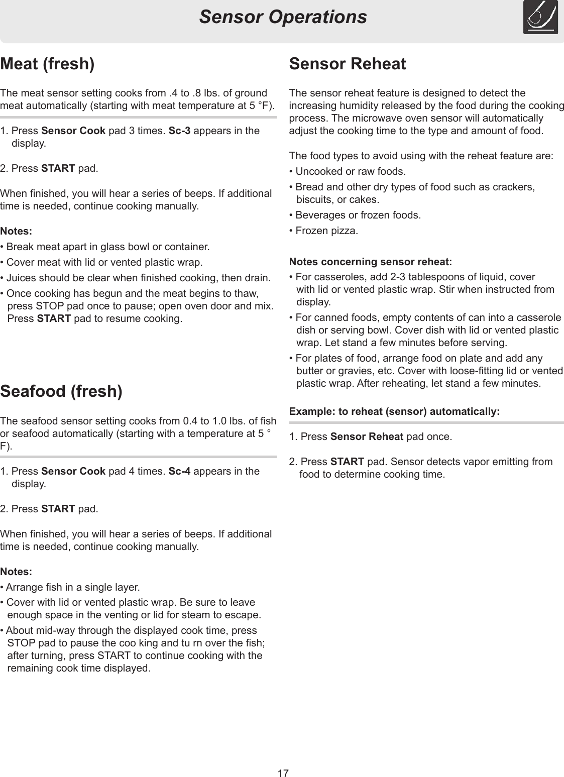 17Sensor OperationsSensor ReheatThe sensor reheat feature is designed to detect the increasing humidity released by the food during the cooking process. The microwave oven sensor will automatically adjust the cooking time to the type and amount of food.The food types to avoid using with the reheat feature are:• Uncooked or raw foods.• Bread and other dry types of food such as crackers, biscuits, or cakes.• Beverages or frozen foods.• Frozen pizza.Notes concerning sensor reheat:• For casseroles, add 2-3 tablespoons of liquid, cover with lid or vented plastic wrap. Stir when instructed from display.• For canned foods, empty contents of can into a casserole dish or serving bowl. Cover dish with lid or vented plastic wrap. Let stand a few minutes before serving.• For plates of food, arrange food on plate and add any butter or gravies, etc. Cover with loose-tting lid or vented plastic wrap. After reheating, let stand a few minutes.Example: to reheat (sensor) automatically:1. Press Sensor Reheat pad once.2. Press START pad. Sensor detects vapor emitting from food to determine cooking time.Meat (fresh)The meat sensor setting cooks from .4 to .8 lbs. of ground meat automatically (starting with meat temperature at 5 °F).1. Press Sensor Cook pad 3 times. Sc-3 appears in the display.2. Press START pad.When nished, you will hear a series of beeps. If additional time is needed, continue cooking manually.Notes:• Break meat apart in glass bowl or container.• Cover meat with lid or vented plastic wrap.• Juices should be clear when nished cooking, then drain.• Once cooking has begun and the meat begins to thaw, press STOP pad once to pause; open oven door and mix. Press START pad to resume cooking.Seafood (fresh)The seafood sensor setting cooks from 0.4 to 1.0 lbs. of sh or seafood automatically (starting with a temperature at 5 ° F).1. Press Sensor Cook pad 4 times. Sc-4 appears in the display.2. Press START pad.When nished, you will hear a series of beeps. If additional time is needed, continue cooking manually.Notes:• Arrange sh in a single layer.• Cover with lid or vented plastic wrap. Be sure to leave enough space in the venting or lid for steam to escape.• About mid-way through the displayed cook time, press STOP pad to pause the coo king and tu rn over the sh; after turning, press START to continue cooking with the remaining cook time displayed.