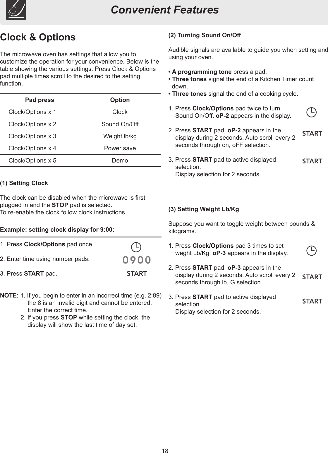 18Convenient FeaturesClock &amp; OptionsThe microwave oven has settings that allow you to customize the operation for your convenience. Below is the table showing the various settings. Press Clock &amp; Options pad multiple times scroll to the desired to the setting function.(1) Setting ClockThe clock can be disabled when the microwave is rst plugged in and the STOP pad is selected.To re-enable the clock follow clock instructions.(2) Turning Sound On/OAudible signals are available to guide you when setting and using your oven.• A programming tone press a pad.• Three tones signal the end of a Kitchen Timer count down.• Three tones signal the end of a cooking cycle.1. Press Clock/Options pad twice to turn Sound On/O. oP-2 appears in the display.2. Press START pad. oP-2 appears in the display during 2 seconds. Auto scroll every 2 seconds through on, oFF selection.3. Press START pad to active displayed selection.  Display selection for 2 seconds.(3) Setting Weight Lb/KgSuppose you want to toggle weight between pounds &amp; kilograms.1. Press Clock/Options pad 3 times to set weght Lb/Kg. oP-3 appears in the display.2. Press START pad. oP-3 appears in the display during 2 seconds. Auto scroll every 2 seconds through lb, G selection.3. Press START pad to active displayed selection.  Display selection for 2 seconds.Pad press OptionClock/Options x 1 ClockClock/Options x 2 Sound On/OClock/Options x 3 Weight lb/kgClock/Options x 4 Power saveClock/Options x 5 DemoExample: setting clock display for 9:00:1. Press Clock/Options pad once.2. Enter time using number pads.3. Press START pad.NOTE: 1. If you begin to enter in an incorrect time (e.g. 2:89) the 8 is an invalid digit and cannot be entered. Enter the correct time.2. If you press STOP while setting the clock, the display will show the last time of day set.