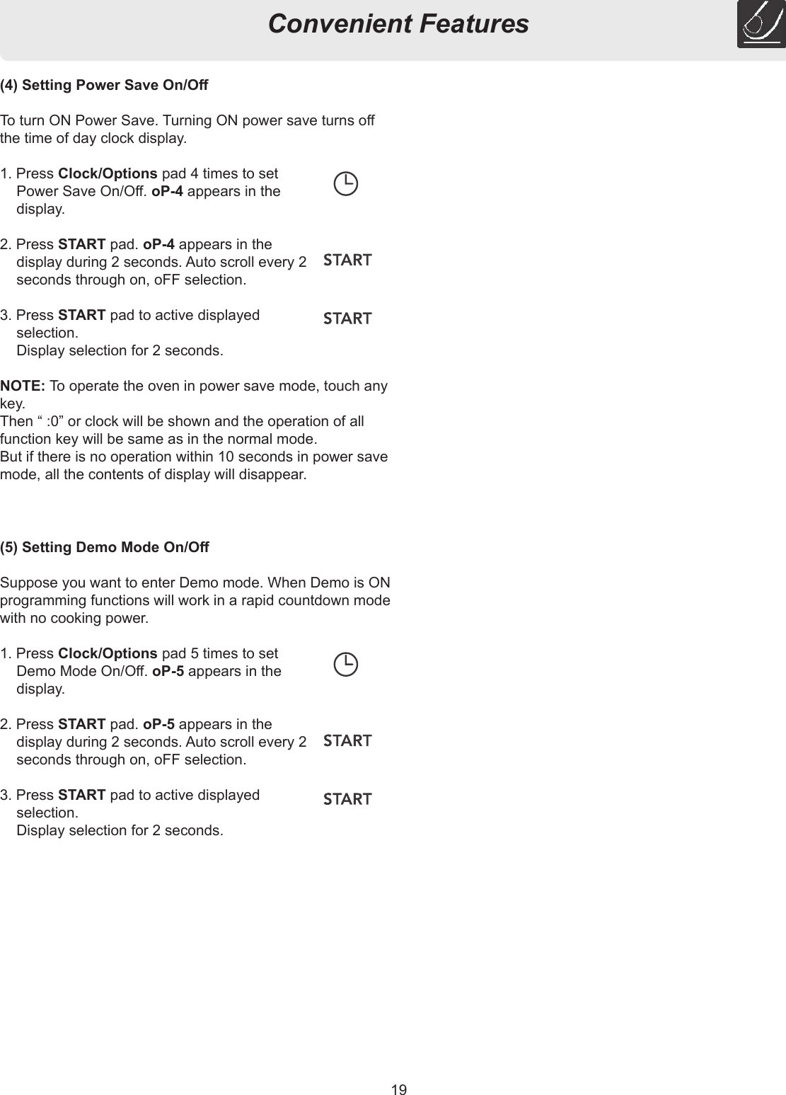 19Convenient Features(4) Setting Power Save On/OTo turn ON Power Save. Turning ON power save turns o the time of day clock display.1. Press Clock/Options pad 4 times to set Power Save On/O. oP-4 appears in the display.2. Press START pad. oP-4 appears in the display during 2 seconds. Auto scroll every 2 seconds through on, oFF selection.3. Press START pad to active displayed selection.  Display selection for 2 seconds.NOTE: To operate the oven in power save mode, touch any key.Then “ :0” or clock will be shown and the operation of all function key will be same as in the normal mode.But if there is no operation within 10 seconds in power save mode, all the contents of display will disappear.(5) Setting Demo Mode On/OSuppose you want to enter Demo mode. When Demo is ON programming functions will work in a rapid countdown mode with no cooking power.1. Press Clock/Options pad 5 times to set Demo Mode On/O. oP-5 appears in the display.2. Press START pad. oP-5 appears in the display during 2 seconds. Auto scroll every 2 seconds through on, oFF selection.3. Press START pad to active displayed selection.  Display selection for 2 seconds.