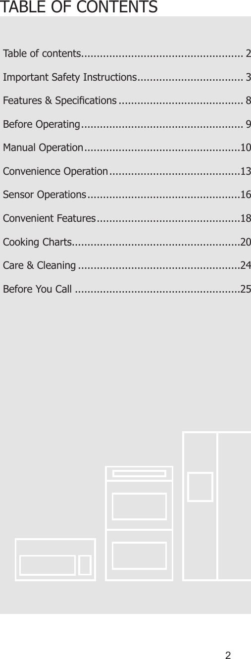 2TABLE OF CONTENTSTable of contents .................................................... 2Important Safety Instructions .................................. 3Features &amp; Specications ........................................ 8Before Operating .................................................... 9Manual Operation ..................................................10Convenience Operation ..........................................13Sensor Operations .................................................16Convenient Features ..............................................18Cooking Charts......................................................20Care &amp; Cleaning ....................................................24Before You Call .....................................................25