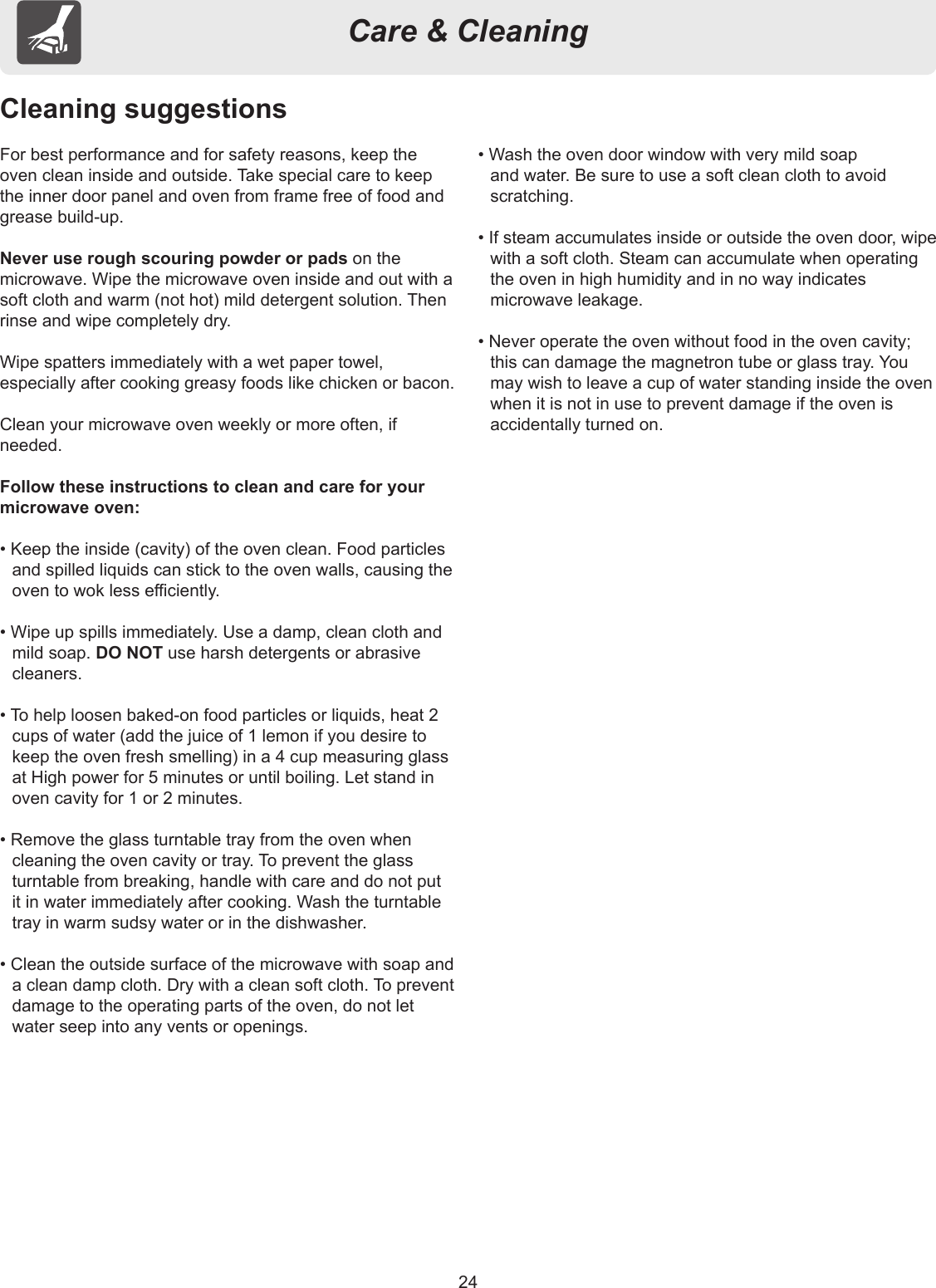 24Care &amp; CleaningCleaning suggestionsFor best performance and for safety reasons, keep the oven clean inside and outside. Take special care to keep the inner door panel and oven from frame free of food and grease build-up.Never use rough scouring powder or pads on the microwave. Wipe the microwave oven inside and out with a soft cloth and warm (not hot) mild detergent solution. Then rinse and wipe completely dry.Wipe spatters immediately with a wet paper towel, especially after cooking greasy foods like chicken or bacon.Clean your microwave oven weekly or more often, ifneeded.Follow these instructions to clean and care for your microwave oven:• Keep the inside (cavity) of the oven clean. Food particles and spilled liquids can stick to the oven walls, causing the oven to wok less eciently.• Wipe up spills immediately. Use a damp, clean cloth and mild soap. DO NOT use harsh detergents or abrasive cleaners.• To help loosen baked-on food particles or liquids, heat 2 cups of water (add the juice of 1 lemon if you desire to keep the oven fresh smelling) in a 4 cup measuring glass at High power for 5 minutes or until boiling. Let stand in oven cavity for 1 or 2 minutes.• Remove the glass turntable tray from the oven when cleaning the oven cavity or tray. To prevent the glass turntable from breaking, handle with care and do not put it in water immediately after cooking. Wash the turntable tray in warm sudsy water or in the dishwasher.• Clean the outside surface of the microwave with soap and a clean damp cloth. Dry with a clean soft cloth. To prevent damage to the operating parts of the oven, do not let water seep into any vents or openings.• Wash the oven door window with very mild soap and water. Be sure to use a soft clean cloth to avoid scratching.• If steam accumulates inside or outside the oven door, wipe with a soft cloth. Steam can accumulate when operating the oven in high humidity and in no way indicates microwave leakage.• Never operate the oven without food in the oven cavity; this can damage the magnetron tube or glass tray. You may wish to leave a cup of water standing inside the oven when it is not in use to prevent damage if the oven is accidentally turned on.