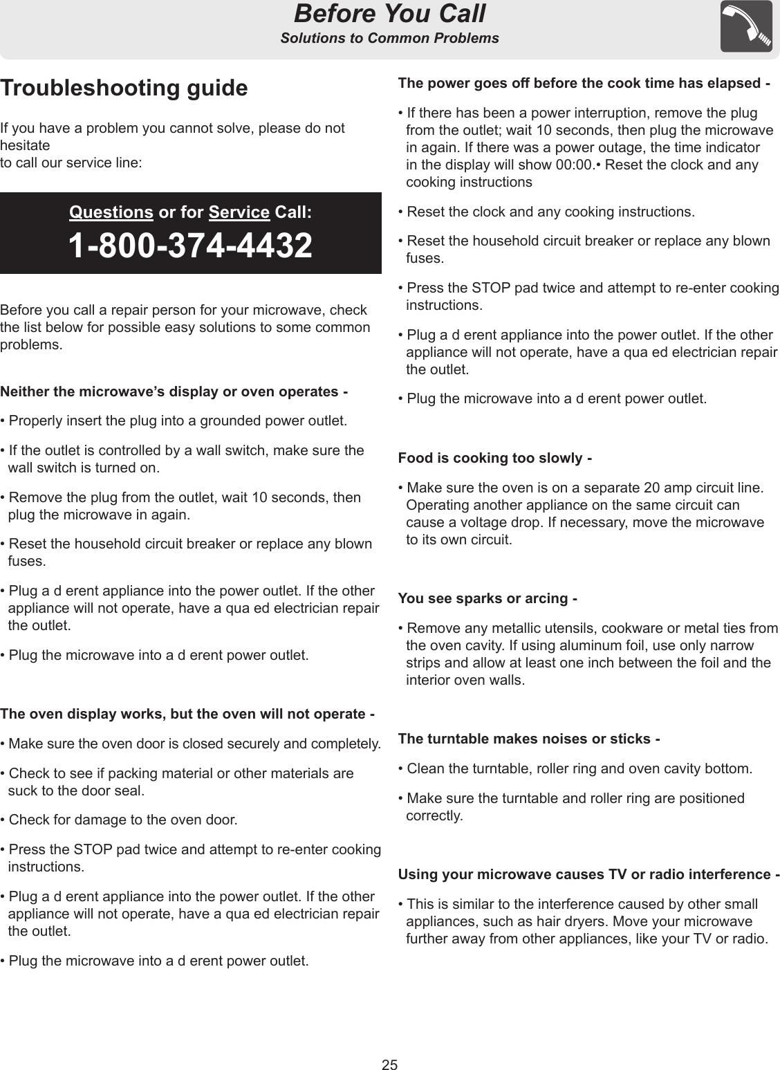 25Before You CallSolutions to Common ProblemsTroubleshooting guideIf you have a problem you cannot solve, please do not hesitateto call our service line:Before you call a repair person for your microwave, checkthe list below for possible easy solutions to some commonproblems.Neither the microwave’s display or oven operates -• Properly insert the plug into a grounded power outlet.• If the outlet is controlled by a wall switch, make sure the wall switch is turned on.• Remove the plug from the outlet, wait 10 seconds, then plug the microwave in again.• Reset the household circuit breaker or replace any blown fuses.• Plug a d erent appliance into the power outlet. If the other appliance will not operate, have a qua ed electrician repair the outlet.• Plug the microwave into a d erent power outlet.The oven display works, but the oven will not operate -• Make sure the oven door is closed securely and completely.• Check to see if packing material or other materials are suck to the door seal.• Check for damage to the oven door.• Press the STOP pad twice and attempt to re-enter cooking instructions.• Plug a d erent appliance into the power outlet. If the other appliance will not operate, have a qua ed electrician repair the outlet.• Plug the microwave into a d erent power outlet.The power goes o before the cook time has elapsed -• If there has been a power interruption, remove the plug from the outlet; wait 10 seconds, then plug the microwave in again. If there was a power outage, the time indicator in the display will show 00:00.• Reset the clock and any cooking instructions• Reset the clock and any cooking instructions.• Reset the household circuit breaker or replace any blown fuses.• Press the STOP pad twice and attempt to re-enter cooking instructions.• Plug a d erent appliance into the power outlet. If the other appliance will not operate, have a qua ed electrician repair the outlet.• Plug the microwave into a d erent power outlet.Food is cooking too slowly -• Make sure the oven is on a separate 20 amp circuit line.  Operating another appliance on the same circuit can cause a voltage drop. If necessary, move the microwave to its own circuit.You see sparks or arcing -• Remove any metallic utensils, cookware or metal ties from the oven cavity. If using aluminum foil, use only narrow strips and allow at least one inch between the foil and the interior oven walls.The turntable makes noises or sticks -• Clean the turntable, roller ring and oven cavity bottom.• Make sure the turntable and roller ring are positioned correctly.Using your microwave causes TV or radio interference -• This is similar to the interference caused by other small appliances, such as hair dryers. Move your microwave further away from other appliances, like your TV or radio.Questions or for Service Call:1-800-374-4432