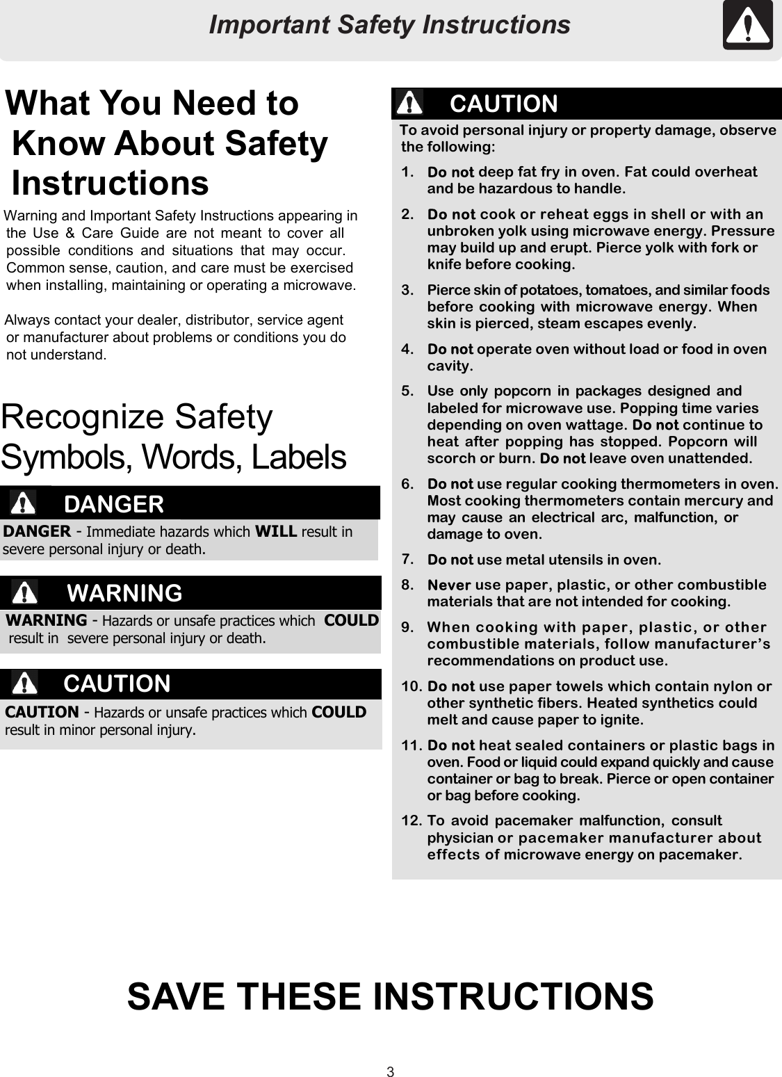 33To avoid personal injury or property damage, observethe following:1.  deep fat fry in oven. Fat could overheatand be hazardous to handle.2. cook or reheat eggs in shell or with anunbroken yolk using microwave energy. Pressuremay build up and erupt. Pierce yolk with fork orknife before cooking.3.  Pierce skin of potatoes, tomatoes, and similar foodsbefore cooking with microwave energy. Whenskin is pierced, steam escapes evenly.4. operate oven without load or food in ovencavity.5.  Use only popcorn in packages designed andlabeled for microwave use. Popping time variesdepending on oven wattage.  continue toheat after popping has stopped. Popcorn willscorch or burn.  leave oven unattended.6. use regular cooking thermometers in oven.Most cooking thermometers contain mercury andmay cause an electrical arc, malfunction, ordamage to oven.7. use metal utensils in oven.8.  use paper, plastic, or other combustiblematerials that are not intended for cooking.9.  When cooking with paper, plastic, or othercombustible materials, follow manufacturer’srecommendations on product use.10. use paper towels which contain nylon orother synthetic fibers. Heated synthetics couldmelt and cause paper to ignite.11. heat sealed containers or plastic bags inoven. Food or liquid could expand quickly and causecontainer or bag to break. Pierce or open containeror bag before cooking.12. To avoid pacemaker malfunction, consultphysician or pacemaker manufacturer abouteffects of microwave energy on pacemaker.Important Safety InstructionsWarning and Important Safety Instructions appearing inthe Use &amp; Care Guide are not meant to cover allpossible conditions and situations that may occur.Common sense, caution, and care must be exercisedwhen installing, maintaining or operating a microwave.Always contact your dealer, distributor, service agentor manufacturer about problems or conditions you donot understand.What You Need toKnow About SafetyInstructionsRecognize SafetySymbols, Words, LabelsDANGERDANGER - Immediate hazards which WILL result insevere personal injury or death.WARNING - Hazards or unsafe practices which COULDresult in  severe personal injury or death.SAVE THESE INSTRUCTIONSWARNINGCAUTION - Hazards or unsafe practices which COULDresult in minor personal injury.CAUTIONCAUTIONImportant Safety Instructions