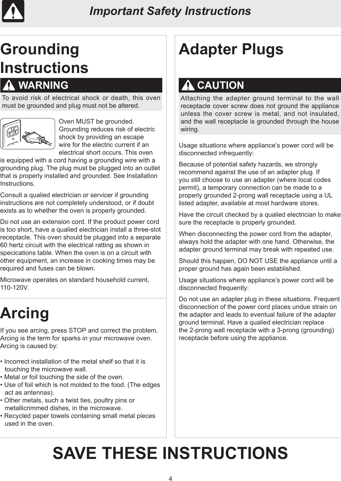 4Oven MUST be grounded.Grounding reduces risk of electric shock by providing an escape wire for the electric current if an electrical short occurs. This oven is equipped with a cord having a grounding wire with a grounding plug. The plug must be plugged into an outlet that is properly installed and grounded. See Installation Instructions.Consult a qualied electrician or servicer if grounding instructions are not completely understood, or if doubt exists as to whether the oven is properly grounded.Do not use an extension cord. If the product power cord is too short, have a qualied electrician install a three-slot receptacle. This oven should be plugged into a separate 60 hertz circuit with the electrical ratting as shown in specications table. When the oven is on a circuit with other equipment, an increase in cooking times may be required and fuses can be blown.Microwave operates on standard household current, 110-120V.Usage situations where appliance’s power cord will be disconnected infrequently:Because of potential safety hazards, we strongly recommend against the use of an adapter plug. If you still choose to use an adapter (where local codes permit), a temporary connection can be made to a properly grounded 2-prong wall receptacle using a UL listed adapter, available at most hardware stores.Have the circuit checked by a qualied electrician to make sure the receptacle is properly grounded.When disconnecting the power cord from the adapter, always hold the adapter with one hand. Otherwise, the adapter ground terminal may break with repeated use.Should this happen, DO NOT USE the appliance until a proper ground has again been established.Usage situations where appliance’s power cord will be disconnected frequently:Do not use an adapter plug in these situations. Frequent disconnection of the power cord places undue strain on the adapter and leads to eventual failure of the adapter ground terminal. Have a qualied electrician replace the 2-prong wall receptacle with a 3-prong (grounding) receptacle before using the appliance.If you see arcing, press STOP and correct the problem.Arcing is the term for sparks in your microwave oven. Arcing is caused by:• Incorrect installation of the metal shelf so that it is touching the microwave wall.• Metal or foil touching the side of the oven.• Use of foil which is not molded to the food. (The edges act as antennas).• Other metals, such a twist ties, poultry pins or metallicrimmed dishes, in the microwave.• Recycled paper towels containing small metal pieces used in the oven.Important Safety InstructionsGrounding InstructionsSAVE THESE INSTRUCTIONSArcingAdapter PlugsWARNING CAUTIONTo avoid risk of electrical shock or death, this oven must be grounded and plug must not be altered.Attaching the adapter ground terminal to the wall receptacle cover screw does not ground the appliance unless the cover screw is metal, and not insulated, and the wall receptacle is grounded through the house wiring.