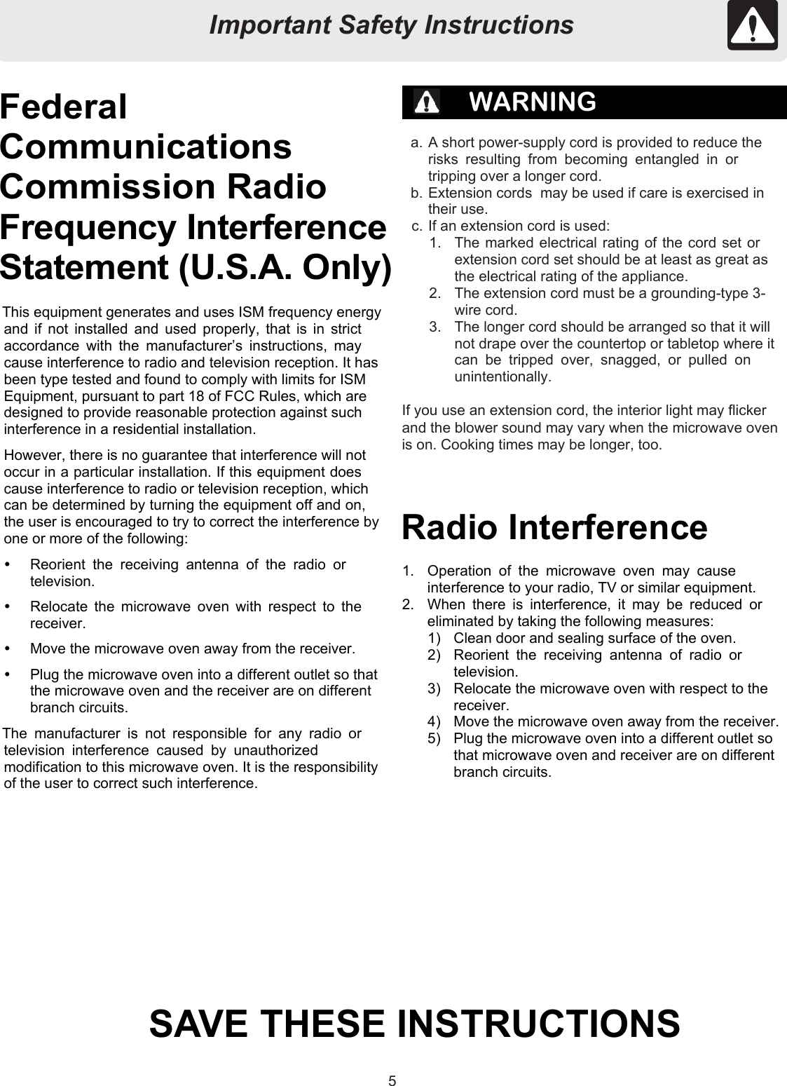 55FederalCommunicationsCommission RadioFrequency InterferenceStatement (U.S.A. Only)WARNINGa. A short power-supply cord is provided to reduce therisks resulting from becoming entangled in ortripping over a longer cord.b. Extension cords  may be used if care is exercised intheir use.c. If an extension cord is used:1.  The marked electrical rating of the cord set orextension cord set should be at least as great asthe electrical rating of the appliance.2.  The extension cord must be a grounding-type 3-wire cord.3.  The longer cord should be arranged so that it willnot drape over the countertop or tabletop where itcan be tripped over, snagged, or pulled onunintentionally.If you use an extension cord, the interior light may flickerand the blower sound may vary when the microwave ovenis on. Cooking times may be longer, too.This equipment generates and uses ISM frequency energyand if not installed and used properly, that is in strictaccordance with the manufacturer’s instructions, maycause interference to radio and television reception. It hasbeen type tested and found to comply with limits for ISMEquipment, pursuant to part 18 of FCC Rules, which aredesigned to provide reasonable protection against suchinterference in a residential installation.However, there is no guarantee that interference will notoccur in a particular installation. If this equipment doescause interference to radio or television reception, whichcan be determined by turning the equipment off and on,the user is encouraged to try to correct the interference byone or more of the following:  Reorient the receiving antenna of the radio ortelevision.  Relocate the microwave oven with respect to thereceiver.  Move the microwave oven away from the receiver.  Plug the microwave oven into a different outlet so thatthe microwave oven and the receiver are on differentbranch circuits.The manufacturer is not responsible for any radio ortelevision interference caused by unauthorizedmodification to this microwave oven. It is the responsibilityof the user to correct such interference.Radio Interference1.  Operation of the microwave oven may causeinterference to your radio, TV or similar equipment.2.  When there is interference, it may be reduced oreliminated by taking the following measures:1)  Clean door and sealing surface of the oven.2)  Reorient the receiving antenna of radio ortelevision.3)  Relocate the microwave oven with respect to thereceiver.4)  Move the microwave oven away from the receiver.5)  Plug the microwave oven into a different outlet sothat microwave oven and receiver are on differentbranch circuits.SAVE THESE INSTRUCTIONSImportant Safety InstructionsImportant Safety Instructions
