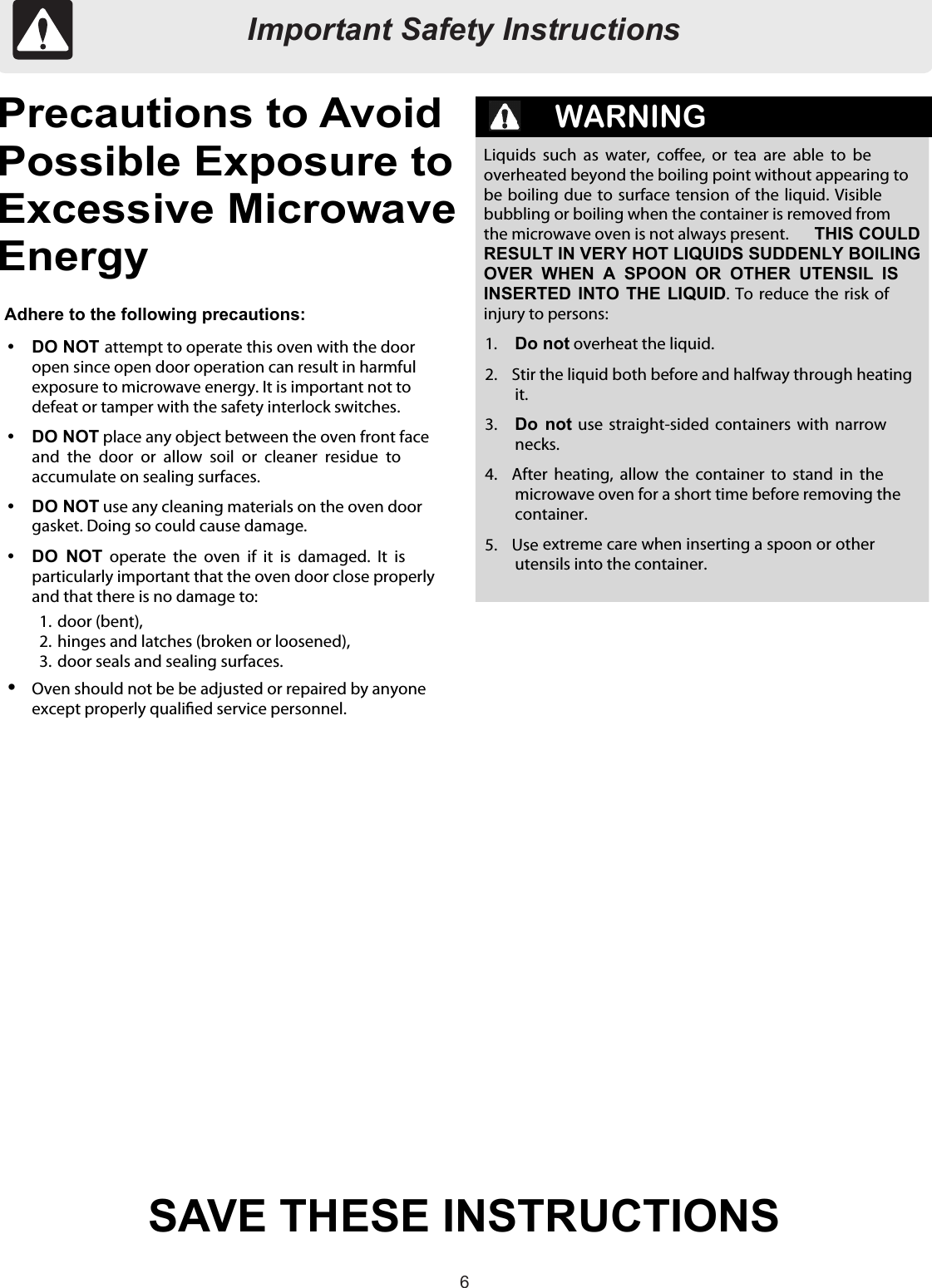 66Important Safety InstructionsSAVE THESE INSTRUCTIONSPrecautions to AvoidPossible Exposure toExcessive MicrowaveEnergyWARNINGAdhere to the following precautions:DO NOT attempt to operate this oven with the dooropen since open door operation can result in harmfulexposure to microwave energy. It is important not todefeat or tamper with the safety interlock switches.DO NOT place any object between the oven front faceand  the door  or  allow  soil  or  cleaner  residue  toaccumulate on sealing surfaces.DO NOT use any cleaning materials on the oven doorgasket. Doing so could cause damage.DO  NOT operate  the oven  if  it  is  damaged.  It  isparticularly important that the oven door close properlyand that there is no damage to:1.  door (bent),2.  hinges and latches (broken or loosened),3.  door seals and sealing surfaces.Oven should not be be adjusted or repaired by anyoneexcept properly qualied service personnel.Liquids such as  water,  coee,  or  tea  are  able  to  beoverheated beyond the boiling point without appearing tobe boiling due to surface tension of the liquid. Visiblebubbling or boiling when the container is removed fromthe microwave oven is not always present. THIS COULDRESULT IN VERY HOT LIQUIDS SUDDENLY BOILINGOVER  WHEN  A  SPOON  OR  OTHER  UTENSIL  ISINSERTED INTO THE  LIQUID. To reduce  the  risk ofinjury to persons:1. Do not overheat the liquid.2.  Stir the liquid both before and halfway through heatingit.3. Do not use  straight-sided containers  with  narrownecks.4.  After  heating,  allow  the container  to  stand  in  themicrowave oven for a short time before removing thecontainer.5.  Use extreme care when inserting a spoon or otherutensils into the container.Important Safety Instructions