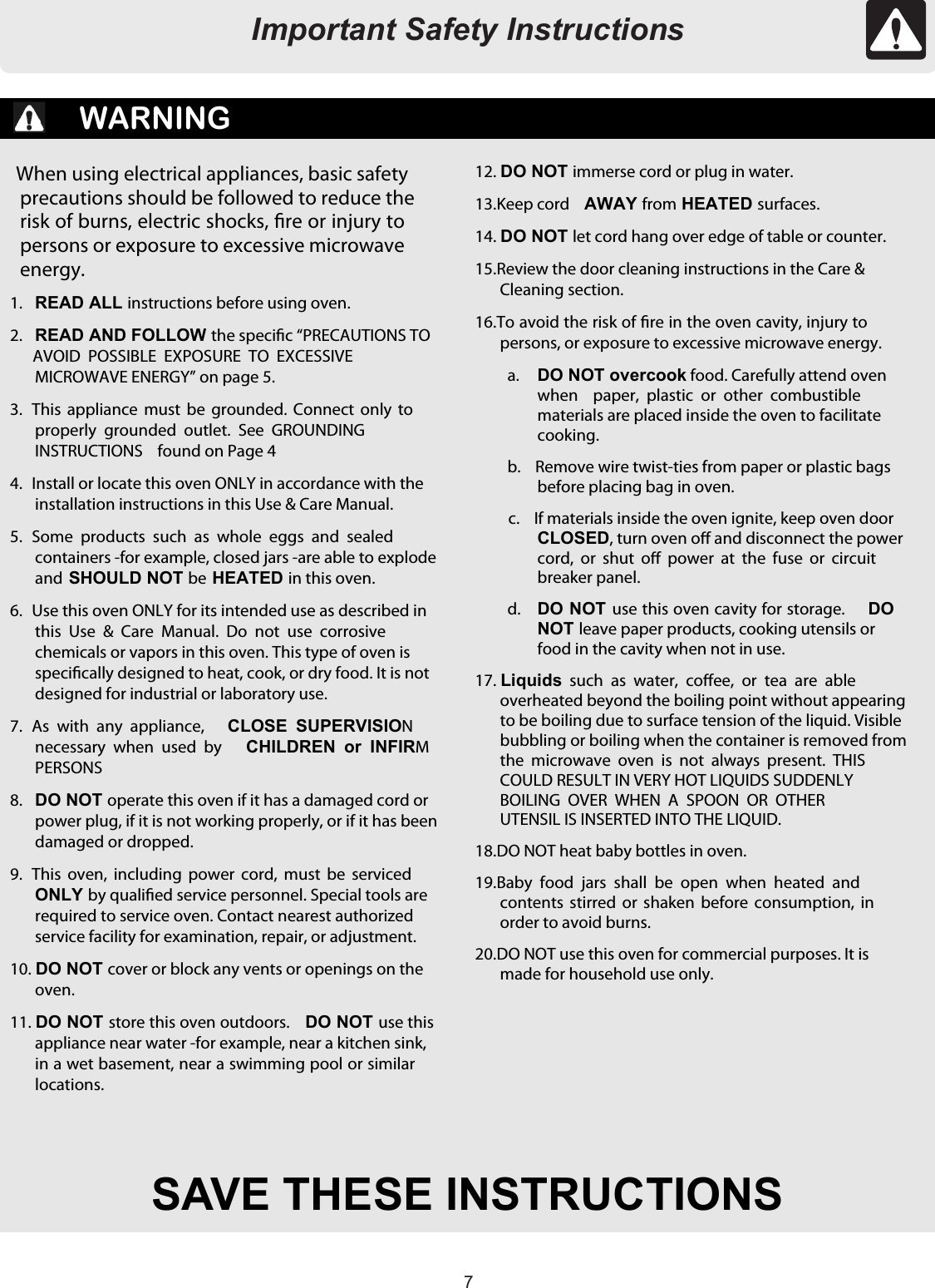 77Important Safety InstructionsSAVE THESE INSTRUCTIONSWARNINGWhen using electrical appliances, basic safetyprecautions should be followed to reduce therisk of burns, electric shocks, re or injury topersons or exposure to excessive microwaveenergy.1. READ ALL instructions before using oven.2. READ AND FOLLOW the specic “PRECAUTIONS TOAVOID  POSSIBLE  EXPOSURE  TO  EXCESSIVEMICROWAVE ENERGY” on page 5.3.  This  appliance  must  be  grounded.  Connect  only  toproperly  grounded outlet.  See  GROUNDINGINSTRUCTIONS    found on Page 44.  Install or locate this oven ONLY in accordance with theinstallation instructions in this Use &amp; Care Manual.5.  Some  products  such as  whole  eggs and sealedcontainers -for example, closed jars -are able to explodeandSHOULD NOT be HEATED in this oven.6.  Use this oven ONLY for its intended use as described inthis  Use  &amp;  Care  Manual.  Do  not  use corrosivechemicals or vapors in this oven. This type of oven isspecically designed to heat, cook, or dry food. It is notdesigned for industrial or laboratory use.7.  As  with  any appliance,CLOSE  SUPERVISIONnecessary  when used  by CHILDREN  or  INFIRMPERSONS8. DO NOT operate this oven if it has a damaged cord orpower plug, if it is not working properly, or if it has beendamaged or dropped.9.  This  oven,  including power  cord,  must  be servicedONLY by qualied service personnel. Special tools arerequired to service oven. Contact nearest authorizedservice facility for examination, repair, or adjustment.10.DO NOT cover or block any vents or openings on theoven.11.DO NOT store this oven outdoors. DO NOT use thisappliance near water -for example, near a kitchen sink,in a wet basement, near a swimming pool or similarlocations.12.DO NOT immerse cord or plug in water.13. Keep cord AWAY from HEATED surfaces.14.DO NOT let cord hang over edge of table or counter.15. Review the door cleaning instructions in the Care &amp;Cleaning section.16. To avoid the risk of re in the oven cavity, injury topersons, or exposure to excessive microwave energy.a. DO NOT overcook food. Carefully attend ovenwhen  paper,  plastic  or  other  combustiblematerials are placed inside the oven to facilitatecooking.b.  Remove wire twist-ties from paper or plastic bagsbefore placing bag in oven.c.  If materials inside the oven ignite, keep oven doorCLOSED, turn oven o and disconnect the powercord,  or  shut  o  power  at  the  fuse  or  circuitbreaker panel.d. DO NOT use this oven cavity for storage.DONOT leave paper products, cooking utensils orfood in the cavity when not in use.17.Liquids such as  water,  coee,  or  tea  are  ableoverheated beyond the boiling point without appearingto be boiling due to surface tension of the liquid. Visiblebubbling or boiling when the container is removed fromthe  microwave oven  is  not  always  present.  THISCOULD RESULT IN VERY HOT LIQUIDS SUDDENLYBOILING  OVER  WHEN  A  SPOON  OR  OTHERUTENSIL IS INSERTED INTO THE LIQUID.18. DO NOT heat baby bottles in oven.19. Baby  food  jars  shall  be open  when heated andcontents  stirred  or  shaken before  consumption,  inorder to avoid burns.20. DO NOT use this oven for commercial purposes. It ismade for household use only.Important Safety Instructions