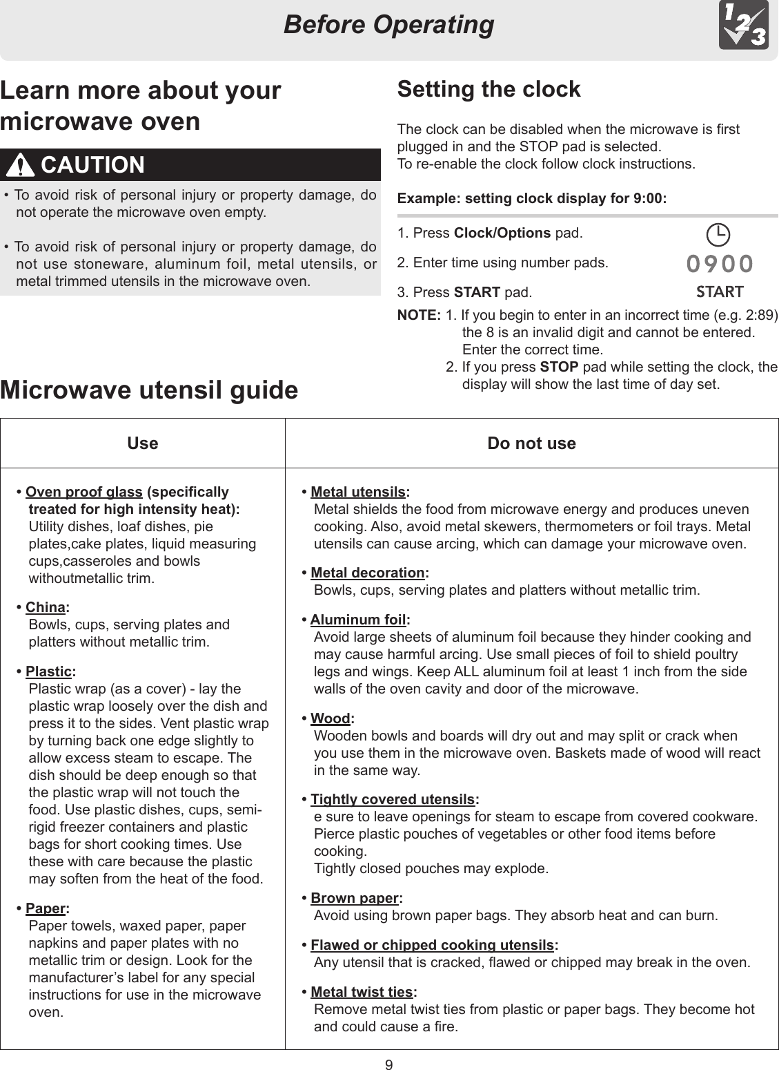 9Before OperatingCAUTION• To avoid risk of personal injury or property damage, do not operate the microwave oven empty.• To avoid risk of personal injury or property damage, do not use stoneware, aluminum foil, metal utensils, or metal trimmed utensils in the microwave oven.Microwave utensil guideSetting the clockThe clock can be disabled when the microwave is rst plugged in and the STOP pad is selected.To re-enable the clock follow clock instructions.Example: setting clock display for 9:00:1. Press Clock/Options pad.2. Enter time using number pads.3. Press START pad.Learn more about yourmicrowave ovenUse Do not use• Oven proof glass (specically treated for high intensity heat):  Utility dishes, loaf dishes, pie plates,cake plates, liquid measuring cups,casseroles and bowls withoutmetallic trim.• China:  Bowls, cups, serving plates and platters without metallic trim.• Plastic:  Plastic wrap (as a cover) - lay the plastic wrap loosely over the dish and press it to the sides. Vent plastic wrap by turning back one edge slightly to allow excess steam to escape. The dish should be deep enough so that the plastic wrap will not touch the food. Use plastic dishes, cups, semi-rigid freezer containers and plastic bags for short cooking times. Use these with care because the plastic may soften from the heat of the food.• Paper:  Paper towels, waxed paper, paper napkins and paper plates with no metallic trim or design. Look for the manufacturer’s label for any special instructions for use in the microwave oven.• Metal utensils:  Metal shields the food from microwave energy and produces uneven cooking. Also, avoid metal skewers, thermometers or foil trays. Metal utensils can cause arcing, which can damage your microwave oven.• Metal decoration:  Bowls, cups, serving plates and platters without metallic trim.• Aluminum foil:  Avoid large sheets of aluminum foil because they hinder cooking and may cause harmful arcing. Use small pieces of foil to shield poultry legs and wings. Keep ALL aluminum foil at least 1 inch from the side walls of the oven cavity and door of the microwave.• Wood:  Wooden bowls and boards will dry out and may split or crack when you use them in the microwave oven. Baskets made of wood will react in the same way.• Tightly covered utensils:  e sure to leave openings for steam to escape from covered cookware.  Pierce plastic pouches of vegetables or other food items before cooking.  Tightly closed pouches may explode.• Brown paper:  Avoid using brown paper bags. They absorb heat and can burn.• Flawed or chipped cooking utensils:  Any utensil that is cracked, awed or chipped may break in the oven.• Metal twist ties:  Remove metal twist ties from plastic or paper bags. They become hot and could cause a re.NOTE: 1. If you begin to enter in an incorrect time (e.g. 2:89) the 8 is an invalid digit and cannot be entered. Enter the correct time.2. If you press STOP pad while setting the clock, the display will show the last time of day set.